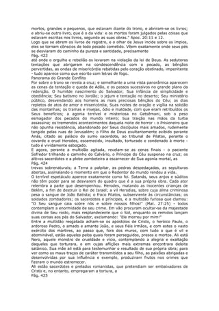mortos, grandes e pequenos, que estavam diante do trono, e abriram-se os livros;
e abriu-se outro livro, que é o da vida: e os mortos foram julgados pelas coisas que
estavam escritas nos livros, segundo as suas obras." Apoc. 20:11 e 12.
Logo que se abrem os livros de registro, e o olhar de Jesus incide sobre os ímpios,
eles se tornam cônscios de todo pecado cometido. Vêem exatamente onde seus pés
se desviaram do caminho da pureza e santidade, precisamente
Pág. 423
até onde o orgulho e rebelião os levaram na violação da lei de Deus. As sedutoras
tentações que abrigaram na condescendência com o pecado, as bênçãos
pervertidas, as ondas de misericórdia rebatidas pelo coração obstinado, impenitente
- tudo aparece como que escrito com letras de fogo.
Panorama do Grande Conflito
Por sobre o trono se revela a cruz; e semelhante a uma vista panorâmica aparecem
as cenas da tentação e queda de Adão, e os passos sucessivos no grande plano da
redenção. O humilde nascimento do Salvador; Sua infância de simplicidade e
obediência; Seu batismo no Jordão; o jejum e tentação no deserto; Seu ministério
público, desvendando aos homens as mais preciosas bênçãos do Céu; os dias
repletos de atos de amor e misericórdia, Suas noites de oração e vigília na solidão
das montanhas; os tramas e invejas, ódio e maldade, com que eram retribuídos os
Seus benefícios; a agonia terrível e misteriosa no Getsêmani, sob o peso
esmagador dos pecados do mundo inteiro; Sua traição nas mãos da turba
assassina; os tremendos acontecimentos daquela noite de horror - o Prisioneiro que
não opunha resistência, abandonado por Seus discípulos mais amados, rudemente
tangido pelas ruas de Jerusalém; o Filho de Deus exultantemente exibido perante
Anás, citado ao palácio do sumo sacerdote, ao tribunal de Pilatos, perante o
covarde e cruel Herodes, escarnecido, insultado, torturado e condenado à morte -
tudo é vividamente esboçado.
E agora, perante a multidão agitada, revelam-se as cenas finais - o paciente
Sofredor trilhando o caminho do Calvário, o Príncipe do Céu suspenso na cruz; os
altivos sacerdotes e a plebe zombeteira a escarnecer de Sua agonia mortal, as
Pág. 424
trevas sobrenaturais; a Terra a palpitar, as pedras despedaçadas, as sepulturas
abertas, assinalando o momento em que o Redentor do mundo rendeu a vida.
O terrível espetáculo aparece exatamente como foi. Satanás, seus anjos e súditos
não têm poder para se desviarem do quadro que é a sua própria obra. Cada ator
relembra a parte que desempenhou. Herodes, matando as inocentes crianças de
Belém, a fim de destruir o Rei de Israel; a vil Herodias, sobre cuja alma criminosa
pesa o sangue de João Batista; o fraco Pilatos, subserviente às circunstâncias; os
soldados zombadores; os sacerdotes e príncipes, e a multidão furiosa que clamou:
"O Seu sangue caia sobre nós e sobre nossos filhos!" (Mat. 27:25) - todos
contemplam a enormidade de seu crime. Em vão procuram ocultar-se da majestade
divina de Seu rosto, mais resplandecente que o Sol, enquanto os remidos lançam
suas coroas aos pés do Salvador, exclamando: "Ele morreu por mim!"
Entre a multidão resgatada acham-se os apóstolos de Cristo, o heróico Paulo, o
ardoroso Pedro, o amado e amante João, e seus fiéis irmãos, e com estes o vasto
exército dos mártires, ao passo que, fora dos muros, com tudo o que é vil e
abominável, estão aqueles pelos quais foram perseguidos, presos e mortos. Ali está
Nero, aquele monstro de crueldade e vício, contemplando a alegria e exaltação
daqueles que torturara, e em cujas aflições mais extremas encontrara deleite
satânico. Sua mãe ali está para testemunhar o resultado de sua própria obra; para
ver como os maus traços de caráter transmitidos a seu filho, as paixões abrigadas e
desenvolvidas por sua influência e exemplo, produziram frutos nos crimes que
fizeram o mundo estremecer.
Ali estão sacerdotes e prelados romanistas, que pretendiam ser embaixadores de
Cristo e, no entanto, empregaram a tortura, a
Pág. 425
 