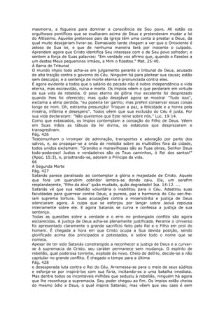 masmorra, a fogueira para dominar a consciência de Seu povo. Ali estão os
orgulhosos pontífices que se exaltaram acima de Deus e pretenderam mudar a lei
do Altíssimo. Aqueles pretensos pais da igreja têm uma conta a prestar a Deus, da
qual muito desejariam livrar-se. Demasiado tarde chegam a ver que o Onisciente é
zeloso de Sua lei, e que de nenhuma maneira terá por inocente o culpado.
Aprendem agora que Cristo identifica Seu interesse com o de Seu povo sofredor; e
sentem a força de Suas palavras: "Em verdade vos afirmo que, quando o fizestes a
um destes Meus pequeninos irmãos, a Mim o fizestes." Mat. 25:40.
À Barra do Tribunal
O mundo ímpio todo acha-se em julgamento perante o tribunal de Deus, acusado
de alta traição contra o governo do Céu. Ninguém há para pleitear sua causa; estão
sem desculpa; e a sentença de morte eterna é pronunciada contra eles.
É agora evidente a todos que o salário do pecado não é nobre independência e vida
eterna, mas escravidão, ruína e morte. Os ímpios vêem o que perderam em virtude
de sua vida de rebeldia. O peso eterno de glória mui excelente foi desprezado
quando lhes foi oferecido; mas quão desejável agora se mostra! "Tudo isso",
exclama a alma perdida, "eu poderia ter ganho; mas preferi conservar essas coisas
longe de mim. Oh, estranha presunção! Troquei a paz, a felicidade e a honra pela
miséria, infâmia e desespero". Todos vêem que sua exclusão do Céu é justa. Por
sua vida declararam: "Não queremos que Este reine sobre nós." Luc. 19:14.
Como que extasiados, os ímpios contemplam a coroação do Filho de Deus. Vêem
em Suas mãos as tábuas da lei divina, os estatutos que desprezaram e
transgrediram.
Pág. 426
Testemunham o irromper de admiração, transportes e adoração por parte dos
salvos, e, ao propagar-se a onda de melodia sobre as multidões fora da cidade,
todos unidos exclamam: "Grandes e maravilhosas são as Tuas obras, Senhor Deus
todo-poderoso! Justos e verdadeiros são os Teus caminhos, ó Rei dos santos!"
(Apoc. 15:3), e, prostrando-se, adoram o Príncipe da vida.
66
A Segunda Morte
Pág. 427
Satanás parece paralisado ao contemplar a glória e majestade de Cristo. Aquele
que fora um querubim cobridor lembra-se donde caiu. Ele, um serafim
resplandecente, "filho da alva" quão mudado, quão degradado! Isa. 14:12. ...
Satanás vê que sua rebelião voluntária o inabilitou para o Céu. Adestrou suas
faculdades para guerrear contra Deus; a pureza, paz e harmonia do Céu ser-lhe-
iam suprema tortura. Suas acusações contra a misericórdia e justiça de Deus
silenciaram agora. A culpa que se esforçou por lançar sobre Jeová repousa
inteiramente sobre ele. E agora Satanás se curva e confessa a justiça de sua
sentença.
Todas as questões sobre a verdade e o erro no prolongado conflito são agora
esclarecidas. A justiça de Deus acha-se plenamente justificada. Perante o Universo
foi apresentado claramente o grande sacrifício feito pelo Pai e o Filho em prol do
homem. É chegada a hora em que Cristo ocupa a Sua devida posição, sendo
glorificado acima dos principados e potestades, e sobre todo o nome que se
nomeia.
Apesar de ter sido Satanás constrangido a reconhecer a justiça de Deus e a curvar-
se à supremacia de Cristo, seu caráter permanece sem mudança. O espírito de
rebelião, qual poderosa torrente, explode de novo. Cheio de delírio, decide-se a não
capitular no grande conflito. É chegado o tempo para a última
Pág. 428
e desesperada luta contra o Rei do Céu. Arremessa-se para o meio de seus súditos
e esforça-se por inspirá-los com sua fúria, incitando-os a uma batalha imediata.
Mas dentre todos os incontáveis milhões que seduziu à rebelião, ninguém há agora
que lhe reconheça a supremacia. Seu poder chegou ao fim. Os ímpios estão cheios
do mesmo ódio a Deus, o qual inspira Satanás; mas vêem que seu caso é sem
 