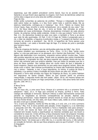 esperança, que não podem prevalecer contra Jeová. Sua ira se acende contra
Satanás e os que foram seus agentes no engano. Com furor de demônios voltam-se
contra eles e segue-se aí uma cena de conflito universal.
Fogo do Céu
Então serão cumpridas as palavras do profeta: "Porque a indignação do Senhor
está sobre todas as nações, e o Seu furor sobre todo o exército delas; Ele as
destruiu totalmente, entregou-as à matança." Isa. 34:2. "Sobre os ímpios fará
chover laços, fogo, enxofre e vento tempestuoso: eis a porção do seu copo." Sal.
11:6. De Deus desce fogo do céu. A terra se fende. São retiradas as armas
escondidas em suas profundezas. Chamas devoradoras irrompem de cada abismo
hiante. As próprias rochas estão ardendo. Vindo é o dia que arderá "como forno".
Mal. 4:1. Os elementos fundem-se pelo vivo calor, e também a Terra e as obras
que nela há são queimadas. (II Ped. 3:10.) O fogo de Tofete é preparado para o
rei, o líder da rebelião; a fogueira é profunda e larga, e "o assopro do Senhor como
torrente de enxofre a acenderá". Isa. 30:33. A superfície da Terra parece uma
massa fundida - um vasto e fervente lago de fogo. É o tempo do juízo e perdição
dos homens maus -
Pág. 429
"o dia da vingança do Senhor, ano de retribuições pela luta de Sião". Isa. 34:8.
Os ímpios recebem sua recompensa na Terra. (Prov. 11:31.) Eles "serão como
palha; e o dia que está para vir os abrasará, diz o Senhor dos Exércitos". Mal. 4:1.
Alguns são destruídos num momento, enquanto outros sofrem muitos dias. Todos
são punidos segundo as suas ações. Tendo sido os pecados dos justos transferidos
para Satanás, o originador do mal, ele deve suportar seu castigo. Assim ele tem de
sofrer não somente pela sua própria rebelião, mas por todos os pecados que fez o
povo de Deus cometer. Seu castigo deve ser muito maior do que o daqueles a
quem enganou. Depois que perecerem os que pelos seus enganos caíram, deve ele
ainda viver e sofrer. Nas chamas purificadoras os ímpios são finalmente destruídos,
raiz e ramos - Satanás, a raiz, e seus seguidores, os ramos. A justiça de Deus é
satisfeita, e os santos e toda a multidão de anjos dizem em alta voz: Amém.
Enquanto a Terra está envolta nos fogos da vingança de Deus, os justos habitam
em segurança na Santa Cidade. Sobre os que tiverem parte na primeira
ressurreição, a segunda morte não tem poder. (Apoc. 20:6.) Ao mesmo tempo em
que Deus é para os ímpios um fogo consumidor, é para o Seu povo tanto Sol como
Escudo. (Sal. 84:11.)
67
A Nova Terra
Pág. 430
"Vi um novo céu, e uma nova Terra. Porque já o primeiro céu e a primeira Terra
passaram." Apoc. 21:1. O fogo que consome os ímpios, purifica a Terra. Todo
vestígio de maldição é removido. Nenhum inferno a arder eternamente conservará
perante os resgatados as terríveis conseqüências do pecado. Apenas uma
lembrança permanece: nosso Redentor sempre levará os sinais de Sua crucifixão.
Em Sua fronte ferida, em Seu lado, em Suas mãos e pés, estão os únicos vestígios
da obra cruel que o pecado efetuou.
"A ti, ó torre do rebanho, monte da filha de Sião, a ti virá; sim, a ti virá o primeiro
domínio." Miq. 4:8. O reino perdido pelo pecado, Cristo resgatou-o, e os redimidos
o possuirão com Ele. "Os justos herdarão a Terra e habitarão nela para sempre."
Sal. 37:29. Um receio de fazer com que a herança futura pareça demasiado
material tem levado muitos a espiritualizar as mesmas verdades que nos levam a
considerá-la nosso lar. Cristo afirmou a Seus discípulos haver ido preparar moradas
para eles na casa de Seu Pai. Os que aceitam os ensinos da Palavra de Deus não
serão totalmente ignorantes com respeito à morada celestial. E, contudo, declara o
apóstolo Paulo: "as coisas que o olho não viu, e o ouvido não ouviu, e não subiram
ao coração do homem, são as que Deus preparou para os que O amam". I Cor. 2:9.
A linguagem
Pág. 431
 