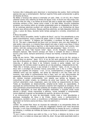 humana não é adequada para descrever a recompensa dos justos. Será conhecida
apenas dos que a contemplarem. Nenhum espírito finito pode compreender a glória
do Paraíso de Deus.
Na Bíblia a herança dos salvos é chamada um país. (Heb. 11:14-16.) Ali o Pastor
celestial conduz Seu rebanho às fontes de águas vivas. A árvore da vida produz seu
fruto de mês em mês, e as folhas da árvore são para a saúde das nações. Existem
torrentes sempre a fluir, claras como cristal, e ao lado delas, árvores ondeantes
projetam sua sombra sobre as veredas preparadas para os resgatados do Senhor.
Ali as extensas planícies avultam em colinas de beleza, e as montanhas de Deus
erguem seus altivos píncaros. Nessas pacíficas planícies, ao lado daquelas correntes
vivas, o povo de Deus, durante tanto tempo peregrino e errante, encontrará um
lar.
A Nova Jerusalém
Ali está a Nova Jerusalém, tendo "a glória de Deus", sua luz "era semelhante a uma
pedra preciosíssima, como a pedra de jaspe, como o cristal resplandecente". Apoc.
21:11. Diz o Senhor: "E folgarei em Jerusalém, e exultarei no Meu povo." Isa.
65:19. "Eis aqui o tabernáculo de Deus com os homens, pois com eles habitará, e
eles serão o seu povo, e o mesmo Deus estará com eles, e será o seu Deus. E Deus
limpará de seus olhos toda a lágrima; e não haverá mais morte, nem pranto, nem
clamor, nem dor; porque já as primeiras coisas são passadas." Apoc. 21:3 e 4.
Na cidade de Deus "não haverá noite". Apoc. 21:25. Ninguém necessitará ou
desejará repouso. Não haverá cansaço em fazer a vontade de Deus e oferecer
louvor a Seu nome. Sempre sentiremos o frescor da manhã, e sempre estaremos
Pág. 432
longe de seu termo. "Não necessitarão de lâmpada nem de luz do Sol, porque o
Senhor Deus os alumia." Apoc. 22:5. A luz do Sol será substituída por um brilho
que não é ofuscante e, contudo, sobrepuja incomensuravelmente o de nosso Sol ao
meio-dia. A glória de Deus e do Cordeiro inunda a santa cidade, com luz
imperecível. Os remidos andam na glória de um dia perpétuo, independente do Sol.
"Nela não vi templo, porque o seu templo é o Senhor." Apoc. 21:22. O povo de
Deus tem o privilégio de entreter franca comunhão com o Pai e o Filho. "Agora
vemos por espelho em enigma." I Cor. 13:12. Contemplamos a imagem de Deus
refletida como que em espelho, nas obras da natureza e em Seu trato com os
homens; mas então O conheceremos face a face, sem um véu obscurecedor de
separação. Estaremos em Sua presença, e contemplaremos a glória de Seu rosto.
Ali, mentes imortais contemplarão, com deleite que jamais se fatigará, as
maravilhas do poder criador, os mistérios do amor que redime. Ali não haverá
nenhum adversário cruel, enganador, para nos tentar ao esquecimento de Deus.
Todas as faculdades se desenvolverão, ampliar-se-ão todas as capacidades. A
aquisição de conhecimentos não cansará o espírito nem esgotará as energias. Ali os
mais grandiosos empreendimentos poderão ser levados avante, alcançadas as mais
elevadas aspirações, as mais altas ambições realizadas; e surgirão ainda novas
alturas a atingir, novas maravilhas a admirar, novas verdades a compreender,
novos objetivos a aguçar as faculdades do espírito, da alma e do corpo.
E ao transcorrerem os anos da eternidade, trarão mais e mais abundantes e
gloriosas revelações de Deus e de Cristo. Assim como o conhecimento é
progressivo, também o amor, a reverência e a felicidade aumentarão. Quanto mais
aprendem os homens acerca de Deus, mais Lhe admiram o
Pág. 433
caráter. Ao revelar-lhes Jesus as riquezas da redenção e os estupendos feitos do
grande conflito com Satanás, a alma dos resgatados fremirá com mais fervorosa
devoção, e com mais arrebatadora alegria dedilharão as harpas de ouro; e milhares
de milhares, e milhões de milhões de vozes se unem para avolumar o potente coro
de louvor.
"E ouvi a toda a criatura que está no Céu, e na Terra, e debaixo da terra, e que
está no mar, e a todas as coisas que neles há, dizer: Ao que está assentado sobre o
 