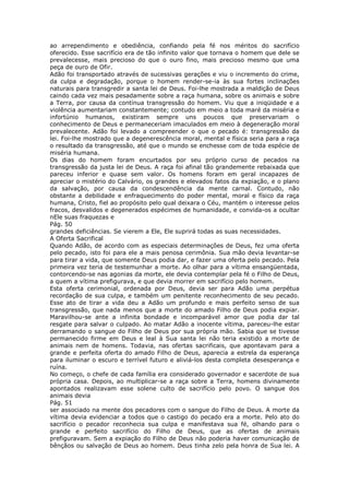 ao arrependimento e obediência, confiando pela fé nos méritos do sacrifício
oferecido. Esse sacrifício era de tão infinito valor que tornava o homem que dele se
prevalecesse, mais precioso do que o ouro fino, mais precioso mesmo que uma
peça de ouro de Ofir.
Adão foi transportado através de sucessivas gerações e viu o incremento do crime,
da culpa e degradação, porque o homem render-se-ia às sua fortes inclinações
naturais para transgredir a santa lei de Deus. Foi-lhe mostrada a maldição de Deus
caindo cada vez mais pesadamente sobre a raça humana, sobre os animais e sobre
a Terra, por causa da contínua transgressão do homem. Viu que a iniqüidade e a
violência aumentariam constantemente; contudo em meio a toda maré da miséria e
infortúnio humanos, existiram sempre uns poucos que preservariam o
conhecimento de Deus e permaneceriam imaculados em meio à degeneração moral
prevalecente. Adão foi levado a compreender o que o pecado é: transgressão da
lei. Foi-lhe mostrado que a degenerescência moral, mental e física seria para a raça
o resultado da transgressão, até que o mundo se enchesse com de toda espécie de
miséria humana.
Os dias do homem foram encurtados por seu próprio curso de pecados na
transgressão da justa lei de Deus. A raça foi afinal tão grandemente rebaixada que
pareceu inferior e quase sem valor. Os homens foram em geral incapazes de
apreciar o mistério do Calvário, os grandes e elevados fatos da expiação, e o plano
da salvação, por causa da condescendência da mente carnal. Contudo, não
obstante a debilidade e enfraquecimento do poder mental, moral e físico da raça
humana, Cristo, fiel ao propósito pelo qual deixara o Céu, mantém o interesse pelos
fracos, desvalidos e degenerados espécimes de humanidade, e convida-os a ocultar
nEle suas fraquezas e
Pág. 50
grandes deficiências. Se vierem a Ele, Ele suprirá todas as suas necessidades.
A Oferta Sacrifical
Quando Adão, de acordo com as especiais determinações de Deus, fez uma oferta
pelo pecado, isto foi para ele a mais penosa cerimônia. Sua mão devia levantar-se
para tirar a vida, que somente Deus podia dar, e fazer uma oferta pelo pecado. Pela
primeira vez teria de testemunhar a morte. Ao olhar para a vítima ensangüentada,
contorcendo-se nas agonias da morte, ele devia contemplar pela fé o Filho de Deus,
a quem a vítima prefigurava, e que devia morrer em sacrifício pelo homem.
Esta oferta cerimonial, ordenada por Deus, devia ser para Adão uma perpétua
recordação de sua culpa, e também um penitente reconhecimento de seu pecado.
Esse ato de tirar a vida deu a Adão um profundo e mais perfeito senso de sua
transgressão, que nada menos que a morte do amado Filho de Deus podia expiar.
Maravilhou-se ante a infinita bondade e incomparável amor que podia dar tal
resgate para salvar o culpado. Ao matar Adão a inocente vítima, pareceu-lhe estar
derramando o sangue do Filho de Deus por sua própria mão. Sabia que se tivesse
permanecido firme em Deus e leal à Sua santa lei não teria existido a morte de
animais nem de homens. Todavia, nas ofertas sacrificais, que apontavam para a
grande e perfeita oferta do amado Filho de Deus, aparecia a estrela da esperança
para iluminar o escuro e terrível futuro e aliviá-los desta completa desesperança e
ruína.
No começo, o chefe de cada família era considerado governador e sacerdote de sua
própria casa. Depois, ao multiplicar-se a raça sobre a Terra, homens divinamente
apontados realizavam esse solene culto de sacrifício pelo povo. O sangue dos
animais devia
Pág. 51
ser associado na mente dos pecadores com o sangue do Filho de Deus. A morte da
vítima devia evidenciar a todos que o castigo do pecado era a morte. Pelo ato do
sacrifício o pecador reconhecia sua culpa e manifestava sua fé, olhando para o
grande e perfeito sacrifício do Filho de Deus, que as ofertas de animais
prefiguravam. Sem a expiação do Filho de Deus não poderia haver comunicação de
bênçãos ou salvação de Deus ao homem. Deus tinha zelo pela honra de Sua lei. A
 