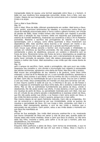 transgressão desta lei causou uma terrível separação entre Deus e o homem. A
Adão em sua inocência fora assegurada comunhão, direta, livre e feliz, com seu
Criador. Depois de sua transgressão, Deus Se comunicaria com o homem mediante
Cristo e os anjos.
6
Caim e Abel e Suas Ofertas
Pág. 52
Caim e Abel, filhos de Adão, diferiam grandemente em caráter. Abel temia a Deus.
Caim, porém, acariciava sentimentos de rebeldia, e murmurava contra Deus por
causa da maldição pronunciada sobre a Terra e sobre o gênero humano, em virtude
do pecado de Adão. Esses irmãos tinham sido instruídos com respeito à provisão
feita para a salvação da raça humana. Deles era requerido que praticassem um
sistema de humilde obediência, mostrando sua reverência a Deus e fé no Redentor
prometido. Mediante o sacrifício dos primogênitos do rebanho e sua solene
apresentação, com o sangue, como oferta queimada a Deus mostrariam sua
dependência dEle. Este sacrifício devia levá-los a ter sempre em mente o seu
pecado e o Redentor por vir, o qual devia ser o grande sacrifício pelo homem.
Caim trouxe suas ofertas perante o Senhor com murmuração e infidelidade no
coração em referência ao Sacrifício prometido. Ele não estava disposto a seguir
estritamente o plano de obediência, procurar um cordeiro e oferecê-lo com os
frutos da terra. Meramente tomou dos frutos da terra e desrespeitou as exigências
de Deus. Deus tinha feito saber a Adão que, sem o derramamento de sangue, não
podia haver remissão de pecados. Caim não estava preocupado em trazer nem
mesmo o melhor dos frutos. Abel aconselhou a seu irmão que não viesse diante do
Senhor
Pág. 53
sem o sangue do sacrifício. Caim, sendo o primogênito, não quis ouvir seu irmão.
Desprezou seu conselho e, com dúvida e murmuração com respeito à necessidade
das ofertas cerimoniais, apresentou uma oferta de frutos. Mas Deus não a aceitou.
Abel trouxe dos primogênitos de seu rebanho e da gordura, como Deus tinha
ordenado; e cheio de fé no Messias por vir, e com humilde reverência, apresentou a
sua oferta. Deus aceitou a sua oferta. Uma luz brilhou do Céu e consumiu a oferta
de Abel. Caim não viu manifestação de que a sua era aceita. Irou-se com o Senhor
e com seu irmão. Deus condescendeu em mandar um anjo para conversar com ele.
O anjo inquiriu quanto à razão de sua ira, e informou-o de que, se ele fizesse o
bem e seguisse as orientações que Deus tinha dado, Ele o aceitaria e estimaria sua
oferta. Mas se não se submetesse humildemente aos planos de Deus, crendo e
obedecendo, Ele não podia aceitar sua oferta. O anjo declarou a Caim que isto não
era injustiça da parte de Deus, ou parcialidade mostrada para com Abel, mas que
era em virtude de seu próprio pecado e desobediência à expressa ordem de Deus,
que Ele não podia aceitar sua oferta; e se fizesse o bem seria aceito por Deus, e
seu irmão lhe daria ouvidos, e Caim o guiaria, porque era o mais velho.
Mas mesmo depois de ser assim fielmente instruído, Caim não se arrependeu. Em
vez de censurar-se e aborrecer-se por sua incredulidade, ainda se queixou da
injustiça e parcialidade de Deus. Em sua inveja e ódio, contendeu com Abel e o
reprovou. Abel mansamente apontou o erro de seu irmão e mostrou que o
equivocado era ele próprio. Caim porém, odiou a seu irmão desde o momento em
que Deus lhe manifestou as
Pág. 54
provas de Sua aceitação. Seu irmão Abel procurou acalmar-lhe a ira, mostrando
que houve compaixão de Deus em salvar a vida de seus pais, quando podia ter
trazido sobre eles morte imediata. Disse a Caim que Deus os amava, ou não teria
dado Seu Filho, inocente e santo, para sofrer a ira de que o homem, pela sua
desobediência, era merecedor.
Os Prenúncios da Morte
Enquanto Abel justificava o plano de Deus, Caim tornou-se enraivecido, e sua ira
cresceu e ardeu contra Abel até que em sua raiva o matou. Deus o inquiriu a
 