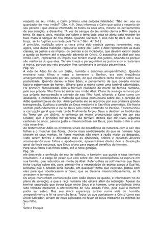 respeito de seu irmão, e Caim proferiu uma culposa falsidade: "Não sei: sou eu
guardador do meu irmão?" Gên. 4:9. Deus informou a Caim que sabia a respeito de
seu pecado - que estava informado de todos os seus atos, mesmo os pensamentos
de seu coração, e disse-lhe: "A voz do sangue do teu irmão clama a Mim desde a
terra. És agora, pois, maldito por sobre a terra cuja boca se abriu para receber de
tuas mãos o sangue de teu irmão. Quando lavrares o solo não te dará ele a sua
força; serás fugitivo e errante pela Terra." Gên. 4:10-12.
A princípio, maldição sobre a terra tinha sido sentida apenas levemente; mas
agora, uma dupla maldição repousava sobre ela. Caim e Abel representam as duas
classes, os justos e os ímpios, os crentes e os incrédulos, que deviam existir desde
a queda do homem até o segundo advento de Cristo. O assassínio de Abel por seu
irmão Caim, representa os ímpios que teriam inveja dos justos, odiando-os porque
são melhores do que eles. Teriam inveja e perseguiriam os justos e os arrastariam
à morte, porque seu reto proceder lhes condenava a conduta pecaminosa.
Pág. 55
A vida de Adão foi de um triste, humilde e contínuo arrependimento. Quando
ensinava seus filhos e netos a temerem o Senhor, era com freqüência
amargamente reprovado por seu pecado, de que resultara tanta miséria sobre sua
posteridade. Quando deixou o belo Éden, o pensamento de que deveria morrer
fazia-o estremecer de horror. Olhava para a morte como uma terrível calamidade.
Foi primeiro familiarizado com a horrível realidade da morte na família humana,
pelo seu próprio filho Caim ao matar seu irmão Abel. Cheio de amargo remorso por
sua própria transgressão e privado de seu filho Abel, olhando a Caim como um
assassino, e conhecendo a maldição que Deus pronunciara sobre ele, o coração de
Adão quebrantou-se de dor. Amargamente ele se reprovou por sua primeira grande
transgressão. Suplicou o perdão de Deus mediante o Sacrifício prometido. Ele havia
sentido profundamente a ira de Deus pelo crime cometido no Paraíso. Testemunhou
a corrupção geral que mais tarde finalmente forçou Deus a destruir os habitantes
da Terra por um dilúvio. A sentença de morte pronunciada sobre ele por seu
Criador, que a princípio lhe pareceu tão terrível, depois que ele viveu algumas
centenas de anos, parecia justa e misericordiosa em Deus, pois trazia o fim a uma
vida miserável.
Ao testemunhar Adão os primeiros sinais da decadência da natureza com o cair das
folhas e o murchar das flores, chorou mais sentidamente do que os homens hoje
choram os seus mortos. As flores murchas não eram a razão maior do desgosto,
visto serem tenras e delicadas; mas as altaneiras, nobres e robustas árvores
arremessando suas folhas e apodrecendo, apresentavam diante dele a dissolução
geral da linda natureza, que Deus criara para especial benefício do homem.
Para seus filhos e os filhos deles, até a nona geração,
Pág. 56
ele descrevia a perfeição de seu lar edênico, e também sua queda e seus terríveis
resultados, e a carga de pesar que veio sobre ele, em conseqüência da ruptura em
sua família, que redundou na morte de Abel. Referiu-lhes os sofrimentos que Deus
tinha trazido sobre ele, para ensinar-lhe a necessidade de estrito apego à Sua lei.
Declarou que o pecado seria punido, em qualquer forma que existisse. Instou com
eles para que obedecessem a Deus, que os trataria misericordiosamente, se O
amassem e temessem.
Os anjos mantinham comunicação com Adão depois da queda, e informaram-no do
plano da salvação, e que a raça humana não estava além da redenção. Apesar da
terrível separação que tivera lugar entre Deus e o homem, uma providência tinha
sido tomada mediante o oferecimento de Seu amado Filho, pela qual o homem
podia ser salvo. Mas sua única esperança estava numa vida de humilde
arrependimento e fé na provisão feita. Todos os que aceitassem a Cristo como seu
único Salvador, seriam de novo colocados no favor de Deus mediante os méritos de
Seu Filho.
7
Sete e Enoque
 