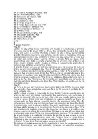 54 A Terceira Mensagem Angélica / 379
55 Uma Firme Plataforma / 385
56 Os Enganos de Satanás / 388
57 Espiritismo / 393
58 O Alto Clamor / 399
59 O Fim da Graça / 402
60 O Tempo da Angústia de Jacó / 406
61 O Livramento dos Santos / 409
62 A Recompensa dos Santos / 413
63 O Milênio / 415
64 A Segunda Ressurreição / 418
65 A Coroação de Cristo / 421
66 A Segunda Morte / 427
67 A Nova Terra / 430
Livro
1
A Queda de Lúcifer
Pág. 13
Lúcifer, no Céu, antes de sua rebelião foi um elevado e exaltado anjo, o primeiro
em honra depois do amado Filho de Deus. Seu semblante, como o dos outros
anjos, era suave e exprimia felicidade. A testa era alta e larga, demonstrando
grande inteligência. Sua forma era perfeita, o porte nobre e majestoso. Uma luz
especial resplandecia de seu semblante e brilhava ao seu redor, mais viva do que
ao redor dos outros anjos; todavia, Cristo, o amado Filho de Deus, tinha
preeminência sobre todo o exército angelical. Ele era um com o Pai, antes que os
anjos fossem criados. Lúcifer invejou a Cristo, e gradualmente pretendeu o
comando que pertencia unicamente a Cristo.
O grande Criador convocou os exércitos celestiais para, na presença de todos os
anjos, conferir honra especial a Seu Filho. O Filho estava assentado no trono com o
Pai, e a multidão celestial de santos anjos reunida ao redor. O Pai então fez saber
que, por Sua própria decisão, Cristo, Seu Filho, devia ser considerado igual a Ele,
assim que em qualquer lugar que estivesse presente Seu Filho, isto valeria pela Sua
própria presença. A palavra do Filho devia ser obedecida tão prontamente como a
palavra do Pai. Seu Filho foi por Ele investido com autoridade para comandar os
exércitos celestiais. Especialmente devia Seu Filho trabalhar em união com Ele na
projetada criação
Pág. 14
da Terra e de cada ser vivente que devia existir sobre ela. O Filho levaria a cabo
Sua vontade e Seus propósitos, mas nada faria por Si mesmo. A vontade do Pai
seria realizada nEle.
Lúcifer estava invejoso e enciumado de Jesus Cristo. Todavia, quando todos os
anjos se curvaram ante Jesus reconhecendo Sua supremacia e alta autoridade e
direito de governar, ele curvou-se com eles, mas seu coração estava cheio de
inveja e rancor. Cristo tinha sido introduzido no especial conselho de Deus, na
consideração de Seus planos, enquanto Lúcifer não participara deles. Ele não
compreendia, nem lhe fora permitido conhecer, os propósitos de Deus. Mas Cristo
era reconhecido como o soberano do Céu; Seu poder e autoridade eram os mesmos
de Deus. Lúcifer pensou em si mesmo como o favorito entre os anjos no Céu. Tinha
sido grandemente exaltado, mas isto não despertou nele louvor e gratidão ao seu
Criador. Aspirava à altura do próprio Deus. Gloriava-se na sua altivez. Sabia que
era honrado pelos anjos. Tinha uma missão especial a executar. Tinha estado perto
do grande Criador e o resplendor incessante da gloriosa luz que cercava o eterno
Deus tinha brilhado especialmente sobre ele. Pensava como os anjos tinham
obedecido a seu comando com grande entusiasmo. Não era seu vestuário belo e
brilhante? Por que devia Cristo ser assim honrado acima dele?
Ele deixou a imediata presença do Pai, insatisfeito e cheio de inveja contra Jesus
Cristo. Dissimulando seu real propósito, convocou os exércitos angelicais.
 