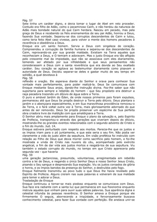 Pág. 57
Sete tinha um caráter digno, e devia tomar o lugar de Abel em reto proceder.
Contudo era filho de Adão, como o pecaminoso Caim, e não herdou da natureza de
Adão mais bondade natural do que Caim herdara. Nasceu em pecado, mas pela
graça de Deus e recebendo os fiéis ensinamentos de seu pai Adão, honrou a Deus,
fazendo Sua vontade. Separou-se dos corruptos descendentes de Caim e lutou,
como teria feito Abel caso vivesse, para volver a mente dos homens pecadores à
reverência e obediência a Deus.
Enoque era um santo homem. Servia a Deus com singeleza de coração.
Compreendeu a corrupção da família humana e separou-se dos descendentes de
Caim, reprovando-os por sua grande maldade. Existiam na Terra aqueles que
reconheciam a Deus, e O temiam e adoravam. Mas o justo Enoque era tão afligido
pelo crescente mal da impiedade, que não se associava com eles diariamente,
temendo ser afetado por sua infidelidade e que seus pensamentos não
considerassem a Deus com a santa reverência que era devida ao Seu exaltado
caráter. Seu coração se agitava ao testemunhar diariamente como pisavam a
autoridade de Deus. Decidiu separar-se deles e gastar muito de seu tempo em
solidão, a qual devotava à
Pág. 58
reflexão e oração. Ele esperava diante do Senhor e orava para conhecer Sua
vontade mais perfeitamente, para poder realizá-la. Deus Se comunicava com
Enoque mediante Seus anjos, dando-lhe instrução divina. Fez-lhe saber que não
suportaria para sempre a rebelião do homem - que Seu propósito era destruir a
raça pecadora trazendo um dilúvio de água sobre a Terra.
O puro e amável Jardim do Éden, de onde nossos primeiros pais foram expulsos,
permaneceu até que Deus Se propôs destruir a Terra pelo dilúvio. Deus plantara o
jardim e o abençoara especialmente, e em Sua maravilhosa providência removeu-o
da Terra, e o fará voltar outra vez à Terra, mais gloriosamente adornado do que
antes de ser removido. Deus Se propôs preservar um espécime de Sua perfeita
obra criadora livre da maldição com que amaldiçoara a Terra.
O Senhor abriu mais amplamente para Enoque o plano da salvação e, pelo Espírito
de Profecia, transportou-o através das gerações que viveriam depois do dilúvio,
mostrando-lhe os grandes eventos relacionados com o segundo advento de Cristo e
o fim do mundo. Jud. 14.
Enoque estivera perturbado com respeito aos mortos. Parecia-lhe que os justos e
os ímpios iriam para o pó juntamente, e que este seria o seu fim. Não podia ver
claramente a vida do justo além da sepultura. Em visão profética foi instruído com
relação ao Filho de Deus que devia morrer como sacrifício pelo homem, e foi-lhe
mostrada a vinda de Cristo nas nuvens do céu, acompanhado pelo exército
angelical, a fim de dar vida aos justos mortos e resgatá-los de sua sepultura. Viu
também o estado corrupto do mundo, no tempo em que Cristo apareceria pela
segunda vez - que haveria
Pág. 59
uma geração jactanciosa, presumida, voluntariosa, arregimentada em rebelião
contra a lei de Deus, e negando o único Senhor Deus e nosso Senhor Jesus Cristo,
pisando o Seu sangue e desprezando Sua expiação. Viu os justos coroados de glória
e honra, e os ímpios banidos da presença do Senhor, e destruídos pelo fogo.
Enoque fielmente transmitiu ao povo tudo o que Deus lhe havia revelado pelo
Espírito de Profecia. Alguns creram nas suas palavras e volveram de sua maldade
para temer e adorar a Deus.
Trasladação de Enoque
Enoque continuou a tornar-se mais piedoso enquanto se comunicava com Deus.
Sua face era radiante com a santa luz que permanecia em sua fisionomia enquanto
instruía aqueles que vinham para ouvir suas sábias palavras. Sua aparência digna e
celestial infundia às pessoas reverência. O Senhor amava a Enoque porque ele
firmemente O seguia, aborrecendo a iniqüidade, e fervorosamente buscava
conhecimento celestial, para fazer Sua vontade com perfeição. Ele anelava unir-se
 
