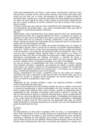 ainda mais estreitamente com Deus, a quem temia, reverenciava e adorava. Deus
não permitiu a Enoque morrer como outros homens, mas enviou Seus anjos para
levá-lo ao Céu sem ver a morte. Na presença de justos e ímpios Enoque foi
removido deles. Aqueles que o amavam pensaram que Deus pudesse tê-lo deixado
em algum de seus lugares de retiro, porém, depois de procurarem diligentemente
por ele, e sendo incapazes de achá-lo, disseram que não se acharia mais, porque
Deus o tomara.
O Senhor ensina aqui uma lição da maior importância pela trasladação de Enoque -
um descendente do decaído Adão - que seriam recompensados todos que pela fé
confiassem no sacrifício prometido e fielmente
Pág. 60
obedecessem a Seus mandamentos. Duas classes são aqui outra vez representadas
como devendo existir até o segundo advento de Cristo - os justos e os ímpios, os
rebeldes e os leais. Deus Se lembrará dos justos, que O temem. Em consideração a
Seu amado Filho Ele os estimará e honrará, dando-lhes a vida eterna. Mas os
ímpios, aqueles que pisam Sua autoridade, Ele os cortará da Terra e os destruirá, e
serão como se nunca tivessem existido.
Depois da queda de Adão de um estado de perfeita felicidade para um estado de
infelicidade e pecado, havia o perigo de os homens se tornarem desencorajados e
inquirirem: "Inútil é servir a Deus: que nos aproveitou termos cuidado em guardar
os Seus preceitos, e em andar de luto diante do Senhor dos Exércitos" (Mal. 3:14),
uma vez que a maldição celeste repousa sobre a raça humana, e a morte é a
porção de todos nós? Mas as instruções que Deus dera a Adão, repetidas a Sete e
plenamente exemplificadas por Enoque, iluminaram o caminho de trevas e
escuridão, dando esperança ao homem de que, assim como por meio de Adão veio
a morte, mediante Jesus, o Redentor prometido, viria vida e imortalidade.
No caso de Enoque, os desalentados fiéis foram ensinados que, embora vivendo
entre pessoas corruptas e pecadoras, que estavam em aberta e ousada rebelião
contra Deus, seu Criador, contudo se Lhe obedecessem e tivessem fé no Redentor
prometido, eles podiam proceder com justiça como o fiel Enoque, ser aceitos por
Deus, e finalmente exaltados ao Seu trono celestial.
Enoque, separando-se do mundo, e gastando muito de seu tempo em oração e
comunhão com Deus, representa o leal povo de Deus nos últimos dias, que se há
separar do mundo. A injustiça deverá prevalecer em terrível extensão sobre a
Terra. Os homens se dedicarão a seguir toda
Pág. 61
imaginação de seu corrupto coração e impor sua enganosa filosofia e rebelião
contra a autoridade dos altos Céus.
O povo de Deus separar-se-á das práticas injustas dos que os rodeiam e procurará
a pureza de pensamentos e santa conformidade com Sua vontade, até que Sua
divina imagem seja refletida neles. Como Enoque, estarão se preparando para a
trasladação ao Céu. Enquanto se esforçam para instruir e advertir o mundo, eles
não se conformarão ao espírito e costumes dos descrentes, mas os condenarão por
meio de seu santo procedimento e piedoso exemplo. A trasladação de Enoque para
o Céu, pouco antes da destruição do mundo pelo dilúvio, representa a trasladação
de todos os justos vivos da Terra antes da sua destruição pelo fogo. Os santos
serão glorificados na presença daqueles que os odiaram por sua leal obediência aos
justos mandamentos de Deus.
8
O Dilúvio
Pág. 62
Os descendentes de Sete foram chamados filhos de Deus; os descendentes de
Caim, filhos dos homens. Como os filhos de Deus se misturassem com os filhos dos
homens, tornaram-se corruptos e, pela união em casamento com eles, perderam,
mediante a influência de suas esposas, seu peculiar e santo caráter, e uniram-se
com os filhos de Caim em sua idolatria. Muitos puseram de lado o temor de Deus e
pisaram Seus mandamentos. Mas havia uns poucos que praticavam a justiça, que
 