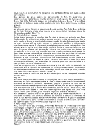 seus pecados e continuaram na poligamia e na condescendência com suas paixões
corrompidas.
Seu período de graça estava se aproximando do fim. Os descrentes e
escarnecedores habitantes do mundo iam ter um sinal especial do divino poder de
Deus. Noé tinha fielmente seguido as instruções dadas por Deus. A arca estava
concluída em todas as suas partes, exatamente como Deus determinara, e estava
provida
Pág. 65
de alimento para o homem e os animais. Depois que isto fora feito, Deus ordenou
ao fiel Noé: "Entra tu e toda a tua casa na arca, porque te hei visto justo diante de
Mim nesta geração." Gên. 7:1.
Os Animais Entram na Arca
Anjos foram mandados a recolher das florestas e campos os animais que Deus
havia criado. Os anjos foram adiante desses animais, e eles os seguiram, dois a
dois, macho e fêmea, e os animais limpos em porção de sete. Estes animais, desde
os mais ferozes até os mais mansos e inofensivos, pacífica e solenemente
marcharam para a arca. O céu parecia anuviado com pássaros de toda espécie. Eles
vinham voando para a arca, dois a dois, macho e fêmea, e os pássaros limpos, aos
sete. O mundo olhava com admiração - alguns com medo, mas eles tinham se
tornado tão endurecidos pela rebelião que esta grande manifestação do poder de
Deus teve apenas momentânea influência sobre eles. Por sete dias, os animais
foram entrando na arca, e Noé os dispunha nos lugares preparados para eles.
Enquanto a raça condenada contemplava o Sol a resplandecer em sua glória, e a
Terra vestida quase em edênica beleza, baniram seus temores crescentes com
divertimento ruidoso e, com suas ações de violência, pareciam convidar sobre si o
castigo da ira de Deus, já despertada.
Tudo estava pronto para o fechamento da arca, o que não podia ter sido feito de
dentro por Noé. A multidão escarnecedora viu um anjo descer do Céu, vestido com
luz deslumbrante semelhante a um relâmpago. Ele fechou a maciça porta, e então
outra vez tomou seu caminho de volta para o Céu.
Sete dias esteve a família de Noé na arca antes que a chuva começasse a descer
sobre a Terra.
Pág. 66
Foi nesse tempo que eles fizeram as adaptações para a sua longa permanência,
enquanto as águas estivessem sobre a Terra. E estes foram dias de divertimento
blasfemo da multidão incrédula. Pensavam, porque a profecia de Noé não se
cumprira imediatamente depois de sua entrada na arca, que ele estava enganado e
que era impossível que o mundo fosse destruído por um dilúvio. Antes disso, não
tinha havido chuva sobre a Terra. Um vapor erguia-se das águas, que Deus fazia
voltar à noite como orvalho, para reviver a vegetação e levá-la a florescer.
Não obstante a solene exibição do poder de Deus que tinham testemunhado - a
inusitada ocorrência dos animais deixando as florestas e campos e entrando na
arca, o anjo de Deus vestido de luz deslumbrante e em terrível majestade descendo
do Céu e cerrando a porta - ainda endureceram o coração e continuaram a divertir-
se e zombar das notáveis manifestações do poder divino.
A Tempestade Irrompe
Mas, ao oitavo dia o céu escureceu. O ribombo do trovão e o vívido resplendor dos
relâmpagos começaram a terrificar os homens e animais. A chuva caía das nuvens
sobre eles. Isto era algo que nunca tinham visto, e seu coração desmaiava de
temor. Os animais vagueavam de um lado para outro no mais desenfreado terror, e
seus gritos discordantes pareciam lamentar seu próprio destino e a sorte dos
homens. A violência da tempestade aumentou até que a água parecia cair do céu
como poderosas cataratas. As margens dos rios se rompiam, e as águas inundavam
os vales. Os fundamentos do grande abismo também se partiram. Jatos de água
irrompiam da terra com força indescritível, arremessando
Pág. 67
 