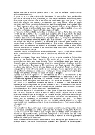 pedras maciças a muitos metros para o ar, que ao caírem, sepultavam-se
profundamente no solo.
O povo viu a princípio a destruição das obras de suas mãos. Seus esplêndidos
edifícios, e os belos jardins e bosques em que haviam colocado seus ídolos, eram
destruídos pelos raios do céu, e as ruínas se espalhavam por toda parte. Tinham
construído altares nos bosques, consagrados aos seus ídolos, sobre os quais
ofereciam sacrifícios humanos. Estas coisas que Deus detestava foram subvertidas
em Sua ira perante eles, e eles tremiam ante o poder do Deus vivo, o Criador dos
céus e da Terra; e foi-lhes feito saber que foram suas abominações e horríveis
sacrifícios idólatras que haviam atraído a sua destruição.
A violência da tempestade aumentou e, misturados com a fúria dos elementos,
ouviam-se os lamentos das pessoas que desprezaram a autoridade de Deus.
Árvores, edifícios, rochas e terra eram lançados em toda direção. O terror do
homem e dos animais era indescritível. O próprio Satanás, obrigado a permanecer
no meio dos elementos em fúria, temeu pela sua existência. Ele se havia deleitado
em dirigir uma raça tão poderosa, e desejara que vivessem para praticar suas
abominações e aumentar sua rebelião contra o Deus do Céu. Proferia imprecações
contra Deus, acusando-O de injustiça e crueldade. Muitos dentre o povo, como
Satanás, blasfemavam de Deus e, se pudessem levar avante sua rebelião, tirá-Lo-
iam de Seu trono de justiça.
Enquanto muitos blasfemavam e amaldiçoavam seu Criador, outros, com frenético
temor, estendendo as mãos para a arca, rogavam sua admissão ali. Mas
Pág. 68
isso era impossível. Deus havia fechado a porta, a única entrada, e fechou Noé
dentro e os ímpios fora. Somente Ele podia abrir a porta. O temor e
arrependimento deles veio tarde demais. Foram compelidos a saber que havia um
Deus vivo que era mais poderoso que o homem, a quem tinham desafiado e contra
quem blasfemaram. Clamavam a Ele veemente, mas Seus ouvidos não estavam
abertos a seu clamor. Alguns em seu desespero procuraram forçar a entrada na
arca, porém a firme estrutura resistiu a seus esforços. Alguns agarraram-se à arca
até que foram arrebatados pelas águas revoltas, ou foi seu apego interrompido pela
colisão com rochas e árvores, lançadas em todas as direções.
Aqueles que haviam ignorado as advertências de Noé e ridicularizado o fiel
pregador da justiça arrependeram-se demasiado tarde de sua descrença. A arca era
severamente agitada e sacudida. Os animais, dentro, em suas variadas vozes,
exprimiam medo selvagem; mas em meio a toda fúria dos elementos, a elevação
das águas e o arremesso violento de pedras e árvores, a arca flutuava em
segurança. Anjos magníficos em poder guiavam a arca, preservando-a de danos.
Cada momento, durante a terrível tempestade de quarenta dias e quarenta noites,
a preservação da arca foi um milagre do Todo-poderoso.
Os animais, expostos à tempestade, corriam para os homens, buscando unir-se
com os seres humanos, como a esperar deles auxílio. Alguns dentre o povo
amarraram seus filhos e a si mesmos em cima de animais poderosos, sabendo que
estes se apegariam à vida, e subiriam aos pontos mais altos para escaparem das
águas que se elevavam. A tempestade não abrandou sua fúria - as águas
aumentaram mais rapidamente do que no começo. Alguns ataram-se a altas
árvores sobre os elevados pontos da terra, mas essas árvores foram desarraigadas
e lançadas com
Pág. 69
violência através do ar, como que arremessadas furiosamente, com pedras e terra,
nas elevadas e encapeladas ondas. Sobre os mais elevados pontos, seres humanos
e animais lutavam para manter sua posição, até que todos foram arremessados
dentro das águas enfurecidas, que quase alcançavam os locais mais altos da Terra.
Os pontos mais elevados foram afinal alcançados, e homens e animais igualmente
pereceram pelas águas do dilúvio.
Noé e sua família ansiosamente esperaram o recuo das águas, pois almejavam sair
de novo à terra. Ele soltou um corvo que voava da arca para fora e voltava para a
 