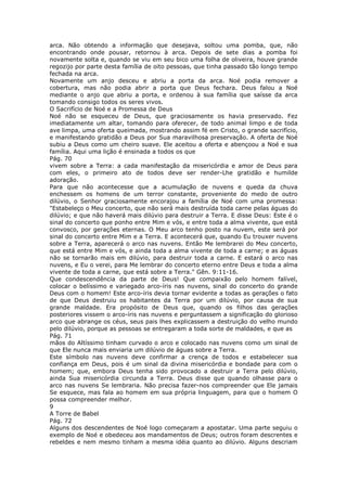arca. Não obtendo a informação que desejava, soltou uma pomba, que, não
encontrando onde pousar, retornou à arca. Depois de sete dias a pomba foi
novamente solta e, quando se viu em seu bico uma folha de oliveira, houve grande
regozijo por parte desta família de oito pessoas, que tinha passado tão longo tempo
fechada na arca.
Novamente um anjo desceu e abriu a porta da arca. Noé podia remover a
cobertura, mas não podia abrir a porta que Deus fechara. Deus falou a Noé
mediante o anjo que abriu a porta, e ordenou à sua família que saísse da arca
tomando consigo todos os seres vivos.
O Sacrifício de Noé e a Promessa de Deus
Noé não se esqueceu de Deus, que graciosamente os havia preservado. Fez
imediatamente um altar, tomando para oferecer, de todo animal limpo e de toda
ave limpa, uma oferta queimada, mostrando assim fé em Cristo, o grande sacrifício,
e manifestando gratidão a Deus por Sua maravilhosa preservação. A oferta de Noé
subiu a Deus como um cheiro suave. Ele aceitou a oferta e abençoou a Noé e sua
família. Aqui uma lição é ensinada a todos os que
Pág. 70
vivem sobre a Terra: a cada manifestação da misericórdia e amor de Deus para
com eles, o primeiro ato de todos deve ser render-Lhe gratidão e humilde
adoração.
Para que não acontecesse que a acumulação de nuvens e queda da chuva
enchessem os homens de um terror constante, proveniente do medo de outro
dilúvio, o Senhor graciosamente encorajou a família de Noé com uma promessa:
"Estabeleço o Meu concerto, que não será mais destruída toda carne pelas águas do
dilúvio; e que não haverá mais dilúvio para destruir a Terra. E disse Deus: Este é o
sinal do concerto que ponho entre Mim e vós, e entre toda a alma vivente, que está
convosco, por gerações eternas. O Meu arco tenho posto na nuvem, este será por
sinal do concerto entre Mim e a Terra. E acontecerá que, quando Eu trouxer nuvens
sobre a Terra, aparecerá o arco nas nuvens. Então Me lembrarei do Meu concerto,
que está entre Mim e vós, e ainda toda a alma vivente de toda a carne; e as águas
não se tornarão mais em dilúvio, para destruir toda a carne. E estará o arco nas
nuvens, e Eu o verei, para Me lembrar do concerto eterno entre Deus e toda a alma
vivente de toda a carne, que está sobre a Terra." Gên. 9:11-16.
Que condescendência da parte de Deus! Que compaixão pelo homem falível,
colocar o belíssimo e variegado arco-íris nas nuvens, sinal do concerto do grande
Deus com o homem! Este arco-íris devia tornar evidente a todas as gerações o fato
de que Deus destruiu os habitantes da Terra por um dilúvio, por causa de sua
grande maldade. Era propósito de Deus que, quando os filhos das gerações
posteriores vissem o arco-íris nas nuvens e perguntassem a significação do glorioso
arco que abrange os céus, seus pais lhes explicassem a destruição do velho mundo
pelo dilúvio, porque as pessoas se entregaram a toda sorte de maldades, e que as
Pág. 71
mãos do Altíssimo tinham curvado o arco e colocado nas nuvens como um sinal de
que Ele nunca mais enviaria um dilúvio de águas sobre a Terra.
Este símbolo nas nuvens deve confirmar a crença de todos e estabelecer sua
confiança em Deus, pois é um sinal da divina misericórdia e bondade para com o
homem; que, embora Deus tenha sido provocado a destruir a Terra pelo dilúvio,
ainda Sua misericórdia circunda a Terra. Deus disse que quando olhasse para o
arco nas nuvens Se lembraria. Não precisa fazer-nos compreender que Ele jamais
Se esquece, mas fala ao homem em sua própria linguagem, para que o homem O
possa compreender melhor.
9
A Torre de Babel
Pág. 72
Alguns dos descendentes de Noé logo começaram a apostatar. Uma parte seguiu o
exemplo de Noé e obedeceu aos mandamentos de Deus; outros foram descrentes e
rebeldes e nem mesmo tinham a mesma idéia quanto ao dilúvio. Alguns descriam
 