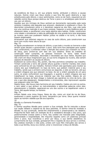 da existência de Deus e, em sua própria mente, atribuíam o dilúvio a causas
naturais. Outros criam que Deus existia e que fora Ele quem destruíra a raça
antediluviana pelo dilúvio, e seus sentimentos, como os de Caim, ergueram-se em
rebelião contra Deus porque destruiu da Terra o povo e a amaldiçoou pela terceira
vez, por um dilúvio.
Aqueles que era inimigos de Deus sentiam-se diariamente reprovados pela justa
conduta e piedosa vida daqueles que amavam, obedeciam e exaltavam a Deus. Os
descrentes consultaram entre si e decidiram separar-se dos fiéis, cuja vida justa
era uma contínua restrição à sua ímpia conduta. Viajaram a certa distância para se
afastarem deles, e escolheram uma vasta planície para habitar. Então, construíram
uma cidade e conceberam a idéia da edificação de uma grande torre que alcançasse
as nuvens, para que pudessem habitar juntos na cidade e na torre, e não mais
fossem dispersados.
Arrazoaram que estariam seguros no caso de outro dilúvio, pois construiriam sua
torre com muito maior altura do que
Pág. 73
as águas prevaleceram no tempo do dilúvio, e que todo o mundo os honraria e eles
seriam quais deuses e governariam o povo. Esta torre fora planejada para exaltar
seus construtores, e pretendia voltar a atenção dos outros que vivessem na Terra,
de Deus, para unirem-se com eles em sua idolatria. Antes do trabalho de
construção estar cumprido, as pessoas moravam na torre. Salas foram
esplendidamente mobiliadas, decoradas e devotadas aos seus ídolos. Aqueles que
não criam em Deus imaginavam que, se sua torre chegasse às nuvens, eles seriam
capazes de descobrir as causas do dilúvio.
Exaltaram-se contra Deus. Ele, porém, não lhes permitiria completar seu trabalho.
Tinham construído a torre até grande altura quando o Senhor mandou dois anjos
para confundi-los em seu trabalho. Homens tinham sido apontados para receber as
ordens dos que trabalhavam no topo da torre, que pediam material para o seu
trabalho, sendo que o primeiro comunicava ao segundo, e este ao terceiro, até que
a ordem chegava aos que estavam na base. Ao ser a ordem passada de um para
outro, os anjos confundiram sua linguagem, e quando a ordem chegava aos que
trabalhavam na base, provia-se material que não fora pedido. Depois de um
laborioso processo de fazer chegar o material aos operários no cimo da torre, não
era o que eles desejavam. Desapontados e enraivecidos, eles reprovavam aqueles
que julgavam estar em falta.
Depois disso, não houve mais harmonia em seu trabalho. Irados uns com os outros,
e sem saber a que atribuir os mal-entendidos e estranhas palavras entre eles,
abandonaram o trabalho, separaram-se uns dos outros e se espalharam sobre a
Terra. Até aquele tempo, os homens
Pág. 74
tinham falado uma única língua. Raios do céu, como um sinal da ira de Deus,
quebraram a parte superior da torre, lançando-a por terra. Deus queria mostrar
assim ao homem rebelde que Ele era supremo.
10
Abraão e a Semente Prometida
Pág. 75
O Senhor escolheu Abraão para cumprir a Sua vontade. Ele foi instruído a deixar
sua nação idólatra e separar-se de seus parentes. O Senhor tinha-Se revelado a
Abraão na sua juventude, dando-lhe entendimento e preservando-o da idolatria.
Propunha-Se fazer dele um exemplo de fé e verdadeira devoção a Seu povo, que
posteriormente vivesse sobre a Terra. Seu caráter era marcado pela integridade,
generosidade e hospitalidade. Ele impunha respeito como um poderoso príncipe
entre o povo. Sua reverência e amor por Deus, e sua estrita obediência no
cumprimento de Sua vontade, granjearam-lhe o respeito de seus servos e vizinhos.
Seu piedoso exemplo e vida justa, unidos com suas fiéis instruções aos servos e
toda a sua família, levou-os a temer, amar e reverenciar o Deus de Abraão.
 