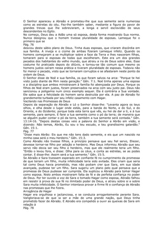 O Senhor apareceu a Abraão e prometeu-lhe que sua semente seria numerosa
como as estrelas do céu. Fez-lhe também saber, mediante a figura do pavor de
grandes trevas que lhe sobrevieram, a longa e servil escravidão de seus
descendentes no Egito.
No começo, Deus deu a Adão uma só esposa, desta forma mostrando Sua norma.
Nunca designou que o homem tivesse pluralidade de esposas. Lameque foi o
primeiro que se
Pág. 76
desviou deste sábio plano de Deus. Tinha duas esposas, que criaram discórdia em
sua família. A inveja e o ciúme de ambas fizeram Lameque infeliz. Quando os
homens começaram a se multiplicar sobre a face da Terra e lhes nasceram filhas,
tomaram para si esposas de todas que escolheram. Este era um dos grandes
pecados dos habitantes do velho mundo, que atraiu a ira de Deus sobre eles. Esse
costume foi praticado depois do dilúvio, e tornou-se tão comum que mesmo os
homens justos caíram nessa prática e tiveram pluralidade de esposas. Todavia não
foi menor o pecado, visto que se tornaram corruptos e se afastaram neste ponto da
ordem de Deus.
O Senhor disse de Noé e sua família, os que foram salvos na arca: "Porque te hei
visto justo diante de Mim nesta geração." Gên. 7:1. Noé tinha apenas uma esposa
e a disciplina que ambos ministravam à família foi abençoada por Deus. Porque os
filhos de Noé eram justos, foram preservados na arca com seu justo pai. Deus não
sancionou a poligamia num único exemplo sequer. Ela é contrária a Sua vontade.
Ele sabia que a felicidade do homem seria destruída por ela. A paz de Abraão foi
grandemente turbada por seu infeliz casamento com Hagar.
Vacilando nas Promessas de Deus
Depois da separação de Abraão e Ló o Senhor disse-lhe: "Levanta agora os teus
olhos, e olha desde o lugar onde estás, para a banda do Norte, e do Sul, e do
Oriente, e do Ocidente; porque toda esta terra que vês, eu hei de dar a ti, e à tua
semente, para sempre. E farei a tua semente como o pó da terra; de maneira que
se alguém puder contar o pó da terra, também a tua semente será contada." Gên.
13:14-16. "Depois destas coisas veio a palavra do Senhor a Abrão em visão, e
dizendo: Não temas, Abrão, Eu sou o teu escudo, e teu grandíssimo galardão."
Gên. 15:1.
Pág. 77
"Disse mais Abrão: Eis que me não tens dado semente, e eis que um nascido na
minha casa será o meu herdeiro." Gên. 15:3.
Como Abraão não tivesse filhos, a princípio pensava que seu fiel servo, Eliezer,
devesse tornar-se filho por adoção e herdeiro. Mas Deus informou Abraão que seu
servo não devia ser seu filho e herdeiro, mas que ele realmente teria um filho.
"Então o levou fora, e disse: Olha para os céus, e conta as estrelas, se as podes
contar. E disse-lhe: Assim será a tua semente." Gên. 15:5.
Se Abraão e Sara tivessem esperado em confiante fé no cumprimento da promessa
de que teriam um filho, muita infelicidade teria sido evitada. Eles criam que seria
tal como Deus havia prometido, mas não podiam crer que Sara, em sua idade
avançada, pudesse ter um filho. Sara sugeriu um plano pelo qual pensava que a
promessa de Deus pudesse ser cumprida. Ela suplicou a Abraão para tomar Hagar
como esposa. Nisto ambos mostraram falta de fé e de perfeita confiança no poder
de Deus. Por ter ouvido a voz de Sara e tomado Hagar como esposa, Abraão falhou
em resistir à prova de sua fé no ilimitado poder de Deus, e atraiu sobre si e sobre
Sara muita infelicidade. O Senhor intentava provar a firme fé e confiança de Abraão
nas promessas que lhe fizera.
Arrogância de Hagar
Hagar era orgulhosa e jactanciosa, e se conduzia arrogantemente perante Sara.
Vangloriava-se de que ia ser a mãe de uma grande nação, que Deus tinha
prometido fazer de Abraão. E Abraão era compelido a ouvir as queixas de Sara em
relação à
Pág. 78
 