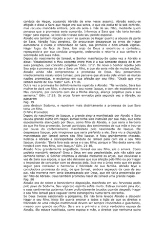 conduta de Hagar, acusando Abraão de erro nesse assunto. Abraão sentiu-se
afligido e disse a Sara que Hagar era sua serva, e que ela podia tê-la sob controle,
mas recusou mandá-la embora, pois ela seria a mãe de seu filho, mediante quem
pensava que a promessa seria cumprida. Informou a Sara que não teria tomado
Hagar para esposa, se isto não tivesse sido seu pedido especial.
Abraão era também forçado a ouvir as queixas de Hagar quanto a abusos da parte
de Sara. Abraão ficou perplexo. Se procurasse desagravar os erros de Hagar
aumentaria o ciúme e infelicidade de Sara, sua primeira e bem-amada esposa.
Hagar fugiu da face de Sara. Um anjo de Deus a encontrou e confortou,
reprovando-a por sua conduta arrogante, ordenando o retorno a sua senhora e
submissão sob suas mãos.
Depois do nascimento de Ismael, o Senhor manifestou-Se outra vez a Abraão e
disse: "Estabelecerei o Meu concerto entre Mim e a tua semente depois de ti em
suas gerações, por concerto perpétuo." Gên. 17:7. De novo o Senhor repetiu pelo
Seu anjo a promessa de dar a Sara um filho, e que ela seria mãe de muitas nações.
Abraão ainda não compreendeu a promessa de Deus. Seu pensamento
imediatamente recaiu sobre Ismael, pois pensava que através dele viriam as muitas
nações prometidas, e exclamou em sua afeição por seu filho: "Oxalá que viva
Ismael diante de Teu rosto!" Gên. 17:18.
Outra vez a promessa foi definitivamente repetida a Abraão: "Na verdade, Sara tua
mulher te dará um filho, e chamarás o seu nome Isaque, e com ele estabelecerei o
Meu concerto, por concerto com ele a Minha aliança, aliança perpétuo para a sua
semente." Gên. 17:19. Os anjos foram enviados pela segunda vez a Abraão, ao
passarem
Pág. 79
para destruir Sodoma, e repetiram mais distintamente a promessa de que Sara
teria um filho.
O Filho Prometido
Depois do nascimento de Isaque, a grande alegria manifestada por Abraão e Sara
causou grande ciúme em Hagar. Ismael tinha sido instruído por sua mãe, que seria
especialmente abençoado por Deus, como filho de Abraão, e que seria o herdeiro
do que lhe fora prometido. Ismael participou dos sentimentos de sua mãe e irou-se
por causa do contentamento manifestado pelo nascimento de Isaque. Ele
desprezava Isaque, pois imaginava que seria preferido a ele. Sara viu a disposição
manifestada por Ismael contra seu filho Isaque, e ficou grandemente chocada.
Relatou a Abraão a desrespeitosa conduta de Ismael para com ela e seu filho
Isaque, dizendo: "Deita fora esta serva e o seu filho; porque o filho desta serva não
herdará com meu filho, com Isaque." Gên. 21:10.
Abraão ficou grandemente angustiado. Ismael era seu filho, ele o amava. Como
poderia mandá-lo embora? Orou a Deus em sua perplexidade, pois não sabia que
caminho tomar. O Senhor informou a Abraão mediante os anjos, que escutasse a
voz de Sara sua esposa, e que não deixasse que sua afeição pelo filho ou por Hagar
o impedisse de concordar com os desejos dela. Este era o único meio que ele podia
seguir para restaurar a harmonia e felicidade de sua família. Abraão teve a
consoladora promessa do anjo, de que Ismael, embora separado da casa de seu
pai, não morreria nem seria desamparado por Deus, que ele seria preservado por
ser filho de Abraão. Deus também prometeu fazer de Ismael uma grande nação.
Pág. 80
Abraão era de nobre e benevolente disposição, manifesta em seu fervoroso apelo
pelo povo de Sodoma. Seu vigoroso espírito sofria muito. Estava curvado pela dor,
e seus sentimentos paternos foram profundamente tocados quando despediu Hagar
e seu filho Ismael para vaguear como estrangeiros numa terra estranha.
Se Deus tivesse sancionado a poligamia, Ele não teria levado Abraão a despedir
Hagar e seu filho. Nisto Ele queria ensinar a todos a lição de que os direitos e
felicidade de uma relação matrimonial devem ser sempre respeitados e guardados,
mesmo com grande sacrifício. Sara era a primeira e única verdadeira esposa de
Abraão. Ela estava habilitada, como esposa e mãe, a direitos que nenhuma outra
 