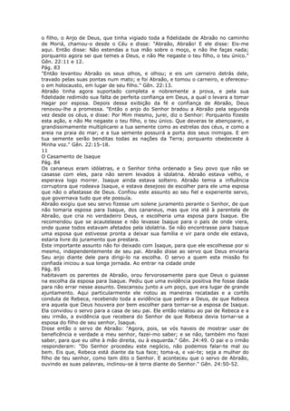 o filho, o Anjo de Deus, que tinha vigiado toda a fidelidade de Abraão no caminho
de Moriá, chamou-o desde o Céu e disse: "Abraão, Abraão! E ele disse: Eis-me
aqui. Então disse: Não estendas a tua mão sobre o moço, e não lhe faças nada;
porquanto agora sei que temes a Deus, e não Me negaste o teu filho, o teu único."
Gên. 22:11 e 12.
Pág. 83
"Então levantou Abraão os seus olhos, e olhou; e eis um carneiro detrás dele,
travado pelas suas pontas num mato; e foi Abraão, e tomou o carneiro, e ofereceu-
o em holocausto, em lugar de seu filho." Gên. 22:13.
Abraão tinha agora suportado completa e nobremente a prova, e pela sua
fidelidade redimido sua falta de perfeita confiança em Deus, a qual o levara a tomar
Hagar por esposa. Depois dessa exibição da fé e confiança de Abraão, Deus
renovou-lhe a promessa. "Então o anjo do Senhor bradou a Abraão pela segunda
vez desde os céus, e disse: Por Mim mesmo, jurei, diz o Senhor: Porquanto fizeste
esta ação, e não Me negaste o teu filho, o teu único. Que deveras te abençoarei, e
grandissimamente multiplicarei a tua semente como as estrelas dos céus, e como a
areia na praia do mar; e a tua semente possuirá a porta dos seus inimigos. E em
tua semente serão benditas todas as nações da Terra; porquanto obedeceste à
Minha voz." Gên. 22:15-18.
11
O Casamento de Isaque
Pág. 84
Os cananeus eram idólatras, e o Senhor tinha ordenado a Seu povo que não se
casasse com eles, para não serem levados à idolatria. Abraão estava velho, e
esperava logo morrer. Isaque ainda estava solteiro. Abraão temia a influência
corruptora que rodeava Isaque, e estava desejoso de escolher para ele uma esposa
que não o afastasse de Deus. Confiou este assunto ao seu fiel e experiente servo,
que governava tudo que ele possuía.
Abraão exigiu que seu servo fizesse um solene juramento perante o Senhor, de que
não tomaria esposa para Isaque, dos cananeus, mas que iria até à parentela de
Abraão, que cria no verdadeiro Deus, e escolheria uma esposa para Isaque. Ele
recomendou que se acautelasse e não levasse Isaque para o país de onde viera,
onde quase todos estavam afetados pela idolatria. Se não encontrasse para Isaque
uma esposa que estivesse pronta a deixar sua família e vir para onde ele estava,
estaria livre do juramento que prestara.
Este importante assunto não foi deixado com Isaque, para que ele escolhesse por si
mesmo, independentemente de seu pai. Abraão disse ao servo que Deus enviaria
Seu anjo diante dele para dirigi-lo na escolha. O servo a quem esta missão foi
confiada iniciou a sua longa jornada. Ao entrar na cidade onde
Pág. 85
habitavam os parentes de Abraão, orou fervorosamente para que Deus o guiasse
na escolha da esposa para Isaque. Pediu que uma evidência positiva lhe fosse dada
para não errar nesse assunto. Descansou junto a um poço, que era lugar de grande
ajuntamento. Aqui particularmente ele notou as maneiras recatadas e a cortês
conduta de Rebeca, recebendo toda a evidência que pedira a Deus, de que Rebeca
era aquela que Deus houvera por bem escolher para tornar-se a esposa de Isaque.
Ela convidou o servo para a casa de seu pai. Ele então relatou ao pai de Rebeca e a
seu irmão, a evidência que recebera do Senhor de que Rebeca devia tornar-se a
esposa do filho de seu senhor, Isaque.
Disse então o servo de Abraão: "Agora, pois, se vós haveis de mostrar usar de
beneficência e verdade a meu senhor, fazei-mo saber; e se não, também mo fazei
saber, para que eu olhe à mão direita, ou à esquerda." Gên. 24:49. O pai e o irmão
responderam: "Do Senhor procedeu este negócio, não podemos falar-te mal ou
bem. Eis que, Rebeca está diante da tua face; toma-a, e vai-te; seja a mulher do
filho de teu senhor, como tem dito o Senhor. E aconteceu que o servo de Abraão,
ouvindo as suas palavras, inclinou-se à terra diante do Senhor." Gên. 24:50-52.
 
