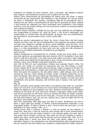 pudessem ser obtidas de outra maneira. Jacó, a princípio, não desejava praticar
esse engano, mas finalmente consentiu com os planos de sua mãe.
Rebeca tinha conhecimento da parcialidade de Isaque para com Esaú, e estava
convencida de que argumentos não mudariam o seu propósito. Em vez de confiar
em Deus, o Ordenador dos eventos, manifestou falta de fé persuadindo Jacó a
ludibriar seu pai. Nisso, o procedimento de Jacó não foi aprovado por Deus. Rebeca
e Jacó deviam ter esperado que Deus executasse Seus propósitos à Sua própria
maneira, e em Seu próprio tempo, em vez de procurar cumprir os eventos preditos
com a ajuda do engano.
Se Esaú tivesse recebido a bênção de seu pai, que era conferida ao primogênito,
sua prosperidade só poderia ter vindo de Deus; e Ele tê-lo-ia abençoado com
prosperidade ou atraído sobre ele adversidade, de acordo com seu procedimento.
Se ele amasse e reverenciasse a Deus, como o justo Abel,
Pág. 89
poderia ser aceito e abençoado por Deus. Se, como o ímpio Caim, ele não tivesse
respeito por Deus nem por Seus mandamentos, mas seguisse sua própria conduta
corrupta, não receberia a bênção de Deus e seria rejeitado, como foi Caim. Se a
conduta de Jacó fosse justa, se amasse e temesse a Deus, seria abençoado por
Deus, e a mão prosperadora de Deus seria com ele, ainda que não obtivesse a
bênção e os privilégios geralmente concedidos ao primogênito.
Jacó no Exílio
Rebeca arrependeu-se amargamente do conselho errado que havia dado a Jacó,
pois isto significou sua separação dela para sempre. Ele foi compelido a fugir para
salvar a vida da ira de Esaú, e sua mãe nunca mais voltou a ver-lhe o rosto. Isaque
viveu muitos anos depois de ter abençoado a Jacó, e ficou convencido, pela conduta
de Esaú e Jacó, que a bênção certamente pertencia a Jacó.
Jacó não foi feliz em seus casamentos, embora suas esposas fossem irmãs. Ele
formulou com Labão um contrato de casamento com sua filha Raquel, a quem
amava. Depois de ter servido sete anos por Raquel, Labão o enganou e lhe deu Lia.
Quando Jacó compreendeu o engano que tinha sido praticado contra ele, e que Lia
tinha tido parte em enganá-lo, ele não pôde amá-la. Labão desejou reter os fiéis
serviços de Jacó por maior espaço de tempo, então o enganou dando-lhe Lia em
lugar de Raquel. Jacó reprovou Labão por leviandade com suas afeições, dando-lhe
Lia, a quem não amava. Labão persuadiu Jacó a não repudiar Lia, pois isso seria
considerado uma grande desgraça, não somente para a esposa, mas para toda a
família.
Pág. 90
Jacó foi colocado numa posição muito difícil, mas decidiu ainda reter Lia, e também
casar com sua irmã. Lia era amada com muito menos intensidade do que Raquel.
Labão era egoísta em seus negócios com Jacó. Pensava unicamente em vantagens
próprias do fiel labor de Jacó. Este teria deixado o astucioso Labão muito antes,
mas temia encontrar-se com Esaú. Ouvia as queixas dos filhos de Labão, dizendo:
"Jacó se apossou de tudo o que era de nosso pai; e do que era de nosso pai juntou
ele toda essa riqueza. Jacó, por sua vez, reparou que o rosto de Labão não lhe era
favorável, como anteriormente."
Jacó ficou angustiado. Não sabia para que lado se volver. Apresentou seu caso a
Deus e rogou pela Sua direção. O Senhor misericordiosamente respondeu a sua
angustiada oração. "E disse o Senhor a Jacó: Torna à terra dos teus pais, e à tua
parentela e Eu serei contigo." Gên. 31:3.
"Então enviou Jacó, e chamou a Raquel e a Léia ao campo, ao seu rebanho. E
disse-lhes: Vejo que o rosto de vosso pai para comigo não é como anteriormente;
porém o Deus de meu pai esteve comigo; e vós mesmas sabeis que com todo o
meu poder tenho servido a vosso pai; mas vosso pai me tem enganou e mudou o
salário dez vezes; porém Deus não lhe permitiu que me fizesse mal." Gên. 31:4-7.
Jacó relatou-lhes o sonho que Deus lhe dera, para deixar Labão e ir à sua
parentela. Raquel e Lia expressaram seu descontentamento pelo procedimento de
seu pai. Quando Jacó lhes relatou seus enganos e propôs deixarem Labão, Raquel e
 
