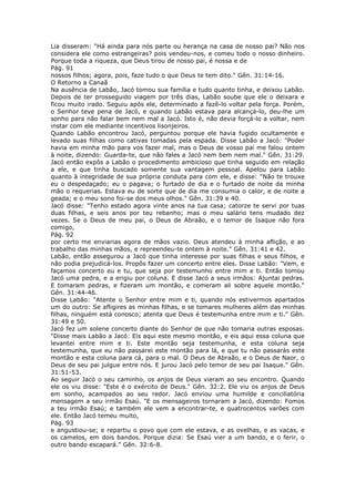 Lia disseram: "Há ainda para nós parte ou herança na casa de nosso pai? Não nos
considera ele como estrangeiras? pois vendeu-nos, e comeu todo o nosso dinheiro.
Porque toda a riqueza, que Deus tirou de nosso pai, é nossa e de
Pág. 91
nossos filhos; agora, pois, faze tudo o que Deus te tem dito." Gên. 31:14-16.
O Retorno a Canaã
Na ausência de Labão, Jacó tomou sua família e tudo quanto tinha, e deixou Labão.
Depois de ter prosseguido viagem por três dias, Labão soube que ele o deixara e
ficou muito irado. Seguiu após ele, determinado a fazê-lo voltar pela força. Porém,
o Senhor teve pena de Jacó, e quando Labão estava para alcançá-lo, deu-lhe um
sonho para não falar bem nem mal a Jacó. Isto é, não devia forçá-lo a voltar, nem
instar com ele mediante incentivos lisonjeiros.
Quando Labão encontrou Jacó, perguntou porque ele havia fugido ocultamente e
levado suas filhas como cativas tomadas pela espada. Disse Labão a Jacó: "Poder
havia em minha mão para vos fazer mal, mas o Deus de vosso pai me falou ontem
à noite, dizendo: Guarda-te, que não fales a Jacó nem bem nem mal." Gên. 31:29.
Jacó então expôs a Labão o procedimento ambicioso que tinha seguido em relação
a ele, e que tinha buscado somente sua vantagem pessoal. Apelou para Labão
quanto à integridade de sua própria conduta para com ele, e disse: "Não te trouxe
eu o despedaçado; eu o pagava; o furtado de dia e o furtado de noite da minha
mão o requerias. Estava eu de sorte que de dia me consumia o calor, e de noite a
geada; e o meu sono foi-se dos meus olhos." Gên. 31:39 e 40.
Jacó disse: "Tenho estado agora vinte anos na tua casa; catorze te servi por tuas
duas filhas, e seis anos por teu rebanho; mas o meu salário tens mudado dez
vezes. Se o Deus de meu pai, o Deus de Abraão, e o temor de Isaque não fora
comigo,
Pág. 92
por certo me enviarias agora de mãos vazio. Deus atendeu à minha aflição, e ao
trabalho das minhas mãos, e repreendeu-te ontem à noite." Gên. 31:41 e 42.
Labão, então assegurou a Jacó que tinha interesse por suas filhas e seus filhos, e
não podia prejudicá-los. Propôs fazer um concerto entre eles. Disse Labão: "Vem, e
façamos concerto eu e tu, que seja por testemunho entre mim e ti. Então tomou
Jacó uma pedra, e a erigiu por coluna. E disse Jacó a seus irmãos: Ajuntai pedras.
E tomaram pedras, e fizeram um montão, e comeram ali sobre aquele montão."
Gên. 31:44-46.
Disse Labão: "Atente o Senhor entre mim e ti, quando nós estivermos apartados
um do outro: Se afligires as minhas filhas, e se tomares mulheres além das minhas
filhas, ninguém está conosco; atenta que Deus é testemunha entre mim e ti." Gên.
31:49 e 50.
Jacó fez um solene concerto diante do Senhor de que não tomaria outras esposas.
"Disse mais Labão a Jacó: Eis aqui este mesmo montão, e eis aqui essa coluna que
levantei entre mim e ti. Este montão seja testemunha, e esta coluna seja
testemunha, que eu não passarei este montão para lá, e que tu não passarás este
montão e esta coluna para cá, para o mal. O Deus de Abraão, e o Deus de Naor, o
Deus de seu pai julgue entre nós. E jurou Jacó pelo temor de seu pai Isaque." Gên.
31:51-53.
Ao seguir Jacó o seu caminho, os anjos de Deus vieram ao seu encontro. Quando
ele os viu disse: "Este é o exército de Deus." Gên. 32:2. Ele viu os anjos de Deus
em sonho, acampados ao seu redor. Jacó enviou uma humilde e conciliatória
mensagem a seu irmão Esaú. "E os mensageiros tornaram a Jacó, dizendo: Fomos
a teu irmão Esaú; e também ele vem a encontrar-te, e quatrocentos varões com
ele. Então Jacó temeu muito,
Pág. 93
e angustiou-se; e repartiu o povo que com ele estava, e as ovelhas, e as vacas, e
os camelos, em dois bandos. Porque dizia: Se Esaú vier a um bando, e o ferir, o
outro bando escapará." Gên. 32:6-8.
 