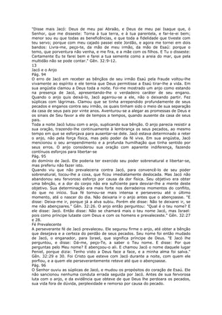 "Disse mais Jacó: Deus de meu pai Abraão, e Deus de meu pai Isaque que, ó
Senhor, que me disseste: Torna à tua terra, e à tua parentela, e far-te-ei bem;
menor sou eu que todas as beneficências, e que toda a fidelidade que tiveste com
teu servo; porque com meu cajado passei este Jordão, e agora me tornei em dois
bandos: Livra-me, peço-te, da mão de meu irmão, da mão de Esaú: porque o
temo, que porventura não venha, e me fira, e a mãe com os filhos. E Tu o disseste:
Certamente Eu te farei bem e farei a tua semente como a areia do mar, que pela
multidão não se pode contar." Gên. 32:9-12.
13
Jacó e o Anjo
Pág. 94
O erro de Jacó em receber as bênçãos de seu irmão Esaú pela fraude voltou-lhe
vivamente ao espírito e ele temia que Deus permitisse a Esaú tirar-lhe a vida. Em
sua angústia clamou a Deus toda a noite. Foi-me mostrado um anjo como estando
na presença de Jacó, apresentando-lhe o verdadeiro caráter de seu engano.
Quando o anjo quis deixá-lo, Jacó agarrou-se a ele, não o deixando partir. Fez
súplicas com lágrimas. Clamou que se tinha arrependido profundamente de seus
pecados e enganos contra seu irmão, os quais tinham sido o meio de sua separação
da casa de seus pais por vinte anos. Aventurou-se a alegar as promessas de Deus e
os sinais de Seu favor a ele de tempos a tempos, quando ausente da casa de seus
pais.
Toda a noite Jacó lutou com o anjo, suplicando sua bênção. O anjo parecia resistir a
sua oração, trazendo-lhe continuamente à lembrança os seus pecados, ao mesmo
tempo em que se esforçava para ausentar-se dele. Jacó estava determinado a reter
o anjo, não pela força física, mas pelo poder da fé viva. Em sua angústia, Jacó
mencionou o seu arrependimento e a profunda humilhação que tinha sentido por
seus erros. O anjo considerou sua oração com aparente indiferença, fazendo
contínuos esforços para libertar-se
Pág. 95
do domínio de Jacó. Ele poderia ter exercido seu poder sobrenatural e libertar-se,
mas preferiu não fazer isto.
Quando viu que não prevaleceria contra Jacó, para convencê-lo de seu poder
sobrenatural, tocou-lhe a coxa, que ficou imediatamente deslocada. Mas Jacó não
abandonou seu fervoroso esforço por causa da dor física. Seu objetivo era obter
uma bênção, e a dor do corpo não era suficiente para desviar-lhe a mente deste
objetivo. Sua determinação era mais forte nos derradeiros momentos do conflito,
do que no início. Sua fé tornou-se mais intensa e perseverou até o último
momento, até o nascer do dia. Não deixaria ir o anjo antes que o abençoasse. "E
disse: Deixa-me ir, porque já a alva subiu. Porém ele disse: Não te deixarei ir, se
me não abençoares." Gên. 32:26. O anjo então perguntou: "Qual é o teu nome? E
ele disse: Jacó. Então disse: Não se chamará mais o teu nome Jacó, mas Israel:
pois como príncipe lutaste com Deus e com os homens e prevaleceste." Gên. 32:27
e 28.
Fé Prevalecente
A perseverante fé de Jacó prevaleceu. Ele segurou firme o anjo, até obter a bênção
que desejava e a certeza do perdão de seus pecados. Seu nome foi então mudado
de Jacó, o enganador, para Israel, que significa príncipe de Deus. "E Jacó lhe
perguntou, e disse: Dá-me, peço-Te, a saber o Teu nome. E disse: Por que
perguntas pelo Meu nome? E abençoou-o ali. E chamou Jacó o nome daquele lugar
Peniel, porque dizia: Tenho visto a Deus face a face, e a minha alma foi salva."
Gên. 32:29 e 30. Foi Cristo que esteve com Jacó durante a noite, com quem ele
porfiou, e a quem ele perseverantemente reteve até que o abençoasse.
Pág. 96
O Senhor ouviu as súplicas de Jacó, e mudou os propósitos do coração de Esaú. Ele
não sancionou nenhuma conduta errada seguida por Jacó. Antes de sua fervorosa
luta com o anjo, e da evidência que obteve de que Deus lhe perdoara os pecados,
sua vida fora de dúvida, perplexidade e remorso por causa do pecado.
 