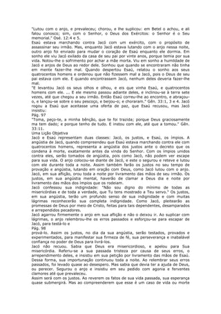 "Lutou com o anjo, e prevaleceu; chorou, e lhe suplicou: em Betel o achou, e ali
falou conosco; sim, com o Senhor, o Deus dos Exércitos: o Senhor é o Seu
memorial." Osé. 12:4 e 5.
Esaú estava marchando contra Jacó com um exército, com o propósito de
assassinar seu irmão. Mas, enquanto Jacó estava lutando com o anjo nessa noite,
outro anjo foi enviado para mudar o coração de Esaú enquanto ele dormia. Em
sonho ele viu Jacó exilado da casa de seu pai por vinte anos, porque temia por sua
vida. Notou-lhe o sofrimento por achar a mãe morta. Viu em sonho a humildade de
Jacó e anjos de Deus ao redor dele. Sonhou que quando se encontraram não tinha
em mente fazer-lhe mal. Quando despertou Esaú, relatou o sonho aos seus
quatrocentos homens e ordenou que não fizessem mal a Jacó, pois o Deus de seu
pai estava com ele. E quando encontrassem Jacó, nenhum deles deveria fazer-lhe
mal.
"E levantou Jacó os seus olhos e olhou, e eis que vinha Esaú, e quatrocentos
homens com ele. ... E ele mesmo passou adiante deles, e inclinou-se à terra sete
vezes, até que chegou a seu irmão. Então Esaú correu-lhe ao encontro, e abraçou-
o, e lançou-se sobre o seu pescoço, e beijou-o; e choraram." Gên. 33:1, 3 e 4. Jacó
rogou a Esaú que aceitasse uma oferta de paz, que Esaú recusou, mas Jacó
insistiu:
Pág. 97
"Toma, peço-te, a minha bênção, que te foi trazida; porque Deus graciosamente
ma tem dado; e porque tenho de tudo. E instou com ele, até que a tomou." Gên.
33:11.
Uma Lição Objetiva
Jacó e Esaú representam duas classes: Jacó, os justos, e Esaú, os ímpios. A
angústia de Jacó, quando compreendeu que Esaú estava marchando contra ele com
quatrocentos homens, representa a angústia dos justos ante o decreto que os
condena à morte, exatamente antes da vinda do Senhor. Com os ímpios unidos
contra eles, serão tomados de angústia, pois como Jacó, não podem ver escape
para sua vida. O anjo colocou-se diante de Jacó, e este o segurou e reteve e lutou
com ele durante toda a noite. Assim também farão os justos no seu tempo de
provação e angústia, lutando em oração com Deus, como Jacó lutou com o anjo.
Jacó, em sua aflição, orou toda a noite por livramento das mãos de seu irmão. Os
justos, em sua angústia mental, haverão de clamar a Deus dia e noite por
livramento das mãos dos ímpios que os rodeiam.
Jacó confessou sua indignidade: "Não sou digno do mínimo de todas as
misericórdias e de toda a verdade, que Tu tens mostrado a Teu servo." Os justos,
em sua angústia, terão um profundo senso de sua indignidade e com muitas
lágrimas reconhecerão sua completa indignidade. Como Jacó, pleitearão as
promessas de Deus por meio de Cristo, feitas para tais dependentes, desamparados
e arrependidos pecadores.
Jacó agarrou firmemente o anjo em sua aflição e não o deixou ir. Ao suplicar com
lágrimas, o anjo relembrou-lhe os erros passados e esforçou-se para escapar de
Jacó, para testá-lo e
Pág. 98
prová-lo. Assim os justos, no dia da sua angústia, serão testados, provados e
experimentados, para manifestar sua firmeza de fé, sua perseverança e inabalável
confiança no poder de Deus para livrá-los.
Jacó não recuou. Sabia que Deus era misericordioso, e apelou para Sua
misericórdia. Referiu-se a sua passada tristeza por causa de seus erros, o
arrependimento deles, e insistiu em sua petição por livramento das mãos de Esaú.
Dessa forma, sua importunação continuou toda a noite. Ao relembrar seus erros
passados, foi levado quase ao desespero. Mas sabia que devia ter a ajuda de Deus,
ou perecer. Segurou o anjo e insistiu em seu pedido com agonia e ferventes
clamores até que prevaleceu.
Assim será com os justos. Ao reverem os fatos de sua vida passada, sua esperança
quase submergirá. Mas ao compreenderem que esse é um caso de vida ou morte
 