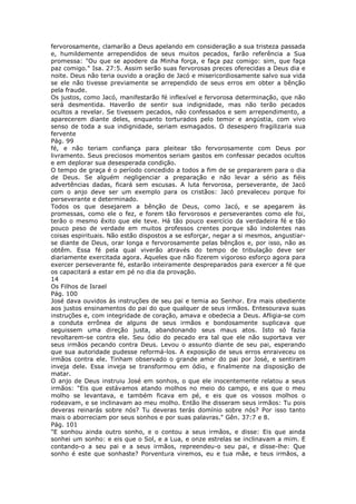 fervorosamente, clamarão a Deus apelando em consideração a sua tristeza passada
e, humildemente arrependidos de seus muitos pecados, farão referência a Sua
promessa: "Ou que se apodere da Minha força, e faça paz comigo: sim, que faça
paz comigo." Isa. 27:5. Assim serão suas fervorosas preces oferecidas a Deus dia e
noite. Deus não teria ouvido a oração de Jacó e misericordiosamente salvo sua vida
se ele não tivesse previamente se arrependido de seus erros em obter a bênção
pela fraude.
Os justos, como Jacó, manifestarão fé inflexível e fervorosa determinação, que não
será desmentida. Haverão de sentir sua indignidade, mas não terão pecados
ocultos a revelar. Se tivessem pecados, não confessados e sem arrependimento, a
aparecerem diante deles, enquanto torturados pelo temor e angústia, com vivo
senso de toda a sua indignidade, seriam esmagados. O desespero fragilizaria sua
fervente
Pág. 99
fé, e não teriam confiança para pleitear tão fervorosamente com Deus por
livramento. Seus preciosos momentos seriam gastos em confessar pecados ocultos
e em deplorar sua desesperada condição.
O tempo de graça é o período concedido a todos a fim de se prepararem para o dia
de Deus. Se alguém negligenciar a preparação e não levar a sério as fiéis
advertências dadas, ficará sem escusas. A luta fervorosa, perseverante, de Jacó
com o anjo deve ser um exemplo para os cristãos: Jacó prevaleceu porque foi
perseverante e determinado.
Todos os que desejarem a bênção de Deus, como Jacó, e se apegarem às
promessas, como ele o fez, e forem tão fervorosos e perseverantes como ele foi,
terão o mesmo êxito que ele teve. Há tão pouco exercício da verdadeira fé e tão
pouco peso de verdade em muitos professos crentes porque são indolentes nas
coisas espirituais. Não estão dispostos a se esforçar, negar a si mesmos, angustiar-
se diante de Deus, orar longa e fervorosamente pelas bênçãos e, por isso, não as
obtêm. Essa fé pela qual viverão através do tempo de tribulação deve ser
diariamente exercitada agora. Aqueles que não fizerem vigoroso esforço agora para
exercer perseverante fé, estarão inteiramente despreparados para exercer a fé que
os capacitará a estar em pé no dia da provação.
14
Os Filhos de Israel
Pág. 100
José dava ouvidos às instruções de seu pai e temia ao Senhor. Era mais obediente
aos justos ensinamentos do pai do que qualquer de seus irmãos. Entesourava suas
instruções e, com integridade de coração, amava e obedecia a Deus. Afligia-se com
a conduta errônea de alguns de seus irmãos e bondosamente suplicava que
seguissem uma direção justa, abandonando seus maus atos. Isto só fazia
revoltarem-se contra ele. Seu ódio do pecado era tal que ele não suportava ver
seus irmãos pecando contra Deus. Levou o assunto diante de seu pai, esperando
que sua autoridade pudesse reformá-los. A exposição de seus erros enraiveceu os
irmãos contra ele. Tinham observado o grande amor do pai por José, e sentiram
inveja dele. Essa inveja se transformou em ódio, e finalmente na disposição de
matar.
O anjo de Deus instruiu José em sonhos, o que ele inocentemente relatou a seus
irmãos: "Eis que estávamos atando molhos no meio do campo, e eis que o meu
molho se levantava, e também ficava em pé, e eis que os vossos molhos o
rodeavam, e se inclinavam ao meu molho. Então lhe disseram seus irmãos: Tu pois
deveras reinarás sobre nós? Tu deveras terás domínio sobre nós? Por isso tanto
mais o aborreciam por seus sonhos e por suas palavras." Gên. 37:7 e 8.
Pág. 101
"E sonhou ainda outro sonho, e o contou a seus irmãos, e disse: Eis que ainda
sonhei um sonho: e eis que o Sol, e a Lua, e onze estrelas se inclinavam a mim. E
contando-o a seu pai e a seus irmãos, repreendeu-o seu pai, e disse-lhe: Que
sonho é este que sonhaste? Porventura viremos, eu e tua mãe, e teus irmãos, a
 