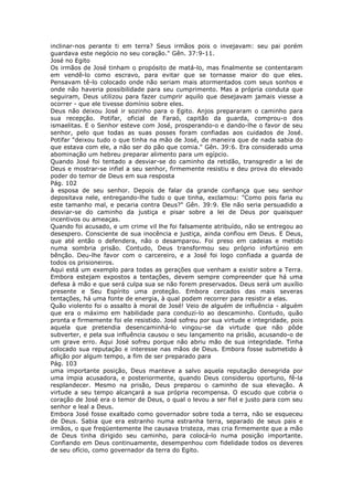 inclinar-nos perante ti em terra? Seus irmãos pois o invejavam: seu pai porém
guardava este negócio no seu coração." Gên. 37:9-11.
José no Egito
Os irmãos de José tinham o propósito de matá-lo, mas finalmente se contentaram
em vendê-lo como escravo, para evitar que se tornasse maior do que eles.
Pensavam tê-lo colocado onde não seriam mais atormentados com seus sonhos e
onde não haveria possibilidade para seu cumprimento. Mas a própria conduta que
seguiram, Deus utilizou para fazer cumprir aquilo que desejavam jamais viesse a
ocorrer - que ele tivesse domínio sobre eles.
Deus não deixou José ir sozinho para o Egito. Anjos prepararam o caminho para
sua recepção. Potifar, oficial de Faraó, capitão da guarda, comprou-o dos
ismaelitas. E o Senhor esteve com José, prosperando-o e dando-lhe o favor de seu
senhor, pelo que todas as suas posses foram confiadas aos cuidados de José.
Potifar "deixou tudo o que tinha na mão de José, de maneira que de nada sabia do
que estava com ele, a não ser do pão que comia." Gên. 39:6. Era considerado uma
abominação um hebreu preparar alimento para um egípcio.
Quando José foi tentado a desviar-se do caminho da retidão, transgredir a lei de
Deus e mostrar-se infiel a seu senhor, firmemente resistiu e deu prova do elevado
poder do temor de Deus em sua resposta
Pág. 102
à esposa de seu senhor. Depois de falar da grande confiança que seu senhor
depositava nele, entregando-lhe tudo o que tinha, exclamou: "Como pois faria eu
este tamanho mal, e pecaria contra Deus?" Gên. 39:9. Ele não seria persuadido a
desviar-se do caminho da justiça e pisar sobre a lei de Deus por quaisquer
incentivos ou ameaças.
Quando foi acusado, e um crime vil lhe foi falsamente atribuído, não se entregou ao
desespero. Consciente de sua inocência e justiça, ainda confiou em Deus. E Deus,
que até então o defendera, não o desamparou. Foi preso em cadeias e metido
numa sombria prisão. Contudo, Deus transformou seu próprio infortúnio em
bênção. Deu-lhe favor com o carcereiro, e a José foi logo confiada a guarda de
todos os prisioneiros.
Aqui está um exemplo para todas as gerações que venham a existir sobre a Terra.
Embora estejam expostos a tentações, devem sempre compreender que há uma
defesa à mão e que será culpa sua se não forem preservados. Deus será um auxílio
presente e Seu Espírito uma proteção. Embora cercados das mais severas
tentações, há uma fonte de energia, à qual podem recorrer para resistir a elas.
Quão violento foi o assalto à moral de José! Veio de alguém de influência - alguém
que era o máximo em habilidade para conduzi-lo ao descaminho. Contudo, quão
pronta e firmemente foi ele resistido. José sofreu por sua virtude e integridade, pois
aquela que pretendia desencaminhá-lo vingou-se da virtude que não pôde
subverter, e pela sua influência causou o seu lançamento na prisão, acusando-o de
um grave erro. Aqui José sofreu porque não abriu mão de sua integridade. Tinha
colocado sua reputação e interesse nas mãos de Deus. Embora fosse submetido à
aflição por algum tempo, a fim de ser preparado para
Pág. 103
uma importante posição, Deus manteve a salvo aquela reputação denegrida por
uma ímpia acusadora, e posteriormente, quando Deus considerou oportuno, fê-la
resplandecer. Mesmo na prisão, Deus preparou o caminho de sua elevação. A
virtude a seu tempo alcançará a sua própria recompensa. O escudo que cobria o
coração de José era o temor de Deus, o qual o levou a ser fiel e justo para com seu
senhor e leal a Deus.
Embora José fosse exaltado como governador sobre toda a terra, não se esqueceu
de Deus. Sabia que era estranho numa estranha terra, separado de seus pais e
irmãos, o que freqüentemente lhe causava tristeza, mas cria firmemente que a mão
de Deus tinha dirigido seu caminho, para colocá-lo numa posição importante.
Confiando em Deus continuamente, desempenhou com fidelidade todos os deveres
de seu ofício, como governador da terra do Egito.
 