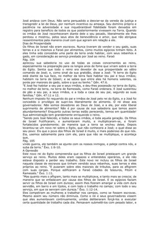 José andava com Deus. Não seria persuadido a desviar-se da vereda da justiça e
transgredir a lei de Deus, por nenhum incentivo ou ameaça. Seu domínio próprio e
paciência na adversidade e sua inquebrantável fidelidade foram deixados em
registro para benefício de todos os que posteriormente vivessem na Terra. Quando
os irmãos de José reconheceram diante dele o seu pecado, liberalmente ele lhes
perdoou e mostrou, pelos seus atos de benevolência e amor, que não abrigava
ressentimentos pela maneira cruel com que agiram em relação a ele.
Dias de Prosperidade
Os filhos de Israel não eram escravos. Nunca tiveram de vender o seu gado, suas
terras e a si mesmos a Faraó por alimentos, como muitos egípcios tinham feito. A
eles tinha sido concedida uma parte da terra onde habitar, com seus rebanhos e
gado, em consideração ao serviço prestado por José ao reino. Faraó
Pág. 104
apreciou sua sabedoria no uso de todas as coisas concernentes ao reino,
especialmente na preparação para os longos anos de fome que viriam sobre a terra
do Egito. Sentia que todo o reino era devedor de sua prosperidade ao sábio
comando de José; e, como sinal da sua gratidão, disse a José: "A terra do Egito
está diante da tua face, no melhor da terra faze habitar teu pai e teus irmãos;
habitem na terra de Gósen; e se sabes que entre eles há homens valentes, os
porás por maiorais do gado, sobre o que eu tenho." Gên. 47:6.
"E José fez habitar a seu pai e seus irmãos, e deu-lhes possessão na terra do Egito,
no melhor da terra, na terra de Ramessés, como Faraó ordenara. E José sustentou
de pão a seu pai, a seus irmãos, e a toda a casa de seu pai, segundo as suas
famílias." Gên. 47:11 e 12.
Nenhum imposto foi requerido do pai e irmãos de José pelo rei do Egito, e a José foi
concedido o privilégio de supri-los liberalmente de alimento. O rei disse aos
governadores: Não somos devedores ao Deus de José, e a ele, por este liberal
suprimento de alimentos? Não é por causa de sua sabedoria que temos assim
abundantemente? Enquanto outras terras estão perecendo, temos em quantidade!
Sua administração tem grandemente enriquecido o reino.
"Sendo pois José falecido, e todos os seus irmãos, e toda aquela geração. Os filhos
de Israel frutificaram, e aumentaram muito, e multiplicaram-se, e foram
fortalecidos grandemente; de maneira que a terra se encheu deles. Depois
levantou-se um novo rei sobre o Egito, que não conhecera a José; o qual disse ao
seu povo: Eis que o povo dos filhos de Israel é muito, e mais poderoso do que nós.
Eia, usemos sabiamente para com ele, para que não se multiplique, e aconteça
que,
Pág. 105
vindo guerra, ele também se ajunte com os nossos inimigos, e peleje contra nós, e
suba da terra." Êxo. 1:6-10.
A Opressão
Este novo rei do Egito compreendia que os filhos de Israel prestavam um grande
serviço ao reino. Muitos deles eram capazes e entendidos operários, e ele não
estava disposto a perder seu trabalho. Este novo rei incluiu os filhos de Israel
naquela classe de escravos que tinham vendido seus rebanhos, suas terras e eles
próprios ao reino. "E puseram sobre eles maiorais de tributos, para os afligirem
com suas cargas. Porque edificaram a Faraó cidades de tesouros, Pitom e
Ramessés." Êxo. 1:11.
"Mas quanto mais o afligiam, tanto mais se multiplicava, e tanto mais se crescia; de
maneira que se enfadavam por causa dos filhos de Israel. E os egípcios faziam
servir os filhos de Israel com dureza; assim lhes fizeram amargar a vida com dura
servidão, em barro e em tijolos, e com todo o trabalho no campo; com todo o seu
serviço, em que os serviam com dureza." Êxo. 1:12-14.
Eles compeliram as mulheres a trabalhar nos campos, como se fossem escravas.
Mesmo assim seu número não diminuía. Como o rei e seus governadores vissem
que eles aumentavam continuamente, unidos deliberaram forçá-los a executar
certa quantidade de trabalho cada dia. Pensavam submetê-los com pesado labor, e
 