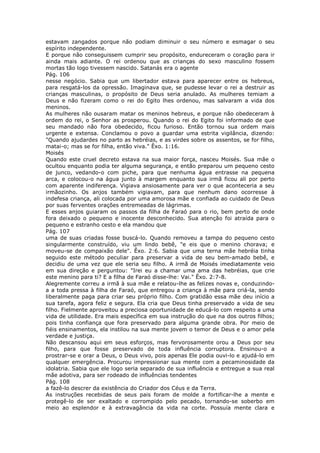 estavam zangados porque não podiam diminuir o seu número e esmagar o seu
espírito independente.
E porque não conseguissem cumprir seu propósito, endureceram o coração para ir
ainda mais adiante. O rei ordenou que as crianças do sexo masculino fossem
mortas tão logo tivessem nascido. Satanás era o agente
Pág. 106
nesse negócio. Sabia que um libertador estava para aparecer entre os hebreus,
para resgatá-los da opressão. Imaginava que, se pudesse levar o rei a destruir as
crianças masculinas, o propósito de Deus seria anulado. As mulheres temiam a
Deus e não fizeram como o rei do Egito lhes ordenou, mas salvaram a vida dos
meninos.
As mulheres não ousaram matar os meninos hebreus, e porque não obedeceram à
ordem do rei, o Senhor as prosperou. Quando o rei do Egito foi informado de que
seu mandado não fora obedecido, ficou furioso. Então tornou sua ordem mais
urgente e extensa. Conclamou o povo a guardar uma estrita vigilância, dizendo:
"Quando ajudardes no parto as hebréias, e as virdes sobre os assentos, se for filho,
matai-o; mas se for filha, então viva." Êxo. 1:16.
Moisés
Quando este cruel decreto estava na sua maior força, nasceu Moisés. Sua mãe o
ocultou enquanto podia ter alguma segurança, e então preparou um pequeno cesto
de junco, vedando-o com piche, para que nenhuma água entrasse na pequena
arca, e colocou-o na água junto à margem enquanto sua irmã ficou ali por perto
com aparente indiferença. Vigiava ansiosamente para ver o que aconteceria a seu
irmãozinho. Os anjos também vigiavam, para que nenhum dano ocorresse à
indefesa criança, ali colocada por uma amorosa mãe e confiada ao cuidado de Deus
por suas ferventes orações entremeadas de lágrimas.
E esses anjos guiaram os passos da filha de Faraó para o rio, bem perto de onde
fora deixado o pequeno e inocente desconhecido. Sua atenção foi atraída para o
pequeno e estranho cesto e ela mandou que
Pág. 107
uma de suas criadas fosse buscá-lo. Quando removeu a tampa do pequeno cesto
singularmente construído, viu um lindo bebê, "e eis que o menino chorava; e
moveu-se de compaixão dele". Êxo. 2:6. Sabia que uma terna mãe hebréia tinha
seguido este método peculiar para preservar a vida de seu bem-amado bebê, e
decidiu de uma vez que ele seria seu filho. A irmã de Moisés imediatamente veio
em sua direção e perguntou: "Irei eu a chamar uma ama das hebréias, que crie
este menino para ti? E a filha de Faraó disse-lhe: Vai." Êxo. 2:7-8.
Alegremente correu a irmã à sua mãe e relatou-lhe as felizes novas e, conduzindo-
a a toda pressa à filha de Faraó, que entregou a criança à mãe para criá-la, sendo
liberalmente paga para criar seu próprio filho. Com gratidão essa mãe deu início a
sua tarefa, agora feliz e segura. Ela cria que Deus tinha preservado a vida de seu
filho. Fielmente aproveitou a preciosa oportunidade de educá-lo com respeito a uma
vida de utilidade. Era mais específica em sua instrução do que na dos outros filhos;
pois tinha confiança que fora preservado para alguma grande obra. Por meio de
fiéis ensinamentos, ela instilou na sua mente jovem o temor de Deus e o amor pela
verdade e justiça.
Não descansou aqui em seus esforços, mas fervorosamente orou a Deus por seu
filho, para que fosse preservado de toda influência corruptora. Ensinou-o a
prostrar-se e orar a Deus, o Deus vivo, pois apenas Ele podia ouvi-lo e ajudá-lo em
qualquer emergência. Procurou impressionar sua mente com a pecaminosidade da
idolatria. Sabia que ele logo seria separado de sua influência e entregue a sua real
mãe adotiva, para ser rodeado de influências tendentes
Pág. 108
a fazê-lo descrer da existência do Criador dos Céus e da Terra.
As instruções recebidas de seus pais foram de molde a fortificar-lhe a mente e
protegê-lo de ser exaltado e corrompido pelo pecado, tornando-se soberbo em
meio ao esplendor e à extravagância da vida na corte. Possuía mente clara e
 