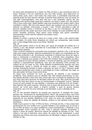 Os anjos leais apressaram-se a relatar ao Filho de Deus o que acontecera entre os
anjos. Acharam o Pai em conferência com Seu Filho amado, para determinar os
meios pelos quais, para o bem-estar dos anjos leais, a autoridade assumida por
Satanás podia ser para sempre retirada. O grande Deus podia de uma vez lançar do
Céu este arquienganador; mas este não era o Seu propósito. Queria dar aos
rebeldes uma oportunidade igual para medirem sua força e poder com Seu próprio
Filho e Seus anjos leais. Nesta batalha cada anjo escolheria seu próprio lado e seria
manifesto a todos. Não teria sido seguro tolerar que qualquer que se havia unido a
Satanás na rebelião, continuasse a ocupar o Céu. Tinham aprendido a lição de
genuína rebelião contra a imutável Lei de Deus e isto era irremediável. Se Deus
tivesse exercido Seu poder para punir este sumo rebelde, os anjos desafetos não se
teriam revelado; portanto, Deus tomou outra direção, pois queria manifestar
distintamente a todo exército celestial Sua justiça e juízo.
Guerra no Céu
Rebelar-se contra o governo de Deus foi o maior crime. Todo o Céu parecia estar
em comoção. Os anjos foram dispostos em ordem por companhias, cada divisão
com o mais categorizado anjo à sua frente. Satanás
Pág. 18
estava guerreando contra a lei de Deus, por causa da ambição de exaltar-se a si
mesmo, e por não desejar submeter-se à autoridade do Filho de Deus, o grande
comandante celestial.
Toda o exército celestial foi convocado para comparecer perante o Pai, a fim de que
cada caso ficasse decidido. Satanás ousadamente fez saber sua insatisfação por ter
sido Cristo preferido a ele. Permaneceu orgulhoso e instando que devia ser igual a
Deus e introduzido a conferenciar com o Pai e entender Seus propósitos. Deus
informou a Satanás que apenas a Seu Filho Ele revelaria Seus propósitos secretos,
e que requeria de toda a família celestial, e mesmo de Satanás, que Lhe rendessem
implícita e inquestionável obediência; mas que ele (Satanás) tinha provado ser
indigno de ter um lugar no Céu. Então Satanás exultantemente apontou aos seus
simpatizantes, quase a metade de todos os anjos, e exclamou: "Estes estão
comigo! Expulsarás também a estes e deixarás tal vazio no Céu?" Declarou então
que estava preparado para resistir à autoridade de Cristo e defender seu lugar no
Céu pelo poder da força, força contra força.
Os anjos bons choraram ao ouvir as palavras de Satanás e sua exultante
arrogância. Deus declarou que os rebeldes não mais podiam permanecer no Céu.
Seu estado elevado e feliz tinha sido conservado sob a condição de obediência à lei
que Deus dera para governar as elevadas ordens de seres. Mas nenhuma provisão
tinha sido feita para salvar os que se aventurassem a transgredir Sua lei. Satanás
tornou-se mais ousado em sua rebelião, e expressou seu desprezo à lei do Criador.
Esta Satanás não podia suportar. Declarou que os anjos não precisavam de lei, mas
deviam ser livres para seguir a própria vontade, a qual os guiaria sempre
retamente; que a lei era uma restrição a sua liberdade; e que a abolição da lei
Pág. 19
era um dos grandes objetivos da posição que assumira. A condição dos anjos,
pensava ele, necessitava de aperfeiçoamento. Assim não pensava Deus, que tinha
feito leis, colocando-as em igualdade consigo mesmo. A felicidade de todos os anjos
dependia de sua perfeita obediência à lei. Cada um tinha seu trabalho especial
designado e, antes da rebelião de Satanás, existira no Céu perfeita ordem e ação
harmônica.
Então houve guerra no Céu. O Filho de Deus, o Príncipe do Céu, e Seus anjos leais
empenharam-se num conflito com o grande rebelde e com aqueles que se uniram a
ele. O Filho de Deus e os anjos verdadeiros e leais prevaleceram; e Satanás e seus
simpatizantes foram expulsos do Céu. Toda o exército celestial reconheceu e
adorou o Deus da justiça. Nenhuma mácula de rebelião foi deixada no Céu. Tudo
voltara a ser paz e harmonia como antes. Os anjos do Céu lamentaram a sorte
daqueles que tinham sido seus companheiros de felicidade e alegria. Sua perda era
sentida no Céu.
 
