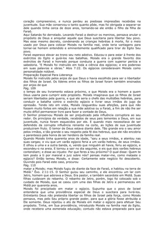 coração compreensivo, e nunca perdeu as piedosas impressões recebidas na
juventude. Sua mãe conservou-o tanto quanto pôde, mas foi obrigada a separar-se
dele quando tinha cerca de doze anos, tornando-se ele então o filho da filha de
Faraó.
Aqui Satanás foi derrotado. Levando Faraó a destruir os meninos, pensava anular o
propósito de Deus e aniquilar aquele que Deus suscitaria para libertar Seu povo.
Mas esse mesmo decreto, condenando as crianças hebréias à morte, foi o meio
usado por Deus para colocar Moisés na família real, onde teria vantagens para
tornar-se homem entendido e eminentemente qualificado para tirar do Egito Seu
povo.
Faraó esperava elevar ao trono seu neto adotivo. Educou-o para estar à frente dos
exércitos do Egito e guiá-los nas batalhas. Moisés era o grande favorito dos
exércitos de Faraó e honrado porque conduzia a guerra com superior perícia e
sabedoria. "E Moisés foi instruído em toda a ciência dos egípcios; e era poderoso
em suas palavras e obras." Atos 7:22. Os egípcios consideravam Moisés como
personalidade notável.
Preparação Especial Para Liderança
Moisés foi instruído pelos anjos de que Deus o havia escolhido para ser o libertador
dos filhos de Israel. Os líderes entre os filhos de Israel foram também ensinados
por anjos de que
Pág. 109
o tempo de seu livramento estava próximo, e que Moisés era o homem a quem
Deus usaria para cumprir este propósito. Moisés imaginava que os filhos de Israel
seriam libertados pela guerra, e que ele seria o chefe das multidões hebréias, para
conduzir a batalha contra o exército egípcio e livrar seus irmãos do jugo da
opressão. Tendo isto em vista, Moisés resguardou suas afeições, para que não
fossem muito fortes em relação a sua mãe adotiva ou a Faraó, a fim de não lhe ser
muito difícil permanecer livre para fazer a vontade de Deus.
O Senhor preservou Moisés de ser prejudicado pela influência corruptora ao seu
redor. Os princípios da verdade, recebidos de seus pais tementes a Deus, em sua
juventude, nunca foram esquecidos por ele. E quando mais necessitava de ser
defendido da corrupta influência reinante na corte, as lições de sua juventude
produziram fruto. O temor de Deus estava diante dele. Tão grande era o seu amor
pelos irmãos, e tão grande o seu respeito pela fé dos hebreus, que ele não encobria
o parentesco pela honra de ser herdeiro da família real.
Quando Moisés tinha quarenta anos de idade, "saiu a seus irmãos, e atentou nas
suas cargas; e viu que um varão egípcio feria a um varão hebreu, de seus irmãos.
E olhou a uma e a outra banda, e, vendo que ninguém ali havia, feriu ao egípcio, e
escondeu-o na areia. E tornou a sair no dia seguinte, e eis que dois varões hebreus
contendiam; e disse ao injusto: Por que feres a teu próximo? O qual disse: Quem te
tem posto a ti por maioral e juiz sobre nós? pensas matar-me, como mataste o
egípcio? Então temeu Moisés, e disse: Certamente este negócio foi descoberto.
Ouvindo pois Faraó este caso, procurou
Pág. 110
matar a Moisés; mas Moisés fugiu de diante da face de Faraó, e habitou na terra de
Midiã." Êxo. 2:11-15. O Senhor guiou seu caminho, e ele encontrou um lar com
Jetro, homem que adorava a Deus. Era pastor, e também sacerdote em Midiã. Suas
filhas cuidavam do rebanho. O rebanho de Jetro, porém, logo foi colocado sob o
cuidado de Moisés, que se casou com uma das filhas de Jetro e permaneceu em
Midiã por quarenta anos.
Moisés foi precipitado em matar o egípcio. Supunha que o povo de Israel
entenderia que uma providência especial de Deus o suscitara para livrá-los.
Entretanto Deus não pretendia libertar os filhos de Israel pela força, como Moisés
pensava, mas pelo Seu próprio grande poder, para que a glória fosse atribuída a
Ele somente. Deus rejeitou o ato de Moisés em matar o egípcio para efetuar Seu
propósito. Tinha, em Sua providência, introduzido Moisés na família real do Egito,
onde recebera uma esmerada educação; contudo não estava preparado para que
 
