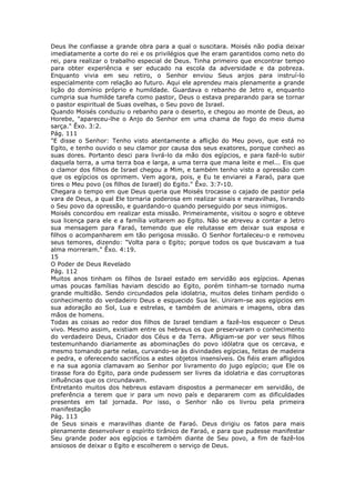 Deus lhe confiasse a grande obra para a qual o suscitara. Moisés não podia deixar
imediatamente a corte do rei e os privilégios que lhe eram garantidos como neto do
rei, para realizar o trabalho especial de Deus. Tinha primeiro que encontrar tempo
para obter experiência e ser educado na escola da adversidade e da pobreza.
Enquanto vivia em seu retiro, o Senhor enviou Seus anjos para instruí-lo
especialmente com relação ao futuro. Aqui ele aprendeu mais plenamente a grande
lição do domínio próprio e humildade. Guardava o rebanho de Jetro e, enquanto
cumpria sua humilde tarefa como pastor, Deus o estava preparando para se tornar
o pastor espiritual de Suas ovelhas, o Seu povo de Israel.
Quando Moisés conduziu o rebanho para o deserto, e chegou ao monte de Deus, ao
Horebe, "apareceu-lhe o Anjo do Senhor em uma chama de fogo do meio duma
sarça." Êxo. 3:2.
Pág. 111
"E disse o Senhor: Tenho visto atentamente a aflição do Meu povo, que está no
Egito, e tenho ouvido o seu clamor por causa dos seus exatores, porque conheci as
suas dores. Portanto desci para livrá-lo da mão dos egípcios, e para fazê-lo subir
daquela terra, a uma terra boa e larga, a uma terra que mana leite e mel... Eis que
o clamor dos filhos de Israel chegou a Mim, e também tenho visto a opressão com
que os egípcios os oprimem. Vem agora, pois, e Eu te enviarei a Faraó, para que
tires o Meu povo (os filhos de Israel) do Egito." Êxo. 3:7-10.
Chegara o tempo em que Deus queria que Moisés trocasse o cajado de pastor pela
vara de Deus, a qual Ele tornaria poderosa em realizar sinais e maravilhas, livrando
o Seu povo da opressão, e guardando-o quando perseguido por seus inimigos.
Moisés concordou em realizar esta missão. Primeiramente, visitou o sogro e obteve
sua licença para ele e a família voltarem ao Egito. Não se atreveu a contar a Jetro
sua mensagem para Faraó, temendo que ele relutasse em deixar sua esposa e
filhos o acompanharem em tão perigosa missão. O Senhor fortaleceu-o e removeu
seus temores, dizendo: "Volta para o Egito; porque todos os que buscavam a tua
alma morreram." Êxo. 4:19.
15
O Poder de Deus Revelado
Pág. 112
Muitos anos tinham os filhos de Israel estado em servidão aos egípcios. Apenas
umas poucas famílias haviam descido ao Egito, porém tinham-se tornado numa
grande multidão. Sendo circundados pela idolatria, muitos deles tinham perdido o
conhecimento do verdadeiro Deus e esquecido Sua lei. Uniram-se aos egípcios em
sua adoração ao Sol, Lua e estrelas, e também de animais e imagens, obra das
mãos de homens.
Todas as coisas ao redor dos filhos de Israel tendiam a fazê-los esquecer o Deus
vivo. Mesmo assim, existiam entre os hebreus os que preservaram o conhecimento
do verdadeiro Deus, Criador dos Céus e da Terra. Afligiam-se por ver seus filhos
testemunhando diariamente as abominações do povo idólatra que os cercava, e
mesmo tomando parte nelas, curvando-se às divindades egípcias, feitas de madeira
e pedra, e oferecendo sacrifícios a estes objetos insensíveis. Os fiéis eram afligidos
e na sua agonia clamavam ao Senhor por livramento do jugo egípcio; que Ele os
tirasse fora do Egito, para onde pudessem ser livres da idolatria e das corruptoras
influências que os circundavam.
Entretanto muitos dos hebreus estavam dispostos a permanecer em servidão, de
preferência a terem que ir para um novo país e depararem com as dificuldades
presentes em tal jornada. Por isso, o Senhor não os livrou pela primeira
manifestação
Pág. 113
de Seus sinais e maravilhas diante de Faraó. Deus dirigiu os fatos para mais
plenamente desenvolver o espírito tirânico de Faraó, e para que pudesse manifestar
Seu grande poder aos egípcios e também diante de Seu povo, a fim de fazê-los
ansiosos de deixar o Egito e escolherem o serviço de Deus.
 