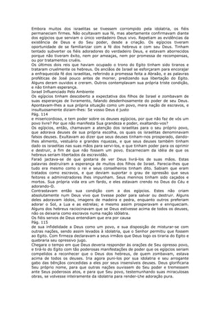 Embora muitos dos israelitas se tivessem corrompido pela idolatria, os fiéis
permaneciam firmes. Não ocultavam sua fé, mas abertamente confirmavam diante
dos egípcios que serviam o único verdadeiro Deus vivo. Repetiam as evidências da
existência de Deus e do Seu poder, desde a criação. Os egípcios tiveram
oportunidade de se familiarizar com a fé dos hebreus e com seu Deus. Tinham
tentado subverter os fiéis adoradores do verdadeiro Deus, e estavam aborrecidos
porque não tiveram êxito, nem por ameaças, nem por promessa de recompensas,
ou por tratamentos cruéis.
Os últimos dois reis que haviam ocupado o trono do Egito tinham sido tiranos e
trataram cruelmente os hebreus. Os anciãos de Israel se esforçaram para encorajar
a enfraquecida fé dos israelitas, referindo a promessa feita a Abraão, e as palavras
proféticas de José pouco antes de morrer, predizendo sua libertação do Egito.
Alguns deram ouvidos e creram. Outros contemplavam sua própria triste condição,
e não tinham esperança.
Israel Influenciado Pelo Ambiente
Os egípcios tinham descoberto a expectativa dos filhos de Israel e zombavam de
suas esperanças de livramento, falando desdenhosamente do poder de seu Deus.
Apontavam-lhes a sua própria situação como um povo, mera nação de escravos, e
insultuosamente diziam-lhes: Se vosso Deus é justo
Pág. 114
e misericordioso, e tem poder sobre os deuses egípcios, por que não faz de vós um
povo livre? Por que não manifesta Sua grandeza e poder, exaltando-vos?
Os egípcios, então, chamavam a atenção dos israelitas para o seu próprio povo,
que adorava deuses de sua própria escolha, os quais os israelitas denominavam
falsos deuses. Exultavam ao dizer que seus deuses tinham-nos prosperado, dando-
lhes alimento, vestuário e grandes riquezas, e que seus deuses também tinham
dado os israelitas nas suas mãos para servi-los, e que tinham poder para os oprimir
e destruir, a fim de que não fossem um povo. Escarneciam da idéia de que os
hebreus seriam libertados da escravidão.
Faraó jactava-se de que gostaria de ver Deus livrá-los de suas mãos. Estas
palavras destruíram a esperança de muitos dos filhos de Israel. Parecia-lhes que
tudo era mesmo como o rei e seus conselheiros tinham dito. Sabiam que eram
tratados como escravos, e que deviam suportar o grau de opressão que seus
feitores e administradores lhes impunham. Seus meninos tinham sido caçados e
mortos. Sua própria vida era um fardo, e eles estavam crendo no Deus do Céu e
adorando-O.
Contrastavam então sua condição com a dos egípcios. Estes não criam
absolutamente num Deus vivo que tivesse poder para salvar ou destruir. Alguns
deles adoravam ídolos, imagens de madeira e pedra, enquanto outros preferiam
adorar o Sol, a Lua e as estrelas; e mesmo assim prosperavam e enriqueciam.
Alguns dos hebreus raciocinavam que se Deus estivesse acima de todos os deuses,
não os deixaria como escravos numa nação idólatra.
Os fiéis servos de Deus entendiam que era por causa
Pág. 115
de sua infidelidade a Deus como um povo, e sua disposição de misturar-se com
outras nações, sendo assim levados à idolatria, que o Senhor permitiu que fossem
ao Egito. Com firmeza declaravam a seus irmãos que Deus logo os tiraria do Egito e
quebraria seu opressivo jugo.
Chegara o tempo em que Deus deveria responder às orações de Seu opresso povo,
e tirá-lo do Egito com tão poderosas manifestações de poder que os egípcios seriam
compelidos a reconhecer que o Deus dos hebreus, de quem zombavam, estava
acima de todos os deuses. Iria agora puni-los por sua idolatria e seu arrogante
gabo das bênçãos concedidas a eles por seus insensíveis deuses. Deus glorificaria
Seu próprio nome, para que outras nações ouvissem do Seu poder e tremessem
ante Seus poderosos atos, e para que Seu povo, testemunhando suas miraculosas
obras, se volvesse inteiramente da idolatria para render-Lhe adoração pura.
 