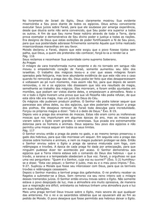 No livramento de Israel do Egito, Deus claramente mostrou Sua evidente
misericórdia a Seu povo diante de todos os egípcios. Deus achou conveniente
executar Seus juízos sobre Faraó, para que ele soubesse por amarga experiência,
desde que doutra sorte não seria convencido, que Seu poder era superior a todos
os outros. A fim de que Seu nome fosse notório através de toda a Terra, daria
prova exemplar e demonstrativa de Seu divino poder e justiça a todas as nações.
Era desígnio de Deus que estas exibições de poder fortificassem a fé de Seu povo,
para que sua posteridade adorasse firmemente somente Aquele que tinha realizado
misericordiosas maravilhas em seu favor.
Moisés declarou a Faraó, depois que este exigiu que o povo fizesse tijolos sem
palha, que Deus, a quem ele pretendia não conhecer, forçá-lo-ia a render-se a
Pág. 116
Seus reclamos e reconhecer Sua autoridade como supremo Soberano.
As Pragas
O milagre da vara transformada numa serpente e do rio tornado em sangue não
moveu o empedernido coração de Faraó, somente aumentou seu ódio dos
israelitas. O trabalho dos mágicos levou-o a crer que esses milagres foram
operados pela feitiçaria, mas teve abundante evidência de que este não era o caso
quando foi removida a praga das rãs. Deus podia ter feito que elas desaparecessem
e voltassem ao pó num momento, mas assim não fez, para que depois de serem
removidas, o rei e os egípcios não dissessem que isto era resultado de magia,
semelhante ao trabalho dos mágicos. Elas morreram, e foram então ajuntadas em
montões, que podiam ser vistos diante deles, e empestavam a atmosfera. Nisto o
rei e todo o Egito tiveram uma prova que sua vã filosofia não podia refutar, de que
esta obra não era magia, mas um juízo do Deus do Céu.
Os mágicos não puderam produzir piolhos. O Senhor não podia tolerar sequer que
parecesse aos olhos deles, ou dos egípcios, que eles poderiam reproduzir a praga
dos piolhos. Ele desejava remover de Faraó toda desculpa para incredulidade.
Forçou os próprios magos a dizer: "Isto é o dedo de Deus." Êxo. 8:19.
Depois veio a praga dos enxames de moscas. Estas não eram como as inofensivas
moscas que nos importunam em algumas épocas do ano, mas as moscas que
vieram sobre o Egito eram grandes e venenosas. Sua picada era extremamente
dolorosa para os homens e animais. Deus separou Seu povo dos egípcios e não
permitiu uma mosca sequer em todos os seus limites.
Pág. 117
O Senhor enviou então a praga da peste no gado, e ao mesmo tempo preservou o
gado dos hebreus, para que não morresse um sequer. Em seguida veio a praga das
úlceras sobre homens e animais, e nem os magos puderam proteger-se dela. Então
o Senhor enviou sobre o Egito a praga da saraiva misturada com fogo, com
relâmpagos e trovões. A época de cada praga foi dada por antecipação, para que
ninguém pudesse dizer ter acontecido por acaso. O Senhor demonstrou aos
egípcios que a Terra inteira estava sob o comando do Deus dos hebreus - que o
trovão, a saraiva e a tempestade obedeciam a Sua voz. Faraó, o orgulhoso rei que
uma vez perguntara: "Quem é o Senhor, cuja voz eu ouvirei?" (Êxo. 5:2) humilhou-
se e disse: "Esta vez pequei; o Senhor é justo, mas eu e o meu povo ímpios." Êxo.
9:27. Suplicou a Moisés que fosse seu intercessor com Deus, para que os terríveis
trovões e relâmpagos cessassem.
Depois o Senhor mandou a terrível praga dos gafanhotos. O rei preferiu receber os
flagelos a submeter-se a Deus. Sem remorso via seu reino inteiro sob o milagre
desses tremendos juízos. O Senhor então enviou trevas sobre o Egito. Não somente
estava o povo despojado de luz, mas a atmosfera era muito opressiva, de maneira
que a respiração era difícil; entretanto os hebreus tinham uma atmosfera pura e luz
em suas habitações.
Mais uma praga terrível Deus trouxe sobre o Egito, mais severa do que qualquer
das anteriores. Foi o rei e os sacerdotes idólatras que se opuseram até ao fim ao
pedido de Moisés. O povo desejava que fosse permitido aos hebreus deixar o Egito.
 