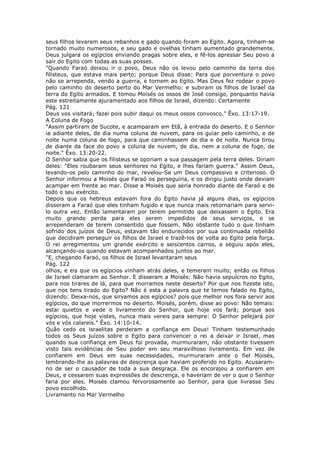 seus filhos levaram seus rebanhos e gado quando foram ao Egito. Agora, tinham-se
tornado muito numerosos, e seu gado e ovelhas tinham aumentado grandemente.
Deus julgara os egípcios enviando pragas sobre eles, e fê-los apressar Seu povo a
sair do Egito com todas as suas posses.
"Quando Faraó deixou ir o povo, Deus não os levou pelo caminho da terra dos
filisteus, que estava mais perto; porque Deus disse: Para que porventura o povo
não se arrependa, vendo a guerra, e tornem ao Egito. Mas Deus fez rodear o povo
pelo caminho do deserto perto do Mar Vermelho: e subiram os filhos de Israel da
terra do Egito armados. E tomou Moisés os ossos de José consigo, porquanto havia
este estreitamente ajuramentado aos filhos de Israel, dizendo: Certamente
Pág. 121
Deus vos visitará; fazei pois subir daqui os meus ossos convosco." Êxo. 13:17-19.
A Coluna de Fogo
"Assim partiram de Sucote, e acamparam em Etã, à entrada do deserto. E o Senhor
ia adiante deles, de dia numa coluna de nuvem, para os guiar pelo caminho, e de
noite numa coluna de fogo, para que caminhassem de dia e de noite. Nunca tirou
de diante da face do povo a coluna de nuvem, de dia, nem a coluna de fogo, de
noite." Êxo. 13:20-22.
O Senhor sabia que os filisteus se oporiam a sua passagem pela terra deles. Diriam
deles: "Eles roubaram seus senhores no Egito, e lhes fariam guerra." Assim Deus,
levando-os pelo caminho do mar, revelou-Se um Deus compassivo e criterioso. O
Senhor informou a Moisés que Faraó os perseguiria, e os dirigiu justo onde deviam
acampar em frente ao mar. Disse a Moisés que seria honrado diante de Faraó e de
todo o seu exército.
Depois que os hebreus estavam fora do Egito havia já alguns dias, os egípcios
disseram a Faraó que eles tinham fugido e que nunca mais retornariam para servi-
lo outra vez. Então lamentaram por terem permitido que deixassem o Egito. Era
muito grande perda para eles serem impedidos de seus serviços, e se
arrependeram de terem consentido que fossem. Não obstante tudo o que tinham
sofrido dos juízos de Deus, estavam tão endurecidos por sua continuada rebelião
que decidiram perseguir os filhos de Israel e trazê-los de volta ao Egito pela força.
O rei arregimentou um grande exército e seiscentos carros, e seguiu após eles,
alcançando-os quando estavam acompanhados juntos ao mar.
"E, chegando Faraó, os filhos de Israel levantaram seus
Pág. 122
olhos, e eis que os egípcios vinham atrás deles, e temeram muito; então os filhos
de Israel clamaram ao Senhor. E disseram a Moisés: Não havia sepulcros no Egito,
para nos tirares de lá, para que morramos neste deserto? Por que nos fizeste isto,
que nos tens tirado do Egito? Não é esta a palavra que te temos falado no Egito,
dizendo: Deixa-nos, que sirvamos aos egípcios? pois que melhor nos fora servir aos
egípcios, do que morrermos no deserto. Moisés, porém, disse ao povo: Não temais:
estai quietos e vede o livramento do Senhor, que hoje vos fará; porque aos
egípcios, que hoje vistes, nunca mais vereis para sempre: O Senhor pelejará por
vós e vós calareis." Êxo. 14:10-14.
Quão cedo os israelitas perderam a confiança em Deus! Tinham testemunhado
todos os Seus juízos sobre o Egito para convencer o rei a deixar ir Israel, mas
quando sua confiança em Deus foi provada, murmuraram, não obstante tivessem
visto tais evidências de Seu poder em seu maravilhoso livramento. Em vez de
confiarem em Deus em suas necessidades, murmuraram ante o fiel Moisés,
lembrando-lhe as palavras de descrença que haviam proferido no Egito. Acusaram-
no de ser o causador de toda a sua desgraça. Ele os encorajou a confiarem em
Deus, e cessarem suas expressões de descrença, e haveriam de ver o que o Senhor
faria por eles. Moisés clamou fervorosamente ao Senhor, para que livrasse Seu
povo escolhido.
Livramento no Mar Vermelho
 