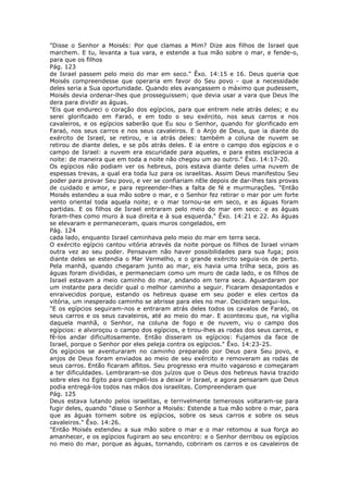 "Disse o Senhor a Moisés: Por que clamas a Mim? Dize aos filhos de Israel que
marchem. E tu, levanta a tua vara, e estende a tua mão sobre o mar, e fende-o,
para que os filhos
Pág. 123
de Israel passem pelo meio do mar em seco." Êxo. 14:15 e 16. Deus queria que
Moisés compreendesse que operaria em favor do Seu povo - que a necessidade
deles seria a Sua oportunidade. Quando eles avançassem o máximo que pudessem,
Moisés devia ordenar-lhes que prosseguissem; que devia usar a vara que Deus lhe
dera para dividir as águas.
"Eis que endureci o coração dos egípcios, para que entrem nele atrás deles; e eu
serei glorificado em Faraó, e em todo o seu exército, nos seus carros e nos
cavaleiros, e os egípcios saberão que Eu sou o Senhor, quando for glorificado em
Faraó, nos seus carros e nos seus cavaleiros. E o Anjo de Deus, que ia diante do
exército de Israel, se retirou, e ia atrás deles: também a coluna de nuvem se
retirou de diante deles, e se pôs atrás deles. E ia entre o campo dos egípcios e o
campo de Israel: a nuvem era escuridade para aqueles, e para estes esclarecia a
noite: de maneira que em toda a noite não chegou um ao outro." Êxo. 14:17-20.
Os egípcios não podiam ver os hebreus, pois estava diante deles uma nuvem de
espessas trevas, a qual era toda luz para os israelitas. Assim Deus manifestou Seu
poder para provar Seu povo, e ver se confiariam nEle depois de dar-lhes tais provas
de cuidado e amor, e para repreender-lhes a falta de fé e murmurações. "Então
Moisés estendeu a sua mão sobre o mar, e o Senhor fez retirar o mar por um forte
vento oriental toda aquela noite; e o mar tornou-se em seco, e as águas foram
partidas. E os filhos de Israel entraram pelo meio do mar em seco: e as águas
foram-lhes como muro à sua direita e à sua esquerda." Êxo. 14:21 e 22. As águas
se elevaram e permaneceram, quais muros congelados, em
Pág. 124
cada lado, enquanto Israel caminhava pelo meio do mar em terra seca.
O exército egípcio cantou vitória através da noite porque os filhos de Israel viriam
outra vez ao seu poder. Pensavam não haver possibilidades para sua fuga; pois
diante deles se estendia o Mar Vermelho, e o grande exército seguia-os de perto.
Pela manhã, quando chegaram junto ao mar, eis havia uma trilha seca, pois as
águas foram divididas, e permaneciam como um muro de cada lado, e os filhos de
Israel estavam a meio caminho do mar, andando em terra seca. Aguardaram por
um instante para decidir qual o melhor caminho a seguir. Ficaram desapontados e
enraivecidos porque, estando os hebreus quase em seu poder e eles certos da
vitória, um inesperado caminho se abrisse para eles no mar. Decidiram segui-los.
"E os egípcios seguiram-nos e entraram atrás deles todos os cavalos de Faraó, os
seus carros e os seus cavaleiros, até ao meio do mar. E aconteceu que, na vigília
daquela manhã, o Senhor, na coluna de fogo e de nuvem, viu o campo dos
egípcios: e alvoroçou o campo dos egípcios, e tirou-lhes as rodas dos seus carros, e
fê-los andar dificultosamente. Então disseram os egípcios: Fujamos da face de
Israel, porque o Senhor por eles peleja contra os egípcios." Êxo. 14:23-25.
Os egípcios se aventuraram no caminho preparado por Deus para Seu povo, e
anjos de Deus foram enviados ao meio de seu exército e removeram as rodas de
seus carros. Então ficaram aflitos. Seu progresso era muito vagaroso e começaram
a ter dificuldades. Lembraram-se dos juízos que o Deus dos hebreus havia trazido
sobre eles no Egito para compeli-los a deixar ir Israel, e agora pensaram que Deus
podia entregá-los todos nas mãos dos israelitas. Compreenderam que
Pág. 125
Deus estava lutando pelos israelitas, e terrivelmente temerosos voltaram-se para
fugir deles, quando "disse o Senhor a Moisés: Estende a tua mão sobre o mar, para
que as águas tornem sobre os egípcios, sobre os seus carros e sobre os seus
cavaleiros." Êxo. 14:26.
"Então Moisés estendeu a sua mão sobre o mar e o mar retomou a sua força ao
amanhecer, e os egípcios fugiram ao seu encontro: e o Senhor derribou os egípcios
no meio do mar, porque as águas, tornando, cobriram os carros e os cavaleiros de
 