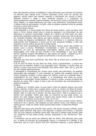 Mas, eles estavam prontos a desfalecer a cada sofrimento que tivessem de suportar
no caminho para aquela terra. Tinham suportado muito mais em serviço aos
egípcios, porém agora não podiam suportar o sofrimento em serviço a Deus.
Estavam prontos a ceder a suas sombrias dúvidas e a mergulhar no
desencorajamento quando fossem tentados. Murmuraram contra o devoto servo de
Deus, Moisés, e o responsabilizaram por todo o seu sofrimento. Expressaram ainda
o desejo ímpio de permanecer no Egito, onde se podiam assentar junto às panelas
de carne e comer pão a fartar.
Lição Para Nosso Tempo
A incredulidade e a murmuração dos filhos de Israel ilustra o povo de Deus hoje
sobre a Terra. Muitos olham para o Israel do passado e se maravilham de sua
descrença e contínua murmuração, depois de o Senhor ter feito tanto por eles,
dando-lhes repetidas evidências de Seu amor e cuidado. Acham que não se deviam
ter mostrado ingratos. Mas alguns que assim pensam, murmuram e se queixam
ante coisas de pequena conseqüência. Não se conhecem a si mesmos. Deus os
experimenta com freqüência, e prova sua fé com pequenas aflições; e eles não
suportam a prova melhor do que fez o antigo Israel.
Muitos têm suas necessidades presentes supridas; mesmo assim não confiam no
Senhor para o futuro. Manifestam incredulidade e caem no abatimento, no
desânimo, em face de necessidades antecipadas. Alguns vivem em contínua
preocupação, com medo de que venham a ter necessidade e que seus filhos
sofram. Quando surgem dificuldades ou são postos em aperto - quando sua fé e
amor a Deus são provados - recuam do sofrimento e murmuram do meio
Pág. 129
escolhido por Deus para purificá-los. Seu amor não se prova puro e perfeito para
suportar tudo.
A fé do povo do Deus do Céu deve ser forte, ativa e perseverante - a prova das
coisas que se esperam. Então a sua linguagem será: "Bendize, ó minha alma, ao
Senhor, e tudo o que há em mim bendiga o Seu santo nome" (Sal. 103:1), pois Ele
me tem tratado generosamente.
A abnegação é considerada por muitos como sendo real sofrimento. Os apetites
depravados são tolerados. E uma restrição ao apetite não saudável levaria até
muitos professos cristãos a iniciar agora um retorno, como se a inanição fosse a
conseqüência de um regime simples. E, à semelhança dos filhos de Israel,
prefeririam a escravidão, corpos doentios, e mesmo a morte, a serem privados das
panelas de carne. Pão e água é tudo o que foi prometido aos remanescentes no
tempo de angústia.
O Maná
"E, alçando-se o orvalho caído, eis que sobre a face do deserto estava uma coisa
miúda, redonda; miúda como a geada sobre a terra. E, vendo-a os filhos de Israel,
disseram uns aos outros: Que é isto? porque não sabiam o que era. Disse-lhes pois
Moisés: Este é o pão que o Senhor vos deu para comer. Esta é a palavra que o
Senhor tem mandado: Colhei dele cada um conforme ao que pode comer, um
gômer por cada cabeça, segundo o número das vossas almas; cada um tomará
para os que se acharem na sua tenda." Êxo. 16:14-16.
"E os filhos de Israel fizeram assim; e colheram, uns mais e outros menos. Porém,
medindo-o com o gômer, não sobejava ao que colhera muito, nem faltava ao que
colhera pouco: cada um colheu tanto quanto podia comer. E disse-lhes Moisés:
Pág. 130
Ninguém dele deixe para amanhã. Eles, porém, não deram ouvidos a Moisés, antes
alguns deles deixaram dele para o dia seguinte; e aquele criou bichos, e cheirava
mal; por isso indignou-se Moisés contra eles. Eles pois o colhiam cada manhã, cada
um, conforme ao que podia comer; porque, aquecendo o sol, derretia-se." Êxo.
16:17-21.
"E aconteceu que ao sexto dia colheram pão em dobro, dois gômeres para cada
um: e todos os príncipes da congregação vieram, e contaram-no a Moisés. E ele
disse-lhes: Isto é o que o Senhor tem dito: Amanhã é repouso, o santo sábado do
 