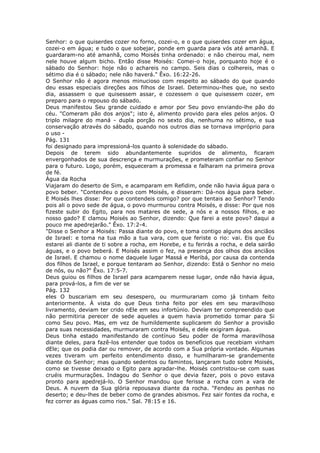 Senhor: o que quiserdes cozer no forno, cozei-o, e o que quiserdes cozer em água,
cozei-o em água; e tudo o que sobejar, ponde em guarda para vós até amanhã. E
guardaram-no até amanhã, como Moisés tinha ordenado: e não cheirou mal, nem
nele houve algum bicho. Então disse Moisés: Comei-o hoje, porquanto hoje é o
sábado do Senhor: hoje não o achareis no campo. Seis dias o colhereis, mas o
sétimo dia é o sábado; nele não haverá." Êxo. 16:22-26.
O Senhor não é agora menos minucioso com respeito ao sábado do que quando
deu essas especiais direções aos filhos de Israel. Determinou-lhes que, no sexto
dia, assassem o que quisessem assar, e cozessem o que quisessem cozer, em
preparo para o repouso do sábado.
Deus manifestou Seu grande cuidado e amor por Seu povo enviando-lhe pão do
céu. "Comeram pão dos anjos"; isto é, alimento provido para eles pelos anjos. O
triplo milagre do maná - dupla porção no sexto dia, nenhuma no sétimo, e sua
conservação através do sábado, quando nos outros dias se tornava impróprio para
o uso -
Pág. 131
foi designado para impressioná-los quanto à solenidade do sábado.
Depois de terem sido abundantemente supridos de alimento, ficaram
envergonhados de sua descrença e murmurações, e prometeram confiar no Senhor
para o futuro. Logo, porém, esqueceram a promessa e falharam na primeira prova
de fé.
Água da Rocha
Viajaram do deserto de Sim, e acamparam em Refidim, onde não havia água para o
povo beber. "Contendeu o povo com Moisés, e disseram: Dá-nos água para beber.
E Moisés lhes disse: Por que contendeis comigo? por que tentais ao Senhor? Tendo
pois ali o povo sede de água, o povo murmurou contra Moisés, e disse: Por que nos
fizeste subir do Egito, para nos matares de sede, a nós e a nossos filhos, e ao
nosso gado? E clamou Moisés ao Senhor, dizendo: Que farei a este povo? daqui a
pouco me apedrejarão." Êxo. 17:2-4.
"Disse o Senhor a Moisés: Passa diante do povo, e toma contigo alguns dos anciãos
de Israel: e toma na tua mão a tua vara, com que feriste o rio: vai. Eis que Eu
estarei ali diante de ti sobre a rocha, em Horebe, e tu ferirás a rocha, e dela sairão
águas, e o povo beberá. E Moisés assim o fez, na presença dos olhos dos anciãos
de Israel. E chamou o nome daquele lugar Massá e Meribá, por causa da contenda
dos filhos de Israel, e porque tentaram ao Senhor, dizendo: Está o Senhor no meio
de nós, ou não?" Êxo. 17:5-7.
Deus guiou os filhos de Israel para acamparem nesse lugar, onde não havia água,
para prová-los, a fim de ver se
Pág. 132
eles O buscariam em seu desespero, ou murmurariam como já tinham feito
anteriormente. À vista do que Deus tinha feito por eles em seu maravilhoso
livramento, deviam ter crido nEle em seu infortúnio. Deviam ter compreendido que
não permitiria perecer de sede aqueles a quem havia prometido tomar para Si
como Seu povo. Mas, em vez de humildemente suplicarem do Senhor a provisão
para suas necessidades, murmuraram contra Moisés, e dele exigiram água.
Deus tinha estado manifestando de contínuo Seu poder de forma maravilhosa
diante deles, para fazê-los entender que todos os benefícios que recebiam vinham
dEle; que os podia dar ou remover, de acordo com a Sua própria vontade. Algumas
vezes tiveram um perfeito entendimento disso, e humilharam-se grandemente
diante do Senhor; mas quando sedentos ou famintos, lançaram tudo sobre Moisés,
como se tivesse deixado o Egito para agradar-lhe. Moisés contristou-se com suas
cruéis murmurações. Indagou do Senhor o que devia fazer, pois o povo estava
pronto para apedrejá-lo. O Senhor mandou que ferisse a rocha com a vara de
Deus. A nuvem da Sua glória repousava diante da rocha. "Fendeu as penhas no
deserto; e deu-lhes de beber como de grandes abismos. Fez sair fontes da rocha, e
fez correr as águas como rios." Sal. 78:15 e 16.
 