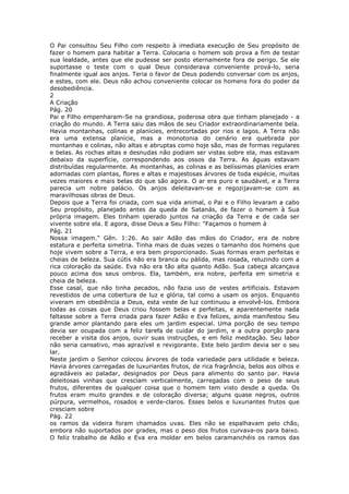 O Pai consultou Seu Filho com respeito à imediata execução de Seu propósito de
fazer o homem para habitar a Terra. Colocaria o homem sob prova a fim de testar
sua lealdade, antes que ele pudesse ser posto eternamente fora de perigo. Se ele
suportasse o teste com o qual Deus considerava conveniente prová-lo, seria
finalmente igual aos anjos. Teria o favor de Deus podendo conversar com os anjos,
e estes, com ele. Deus não achou conveniente colocar os homens fora do poder da
desobediência.
2
A Criação
Pág. 20
Pai e Filho empenharam-Se na grandiosa, poderosa obra que tinham planejado - a
criação do mundo. A Terra saiu das mãos de seu Criador extraordinariamente bela.
Havia montanhas, colinas e planícies, entrecortadas por rios e lagos. A Terra não
era uma extensa planície, mas a monotonia do cenário era quebrada por
montanhas e colinas, não altas e abruptas como hoje são, mas de formas regulares
e belas. As rochas altas e desnudas não podiam ser vistas sobre ela, mas estavam
debaixo da superfície, correspondendo aos ossos da Terra. As águas estavam
distribuídas regularmente. As montanhas, as colinas e as belíssimas planícies eram
adornadas com plantas, flores e altas e majestosas árvores de toda espécie, muitas
vezes maiores e mais belas do que são agora. O ar era puro e saudável, e a Terra
parecia um nobre palácio. Os anjos deleitavam-se e regozijavam-se com as
maravilhosas obras de Deus.
Depois que a Terra foi criada, com sua vida animal, o Pai e o Filho levaram a cabo
Seu propósito, planejado antes da queda de Satanás, de fazer o homem à Sua
própria imagem. Eles tinham operado juntos na criação da Terra e de cada ser
vivente sobre ela. E agora, disse Deus a Seu Filho: "Façamos o homem à
Pág. 21
Nossa imagem." Gên. 1:26. Ao sair Adão das mãos do Criador, era de nobre
estatura e perfeita simetria. Tinha mais de duas vezes o tamanho dos homens que
hoje vivem sobre a Terra, e era bem proporcionado. Suas formas eram perfeitas e
cheias de beleza. Sua cútis não era branca ou pálida, mas rosada, reluzindo com a
rica coloração da saúde. Eva não era tão alta quanto Adão. Sua cabeça alcançava
pouco acima dos seus ombros. Ela, também, era nobre, perfeita em simetria e
cheia de beleza.
Esse casal, que não tinha pecados, não fazia uso de vestes artificiais. Estavam
revestidos de uma cobertura de luz e glória, tal como a usam os anjos. Enquanto
viveram em obediência a Deus, esta veste de luz continuou a envolvê-los. Embora
todas as coisas que Deus criou fossem belas e perfeitas, e aparentemente nada
faltasse sobre a Terra criada para fazer Adão e Eva felizes, ainda manifestou Seu
grande amor plantando para eles um jardim especial. Uma porção de seu tempo
devia ser ocupada com a feliz tarefa de cuidar do jardim, e a outra porção para
receber a visita dos anjos, ouvir suas instruções, e em feliz meditação. Seu labor
não seria cansativo, mas aprazível e revigorante. Este belo jardim devia ser o seu
lar.
Neste jardim o Senhor colocou árvores de toda variedade para utilidade e beleza.
Havia árvores carregadas de luxuriantes frutos, de rica fragrância, belos aos olhos e
agradáveis ao paladar, designados por Deus para alimento do santo par. Havia
deleitosas vinhas que cresciam verticalmente, carregadas com o peso de seus
frutos, diferentes de qualquer coisa que o homem tem visto desde a queda. Os
frutos eram muito grandes e de coloração diversa; alguns quase negros, outros
púrpura, vermelhos, rosados e verde-claros. Esses belos e luxuriantes frutos que
cresciam sobre
Pág. 22
os ramos da videira foram chamados uvas. Eles não se espalhavam pelo chão,
embora não suportados por grades, mas o peso dos frutos curvava-os para baixo.
O feliz trabalho de Adão e Eva era moldar em belos caramanchéis os ramos das
 