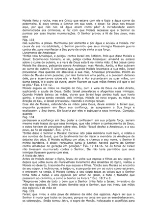 Moisés feriu a rocha, mas era Cristo que estava com ele e fazia a água correr da
pederneira. O povo tentou o Senhor em sua sede, e disse: Se Deus nos trouxe
aqui, por que não nos dá água assim como pão? A incredulidade assim
demonstrada era criminosa, e fez com que Moisés receasse que o Senhor os
punisse por suas ímpias murmurações. O Senhor provou a fé de Seu povo, mas
este
Pág. 133
não suportou a prova. Murmurou por alimento e por água e acusou a Moisés. Por
causa de sua incredulidade, o Senhor permitiu que seus inimigos fizessem guerra
contra ele, para manifestar a Seu povo de onde vinha a sua força.
Livramento de Amaleque
"Então veio Amaleque, e pelejou contra Israel em Refidim. Pelo que disse Moisés a
Josué: Escolhe-nos homens, e sai, peleja contra Amaleque: amanhã eu estarei
sobre o cume do outeiro, e a vara de Deus estará na minha mão. E fez Josué como
Moisés lhe dissera, pelejando contra Amaleque: mas Moisés, Aarão, e Hur subiram
ao cume do outeiro. E acontecia que, quando Moisés levantava a sua mão, Israel
prevalecia: mas quando ele abaixava a sua mão, Amaleque prevalecia. Porém as
mãos de Moisés eram pesadas, por isso tomaram uma pedra, e a puseram debaixo
dele, para assentar-se sobre ela: e Aarão e Hur sustentaram as suas mãos, um
duma banda, e o outro da outra; assim ficaram as suas mãos firmes até que o sol
se pôs." Êxo. 17:8-12.
Moisés ergueu as mãos na direção do Céu, com a vara de Deus na mão direita,
suplicando a ajuda de Deus. Então Israel prevaleceu e afugentou seus inimigos.
Quando Moisés baixou as mãos, viu-se que Israel logo perdeu tudo que havia
ganho, e estava sendo vencido pelo inimigo. Moisés de novo ergueu as mãos na
direção do Céu, e Israel prevaleceu, fazendo o inimigo recuar.
Esse ato de Moisés, estendendo as mãos para Deus, devia ensinar a Israel que,
enquanto pusessem em Deus sua confiança, se apegassem a Sua força e
exaltassem o Seu trono, Ele lutaria por eles e subjugaria seus inimigos. Contudo,
quando
Pág. 134
perdessem a confiança em Seu poder e confiassem em sua própria força, seriam
mesmo mais fracos do que seus inimigos, que não tinham o conhecimento de Deus,
e estes haviam de prevalecer sobre eles. Então "Josué desfez a Amaleque, e a seu
povo, ao fio de espada". Êxo. 17:13.
"Então disse o Senhor a Moisés: Escreve isto para memória num livro, e relata-o
aos ouvidos de Josué; que Eu totalmente hei de riscar a memória de Amaleque de
debaixo dos céus. E Moisés edificou um altar, e chamou o seu nome, o Senhor é
minha bandeira. E disse: Porquanto jurou o Senhor, haverá guerra do Senhor
contra Amaleque de geração em geração." Êxo. 17:14-16. Se os filhos de Israel
não tivessem murmurado contra o Senhor, Ele não teria permitido que seus
inimigos fizessem guerra com eles.
A Visita de Jetro
Antes de Moisés deixar o Egito, levou de volta sua esposa e filhos ao seu sogro. E
depois que Jetro ouviu do maravilhoso livramento dos israelitas do Egito, visitou a
Moisés no deserto, trazendo-lhe sua esposa e filhos. "Então saiu Moisés ao encontro
de seu sogro, e inclinou-se, e beijou-o, e perguntaram um ao outro como estavam,
e entraram na tenda. E Moisés contou a seu sogro todas as coisas que o Senhor
tinha feito a Faraó e aos egípcios por amor de Israel, e todo o trabalho que
passaram no caminho, e como o Senhor os livrara." Êxo. 18:7 e 8.
"Alegrou-se Jetro de todo o bem que o Senhor tinha feito a Israel, livrando-o da
mão dos egípcios. E Jetro disse: Bendito seja o Senhor, que vos livrou das mãos
dos egípcios e da mão de
Pág. 135
Faraó; que livrou a este povo de debaixo da mão dos egípcios. Agora sei que o
Senhor é maior que todos os deuses; porque na coisa em que se ensoberbeceram,
os sobrepujou. Então tomou Jetro, o sogro de Moisés, holocausto e sacrifícios para
 