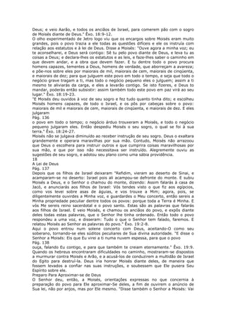 Deus; e veio Aarão, e todos os anciãos de Israel, para comerem pão com o sogro
de Moisés diante de Deus." Êxo. 18:9-12.
O olho experimentado de Jetro logo viu que os encargos sobre Moisés eram muito
grandes, pois o povo trazia a ele todas as questões difíceis e ele os instruía com
relação aos estatutos e à lei de Deus. Disse a Moisés: "Ouve agora a minha voz; eu
te aconselharei, e Deus será contigo: Sê tu pelo povo diante de Deus, e leva tu as
coisas a Deus; e declara-lhes os estatutos e as leis, e faze-lhes saber o caminho em
que devem andar, e a obra que devem fazer. E tu dentre todo o povo procura
homens capazes, tementes a Deus, homens de verdade, que aborreçam a avareza;
e põe-nos sobre eles por maiorais de mil, maiorais de cem, maiorais de cinqüenta,
e maiorais de dez; para que julguem este povo em todo o tempo, e seja que todo o
negócio grave tragam a ti, mas todo o negócio pequeno eles o julguem; assim a ti
mesmo te aliviarás da carga, e eles a levarão contigo. Se isto fizeres, e Deus to
mandar, poderás então subsistir: assim também todo este povo em paz virá ao seu
lugar." Êxo. 18:19-23.
"E Moisés deu ouvidos à voz de seu sogro e fez tudo quanto tinha dito; e escolheu
Moisés homens capazes, de todo o Israel, e os pôs por cabeças sobre o povo:
maiorais de mil e maiorais de cem, maiorais de cinqüenta, e maiorais de dez. E eles
julgaram
Pág. 136
o povo em todo o tempo; o negócio árduo trouxeram a Moisés, e todo o negócio
pequeno julgaram eles. Então despediu Moisés o seu sogro, o qual se foi à sua
terra." Êxo. 18:24-27.
Moisés não se julgava diminuído ao receber instrução de seu sogro. Deus o exaltara
grandemente e operara maravilhas por sua mão. Contudo, Moisés não arrazoou
que Deus o escolhera para instruir outros e que cumprira coisas maravilhosas por
sua mão, e que por isso não necessitava ser instruído. Alegremente ouviu as
sugestões de seu sogro, e adotou seu plano como uma sábia providência.
18
A Lei de Deus
Pág. 137
Depois que os filhos de Israel deixaram "Refidim, vieram ao deserto de Sinai, e
acamparam-se no deserto: Israel pois ali acampou-se defronte do monte. E subiu
Moisés a Deus, e o Senhor o chamou do monte, dizendo: Assim falarás à casa de
Jacó, e anunciarás aos filhos de Israel: Vós tendes visto o que fiz aos egípcios,
como vos levei sobre asas de águias, e vos trouxe a Mim; agora, pois, se
diligentemente ouvirdes a Minha voz, e guardardes o Meu concerto, então sereis a
Minha propriedade peculiar dentre todos os povos: porque toda a Terra é Minha. E
vós Me sereis reino sacerdotal e o povo santo. Estas são as palavras que falarás
aos filhos de Israel. E veio Moisés, e chamou os anciãos do povo, e expôs diante
deles todas estas palavras, que o Senhor lhe tinha ordenado. Então todo o povo
respondeu a uma voz, e disseram: Tudo o que o Senhor tem falado, faremos. E
relatou Moisés ao Senhor as palavras do povo." Êxo. 19:2-8.
Aqui o povo entrou num solene concerto com Deus, aceitando-O como seu
soberano, tornando-se eles súditos peculiares de Sua divina autoridade. "E disse o
Senhor a Moisés: Eis que Eu virei a ti numa nuvem espessa, para que o povo
Pág. 138
ouça, falando Eu contigo, e para que também te creiam eternamente." Êxo. 19:9.
Quando os hebreus encontraram dificuldades no caminho, mostraram-se dispostos
a murmurar contra Moisés e Arão, e a acusá-los de conduzirem a multidão de Israel
do Egito para destruí-la. Deus iria honrar Moisés diante deles, de maneira que
fossem levados a confiar nas suas instruções, e soubessem que Ele pusera Seu
Espírito sobre ele.
Preparo Para Aproximar-se de Deus
O Senhor deu, então, a Moisés, orientações expressas no que concernia à
preparação do povo para Ele aproximar-Se deles, a fim de ouvirem o anúncio de
Sua lei, não por anjos, mas por Ele mesmo. "Disse também o Senhor a Moisés: Vai
 