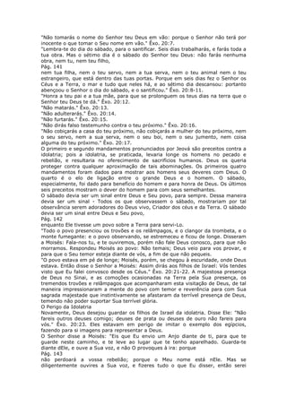 "Não tomarás o nome do Senhor teu Deus em vão: porque o Senhor não terá por
inocente o que tomar o Seu nome em vão." Êxo. 20:7.
"Lembra-te do dia do sábado, para o santificar. Seis dias trabalharás, e farás toda a
tua obra. Mas o sétimo dia é o sábado do Senhor teu Deus: não farás nenhuma
obra, nem tu, nem teu filho,
Pág. 141
nem tua filha, nem o teu servo, nem a tua serva, nem o teu animal nem o teu
estrangeiro, que está dentro das tuas portas. Porque em seis dias fez o Senhor os
Céus e a Terra, o mar e tudo que neles há, e ao sétimo dia descansou: portanto
abençoou o Senhor o dia do sábado, e o santificou." Êxo. 20:8-11.
"Honra a teu pai e a tua mãe, para que se prolonguem os teus dias na terra que o
Senhor teu Deus te dá." Êxo. 20:12.
"Não matarás." Êxo. 20:13.
"Não adulterarás." Êxo. 20:14.
"Não furtarás." Êxo. 20:15.
"Não dirás falso testemunho contra o teu próximo." Êxo. 20:16.
"Não cobiçarás a casa do teu próximo, não cobiçarás a mulher do teu próximo, nem
o seu servo, nem a sua serva, nem o seu boi, nem o seu jumento, nem coisa
alguma do teu próximo." Êxo. 20:17.
O primeiro e segundo mandamentos pronunciados por Jeová são preceitos contra a
idolatria; pois a idolatria, se praticada, levaria longe os homens no pecado e
rebelião, e resultaria no oferecimento de sacrifícios humanos. Deus os queria
proteger contra qualquer aproximação de tais abominações. Os primeiros quatro
mandamentos foram dados para mostrar aos homens seus deveres com Deus. O
quarto é o elo de ligação entre o grande Deus e o homem. O sábado,
especialmente, foi dado para benefício do homem e para honra de Deus. Os últimos
seis preceitos mostram o dever do homem para com seus semelhantes.
O sábado devia ser um sinal entre Deus e Seu povo, para sempre. Dessa maneira
devia ser um sinal - Todos os que observassem o sábado, mostrariam por tal
observância serem adoradores do Deus vivo, Criador dos céus e da Terra. O sábado
devia ser um sinal entre Deus e Seu povo,
Pág. 142
enquanto Ele tivesse um povo sobre a Terra para servi-Lo.
"Todo o povo presenciou os trovões e os relâmpagos, e o clangor da trombeta, e o
monte fumegante: e o povo observando, se estremeceu e ficou de longe. Disseram
a Moisés: Fala-nos tu, e te ouviremos, porém não fale Deus conosco, para que não
morramos. Respondeu Moisés ao povo: Não temais; Deus veio para vos provar, e
para que o Seu temor esteja diante de vós, a fim de que não pequeis.
"O povo estava em pé de longe; Moisés, porém, se chegou à escuridade, onde Deus
estava. Então disse o Senhor a Moisés: Assim dirás aos filhos de Israel: Vós tendes
visto que Eu falei convosco desde os Céus." Êxo. 20:21-22. A majestosa presença
de Deus no Sinai, e as comoções ocasionadas na Terra pela Sua presença, os
tremendos trovões e relâmpagos que acompanharam esta visitação de Deus, de tal
maneira impressionaram a mente do povo com temor e reverência para com Sua
sagrada majestade que instintivamente se afastaram da terrível presença de Deus,
temendo não poder suportar Sua terrível glória.
O Perigo da Idolatria
Novamente, Deus desejou guardar os filhos de Israel da idolatria. Disse Ele: "Não
fareis outros deuses comigo; deuses de prata ou deuses de ouro não fareis para
vós." Êxo. 20:23. Eles estavam em perigo de imitar o exemplo dos egípcios,
fazendo para si imagens para representar a Deus.
O Senhor disse a Moisés: "Eis que Eu envio um Anjo diante de ti, para que te
guarde neste caminho, e te leve ao lugar que te tenho aparelhado. Guarda-te
diante dEle, e ouve a Sua voz, e não O provoques à ira: porque
Pág. 143
não perdoará a vossa rebelião; porque o Meu nome está nEle. Mas se
diligentemente ouvires a Sua voz, e fizeres tudo o que Eu disser, então serei
 