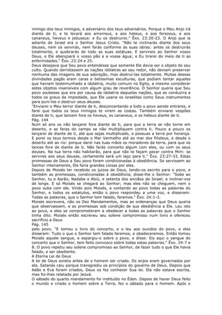 inimigo dos teus inimigos, e adversário dos teus adversários. Porque o Meu Anjo irá
diante de ti, e te levará aos amorreus, e aos heteus, e aos ferezeus, e aos
cananeus, heveus e jebuseus: e Eu os destruirei." Êxo. 23:20-23. O Anjo que ia
adiante de Israel era o Senhor Jesus Cristo. "Não te inclinarás diante dos seus
deuses, nem os servirás, nem farás conforme às suas obras: antes os destruirás
totalmente, e quebrarás de todo as suas estátuas. E servireis ao Senhor vosso
Deus, e Ele abençoará o vosso pão e a vossa água; e Eu tirarei do meio de ti as
enfermidades." Êxo. 23:24 e 25.
Deus desejava que Seu povo entendesse que somente Ele devia ser o objeto do seu
culto. Quando derrotassem as nações idólatras ao seu redor, não deviam preservar
nenhuma das imagens de sua adoração, mas destruí-las totalmente. Muitas dessas
divindades pagãs eram caras e belíssimas esculturas, que podiam tentar aqueles
que haviam testemunhado a idolatria, muito comum no Egito, a mesmo considerar
estes objetos insensíveis com algum grau de reverência. O Senhor queria que Seu
povo soubesse que era por causa da idolatria daquelas nações, que as conduzira a
todos os graus da impiedade, que Ele usaria os israelitas como Seus instrumentos
para puni-los e destruir seus deuses.
"Enviarei o Meu terror diante de ti, desconcertando a todo o povo aonde entrares, e
farei que todos os teus inimigos te virem as costas. Também enviarei vespões
diante de ti, que lancem fora os heveus, os cananeus, e os heteus diante de ti.
Pág. 144
Num só ano os não lançarei fora diante de ti, para que a terra se não torne em
deserto, e as feras do campo se não multipliquem contra ti. Pouco a pouco os
lançarei de diante de ti, até que sejas multiplicado, e possuas a terra por herança.
E porei os teus termos desde o Mar Vermelho até ao mar dos filisteus, e desde o
deserto até ao rio: porque darei nas tuas mãos os moradores da terra, para que os
lances fora de diante de ti. Não farás concerto algum com eles, ou com os seus
deuses. Na tua terra não habitarão, para que não te façam pecar contra Mim: se
servires aos seus deuses, certamente será um laço para ti." Êxo. 23:27-33. Estas
promessas de Deus a Seu povo foram condicionadas à obediência. Se servissem ao
Senhor inteiramente, Ele faria grandes coisas por eles.
Depois de Moisés ter recebido os juízos de Deus, tendo-os escrito para o povo, e
também as promessas, condicionadas à obediência, disse-lhe o Senhor: "Sobe ao
Senhor, tu e Aarão, Nadabe e Abiú, e setenta dos anciãos de Israel; e inclinai-vos
de longe. E só Moisés se chegará ao Senhor; mas eles não se cheguem, nem o
povo suba com ele. Vindo pois Moisés, e contando ao povo todas as palavras do
Senhor, e todos os estatutos, então o povo respondeu a uma voz, e disseram:
Todas as palavras, que o Senhor tem falado, faremos." Êxo. 24:1-3.
Moisés escrevera, não os Dez Mandamentos, mas as ordenanças que Deus queria
que observassem, e as promessas sob condição de sua obediência a Ele. Leu isto
ao povo, e eles se comprometeram a obedecer a todas as palavras que o Senhor
tinha dito. Moisés então escreveu seu solene compromisso num livro e ofereceu
sacrifício a Deus
Pág. 145
pelo povo. "E tomou o livro do concerto, e o leu aos ouvidos do povo, e eles
disseram: Tudo o que o Senhor tem falado faremos, e obedeceremos. Então tomou
Moisés aquele sangue, e espargiu-o sobre o povo, e disse: Eis aqui o sangue do
concerto que o Senhor, tem feito convosco sobre todas estas palavras." Êxo. 24:7 e
8. O povo repetiu seu solene compromisso ao Senhor, de fazer tudo o que Ele havia
falado, e ser obediente.
A Eterna Lei de Deus
A lei de Deus existia antes de o homem ser criado. Os anjos eram governados por
ela. Satanás caiu porque transgrediu os princípios do governo de Deus. Depois que
Adão e Eva foram criados, Deus os fez conhecer Sua lei. Ela não estava escrita,
mas foi-lhes relatada por Jeová.
O sábado do quarto mandamento foi instituído no Éden. Depois de haver Deus feito
o mundo e criado o homem sobre a Terra, fez o sábado para o homem. Após o
 