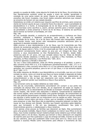 pecado e a queda de Adão, coisa alguma foi tirada da lei de Deus. Os princípios dos
Dez Mandamentos existiam antes da queda e eram de caráter apropriado à
condição de uma santa ordem de seres. Depois da queda os princípios desses
preceitos não foram mudados, mas foram dados preceitos adicionais que viessem
ao encontro do homem em seu estado decaído.
Estabeleceu-se então um sistema que requeria sacrifício de animais, para conservar
diante do homem aquilo de que a serpente fizera Eva descrer - que a penalidade da
desobediência é a morte. A transgressão da lei de Deus tornou necessário que
Cristo morresse como sacrifício e, assim, abrisse caminho para o homem escapar
da penalidade e ainda preservar a honra da lei de Deus. O sistema de sacrifícios
devia ensinar ao homem a humildade, em vista
Pág. 146
de sua condição decaída, e conduzi-lo ao arrependimento e confiança em Deus
somente, mediante o Redentor prometido, para perdão de sua passada
transgressão da lei divina. Se a lei de Deus não tivesse sido transgredida, jamais
teria havido morte, nem teriam sido necessários preceitos adicionais para se
ajustarem à decaída condição humana.
Adão ensinou a seus descendentes a lei de Deus, que foi transmitida aos fiéis
através de sucessivas gerações. A contínua transgressão da lei de Deus atraiu um
dilúvio de águas sobre a Terra. A lei foi preservada por Noé e sua família, que, por
procederem corretamente foram salvos na arca por um milagre de Deus. Noé
ensinou a seus descendentes os Dez Mandamentos. O Senhor, desde Adão,
preservou para Si um povo, em cujo coração estava Sua lei. Disse de Abraão:
"Porquanto Abraão obedeceu à Minha voz, e guardou o Meu mandado, os Meus
preceitos, os Meus estatutos, e as Minhas leis." Gên. 26:5.
O Senhor apareceu a Abraão e disse-lhe:
"Eu sou o Deus todo-poderoso, anda em Minha presença e sê perfeito; e porei o
Meu concerto entre Mim e ti, e te multiplicarei grandissimamente." Gên. 17:1 e 2.
"Estabelecerei o Meu concerto entre Mim e ti e a tua semente depois de ti em suas
gerações, por concerto perpétuo, para te ser a ti por Deus, e a tua semente depois
de ti." Gên. 17:7.
Ele então requereu de Abraão e sua descendência a circuncisão, que era um círculo
cortado na carne, como um sinal de que Deus os havia cortado e separado de todas
as nações como Seu tesouro peculiar. Por este sinal eles solenemente se
comprometeram a não se ligar por casamento com outras nações, pois, assim
fazendo, poderiam perder sua reverência a Deus e Sua santa lei,
Pág. 147
e se tornariam como as nações idólatras ao redor deles.
Pelo ato da circuncisão, solenemente concordaram em cumprir a sua parte nas
condições da aliança feita com Abraão, de se separarem de todas as nações e
serem perfeitos. Se os descendentes de Abraão se tivessem mantido separados das
outras nações, não teriam sido seduzidos à idolatria. Conservando-se separados
das outras nações, seria removida deles uma grande tentação, de comprometer-se
em suas práticas pecaminosas e rebeldia contra Deus. Perderam em grande medida
seu peculiar e santo caráter por se misturarem com as nações ao redor. Para puni-
los o Senhor trouxe sobre sua terra a fome, que os compeliu a descerem ao Egito
para preservar a vida. Mas Deus não os abandonou enquanto estavam no Egito, por
causa de Sua aliança com Abraão. Permitiu que fossem oprimidos pelos egípcios,
para que tornassem a Ele em seu desespero, escolhessem Seu justo e
misericordioso governo, e obedecessem a Seus reclamos.
Eram apenas umas poucas as famílias que desceram ao Egito. Elas aumentaram
para uma grande multidão. Alguns foram cuidadosos no instruir seus filhos na lei de
Deus, mas muitos israelitas haviam testemunhado tanta idolatria que tinham idéias
confusas sobre a lei de Deus. Aqueles que temiam a Deus clamavam em angústia
de espírito para que lhes quebrasse o jugo de amarga servidão, tirando-os da terra
de seu cativeiro, para que pudessem estar livres para servi-Lo. Deus ouviu suas
súplicas e suscitou Moisés como instrumento para efetuar o livramento de Seu
 