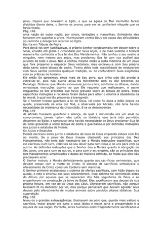 povo. Depois que deixaram o Egito, e que as águas do Mar Vermelho foram
divididas diante deles, o Senhor os provou para ver se confiariam nAquele que os
havia tirado,
Pág. 148
uma nação de outra nação, por sinais, tentações e maravilhas. Entretanto eles
falharam em suportar a prova. Murmuraram contra Deus por causa das dificuldades
no caminho e desejaram retornar ao Egito.
Escrita em Tábuas de Pedra
Para deixá-los sem justificativas, o próprio Senhor condescendeu em descer sobre o
Sinai, envolto em glória e circundado por Seus anjos, e na mais sublime e terrível
maneira fez conhecida a Sua lei dos Dez Mandamentos. Não confiou o seu ensino a
ninguém, nem mesmo aos anjos, mas proclamou Sua lei com voz audível aos
ouvidos de todo o povo. Não a confiou mesmo então à curta memória de um povo
que fora propenso a esquecer Seus reclamos, mas escreveu-a com Seu próprio
dedo santo sobre tábuas de pedra. Tiraria deles toda possibilidade de misturarem
com Seus santos preceitos qualquer tradição, ou de confundirem Suas exigências
com as práticas de homens.
Ele então Se aproximou ainda mais de Seu povo, que tinha sido tão pronto a
extraviar-se, pois não queria deixá-los meramente com os dez preceitos do
Decálogo. Ordenou que Moisés escrevesse juízos e leis, conforme os ditasse, dando
minuciosas instruções quanto ao que Ele requeria que realizassem, e assim
resguardou os dez preceitos que havia gravado sobre as tábuas de pedra. Estas
específicas instruções e reclamos foram dados para atrair o errante à obediência da
lei moral, à qual era tão propenso a transgredir.
Se o homem tivesse guardado a lei de Deus, tal como foi dada a Adão depois da
queda, preservada na arca por Noé, e observada por Abraão, não teria havido
necessidade da ordenança da circuncisão. E se os descendentes
Pág. 149
de Abraão tivessem guardado a aliança, da qual a circuncisão era um sinal ou
compromisso, jamais teriam eles caído na idolatria nem teria sido permitido
descerem ao Egito, e tampouco teria havido necessidade de Deus proclamar Sua lei
do Sinai gravando-a sobre tábuas de pedra e guardando-a por definidas instruções
nos juízos e estatutos de Moisés.
Os Juízos e Estatutos
Moisés escreveu estes juízos e estatutos da boca de Deus enquanto estava com Ele
no monte. Se o povo de Deus tivesse obedecido aos princípios dos Dez
Mandamentos, não teria sido necessário dar a Moisés instruções específicas, que
ele escreveu num livro, relativas ao seu dever para com Deus e de uns para com os
outros. As definidas instruções que o Senhor deu a Moisés quanto à obrigação de
Seu povo, uns para com os outros, e para com o estrangeiro, são os princípios dos
Dez Mandamentos simplificados e dados de maneira definida, de modo que eles não
precisavam errar.
O Senhor instruiu a Moisés definidamente quanto aos sacrifícios cerimoniais, que
deviam cessar com a morte de Cristo. O sistema de sacrifícios simbolizava o
oferecimento de Cristo como um Cordeiro sem manchas.
O Senhor primeiro estabeleceu o sistema de ofertas sacrificais, com Adão depois da
queda, e este o ensinou aos seus descendentes. Esse sistema foi corrompido antes
do dilúvio por aqueles que se separaram dos fiéis seguidores de Deus e se
empenharam na construção da torre de Babel. Eles sacrificaram aos deuses de sua
própria feitura, em vez de ao Deus dos Céus. Ofereceram sacrifícios, não porque
tivessem fé no Redentor por vir, mas porque pensavam que deviam agradar seus
deuses pelo oferecimento de muitos animais sobre poluídos altares idólatras. Sua
superstição
Pág. 150
levou-os a grandes extravagâncias. Ensinavam ao povo que, quanto mais valioso o
sacrifício, maior prazer ele daria a seus ídolos e maior seria a prosperidade e a
riqueza de sua nação. Portanto, seres humanos eram freqüentemente sacrificados a
 