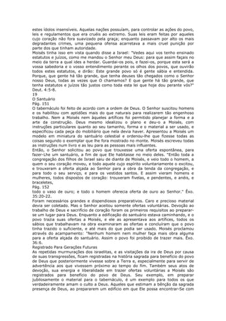 estes ídolos insensíveis. Aquelas nações possuíam, para controlar as ações do povo,
leis e regulamentos que era cruéis ao extremo. Suas leis eram feitas por aqueles
cujo coração não fora suavizado pela graça; enquanto passavam por alto os mais
degradantes crimes, uma pequena ofensa acarretava a mais cruel punição por
parte dos que tinham autoridade.
Moisés tinha isso em vista quando disse a Israel: "Vedes aqui vos tenho ensinado
estatutos e juízos, como me mandou o Senhor meu Deus: para que assim façais no
meio da terra a qual ides a herdar. Guardai-os pois, e fazei-os, porque esta será a
vossa sabedoria e o vosso entendimento perante os olhos dos povos, que ouvirão
todos estes estatutos, e dirão: Este grande povo só é gente sábia e entendida.
Porque, que gente há tão grande, que tenha deuses tão chegados como o Senhor
nosso Deus, todas as vezes que O chamamos? E que gente há tão grande, que
tenha estatutos e juízos tão justos como toda esta lei que hoje dou perante vós?"
Deut. 4:5-8.
19
O Santuário
Pág. 151
O tabernáculo foi feito de acordo com a ordem de Deus. O Senhor suscitou homens
e os habilitou com aptidões mais do que naturais para realizarem tão engenhoso
trabalho. Nem a Moisés nem àqueles artífices foi permitido planejar a forma e a
arte da construção. Deus mesmo idealizou o plano e deu-o a Moisés, com
instruções particulares quanto ao seu tamanho, forma e o material a ser usado, e
especificou cada peça do mobiliário que nela devia haver. Apresentou a Moisés um
modelo em miniatura do santuário celestial e ordenou-lhe que fizesse todas as
coisas segundo o exemplar que lhe fora mostrado no monte. Moisés escreveu todas
as instruções num livro e as leu para as pessoas mais influentes.
Então, o Senhor solicitou ao povo que trouxesse uma oferta espontânea, para
fazer-Lhe um santuário, a fim de que Ele habitasse no meio deles. "Então toda a
congregação dos filhos de Israel saiu de diante de Moisés, e veio todo o homem, a
quem o seu coração moveu, e todo aquele cujo espírito voluntariamente o excitou,
e trouxeram a oferta alçada ao Senhor para a obra da tenda da congregação, e
para todo o seu serviço, e para os vestidos santos. E assim vieram homens e
mulheres, todos dispostos de coração: trouxeram fivelas, e pendentes, e anéis, e
braceletes,
Pág. 152
todo o vaso de ouro; e todo o homem oferecia oferta de ouro ao Senhor." Êxo.
35:20-22.
Foram necessários grandes e dispendiosos preparativos. Caro e precioso material
devia ser coletado. Mas o Senhor aceitou somente ofertas voluntárias. Devoção ao
trabalho de Deus e sacrifício de coração foram os primeiros requisitos ao preparar-
se um lugar para Deus. Enquanto a edificação do santuário estava caminhando, e o
povo trazia suas ofertas a Moisés, e ele as apresentava aos artífices, todos os
sábios que trabalhavam na obra examinaram as ofertas e concluíram que o povo
tinha trazido o suficiente, e até mais do que podia ser usado. Moisés proclamou
através do acampamento: "Nenhum homem nem mulher faça mais obra alguma
para a oferta alçada do santuário. Assim o povo foi proibido de trazer mais. Êxo.
36:6.
Registrado Para Gerações Futuras
As repetidas murmurações dos israelitas, e as visitações da ira de Deus por causa
de suas transgressões, ficam registradas na história sagrada para benefício do povo
de Deus que posteriormente vivesse sobre a Terra e, especialmente para servir de
advertência aos que vivessem próximo ao tempo do fim. Também seus atos de
devoção, sua energia e liberalidade em trazer ofertas voluntárias a Moisés são
registrados para benefício do povo de Deus. Seu exemplo, em preparar
jubilosamente o material para o tabernáculo, é um exemplo para todos os que
verdadeiramente amam o culto a Deus. Aqueles que estimam a bênção da sagrada
presença de Deus, ao prepararem um edifício em que Ele possa encontrar-Se com
 