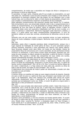 compartimentos, de modo que o sacerdote era incapaz de oficiar e obrigava-se a
permanecer à porta do tabernáculo.
O sacerdote, no lugar santo, dirigindo pela fé sua oração ao propiciatório, ao qual
não podia ver, representa o povo de Deus dirigindo suas orações a Cristo diante do
propiciatório no santuário celestial. Eles não podem ver seu Mediador com a vista
natural mas, com os olhos da fé, vêem a Cristo diante do propiciatório, dirigem-Lhe
suas orações e confiantemente reclamam os benefícios de Sua mediação.
Estes sagrados compartimentos não possuíam janelas para admitir luz. O castiçal,
feito de puríssimo ouro, era conservado ardendo noite e dia, e proporcionava luz a
ambos os compartimentos. A luz das lâmpadas do castiçal refletia sobre as tábuas
chapeadas de ouro dos lados do edifício, sobre os sagrados móveis e sobre as
cortinas de belas cores com querubins trabalhados com fios de ouro e prata, e a
cena era gloriosa e indescritível. Nenhuma linguagem pode descrever a beleza, a
graça, e a santa glória que estes compartimentos apresentavam. O ouro do
santuário refletia as cores das cortinas, semelhantes às diferentes cores do arco-
íris.
Somente uma vez por anos podia o sumo sacerdote entrar no lugar santíssimo,
depois de muito cuidadoso e solene preparo. Nenhuma vista mortal, que não a do
sumo
Pág. 156
Sacerdote, podia olhar à sagrada grandeza deste compartimento, porque era o
lugar especial de habitação da visível glória de Deus. O sumo sacerdote sempre
entrava tremente, enquanto o povo aguardava seu retorno com solene silêncio.
Seus ferventes desejos eram para Deus, em busca de Sua bênção. Diante do
propiciatório Deus Se comunicava com o sumo sacerdote. Se ele permanecia tempo
incomum no santíssimo, o povo ficava muitas vezes terrificado, temendo que, por
causa de seus pecados ou algum pecado do sacerdote, a glória do Senhor o tivesse
fulminado. Mas quando o sonido das campainhas de suas vestes era ouvido,
ficavam grandemente aliviados. Ele então saía e abençoava o povo.
Depois que o trabalho do tabernáculo se concluiu, "então a nuvem cobriu a tenda
da congregação, e a glória do Senhor encheu o tabernáculo. Moisés não podia
entrar na tenda da congregação, porquanto a nuvem ficava sobre ela, e a glória do
Senhor enchia o tabernáculo". Êxo. 40:34 e 35. Pois "a nuvem do Senhor estava de
dia sobre o tabernáculo, e o fogo estava de noite sobre ele, perante os olhos de
toda a casa de Israel, em todas as suas jornadas". Êxo. 40:38.
O tabernáculo fora construído de modo a poder ser desmontado e levado com eles
em todas as suas jornadas.
A Nuvem Guia
O Senhor dirigiu os israelitas em todas as suas viagens através do deserto. Quando
era para o bem do povo e a glória de Deus que armassem suas tendas num certo
lugar e ali habitassem, Deus lhes indicava Sua vontade pela coluna de nuvem
repousando diretamente sobre o tabernáculo. E aí permanecia até que Deus
quisesse que jornadeassem outra vez. Então, a nuvem de glória se erguia sobre o
tabernáculo e eles jornadeavam novamente.
Pág. 157
Em todas as suas jornadas eles observavam perfeita ordem. Cada tribo levava um
estandarte, com o sinal da casa de seu pai, e cada tribo era ordenada a acampar
junto a seu próprio estandarte. Quando viajavam, as diferentes tribos marchavam
em ordem, cada tribo sob seu próprio estandarte. Quando descansavam de suas
jornadas, o tabernáculo era construído, e então as diferentes tribos armavam suas
tendas em ordem, precisamente na posição que Deus ordenara, ao redor do
tabernáculo, a certa distância dele.
Quando o povo jornadeava, a arca do concerto era levada adiante deles. "A nuvem
do Senhor ia sobre eles de dia, quando partiam do arraial. Era pois que, partindo a
arca, Moisés dizia: Levanta-Te, Senhor, e dissipados sejam os Teus inimigos, e
fujam diante de Ti os aborrecedores. E, pousando ela, dizia: Volta, ó Senhor, para
os muitos milhares de Israel." Núm. 10:34-36.
 