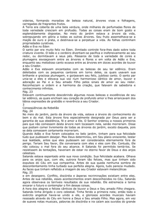 videiras, formando moradias de beleza natural, árvores vivas e folhagens,
carregadas de fragrantes frutos.
A Terra era coberta de uma bela verdura, onde milhares de perfumadas flores de
toda variedade cresciam em profusão. Todas as coisas eram de bom gosto e
esplendidamente dispostas. No meio do jardim estava a árvore da vida,
sobrepujando em glória a todas as outras árvores. Seu fruto assemelhava-se a
maçãs de ouro e prata, e destinava-se a perpetuar a vida. As folhas continham
propriedades curativas.
Adão e Eva no Éden
O santo par era muito feliz no Éden. Ilimitado controle fora-lhes dado sobre toda
criatura vivente. O leão e o cordeiro divertiam-se pacífica e inofensivamente ao seu
redor, ou dormitavam a seus pés. Pássaros de toda a variedade de cores e
plumagens esvoaçavam entre as árvores e flores e em volta de Adão e Eva,
enquanto seu melodioso canto ecoava entre as árvores em doces acordes de louvor
a seu Criador.
Adão e Eva estavam encantados com as belezas de seu lar edênico. Eram
deleitados com os pequenos cantores em torno deles, os quais usavam sua
brilhante e graciosa plumagem, e gorjeavam seu feliz, jubiloso canto. O santo par
unia-se a eles e elevava sua voz num harmonioso cântico de amor, louvor e
adoração ao Pai e a Seu amado Filho pelos sinais de amor ao seu redor.
Reconheciam a ordem e a harmonia da criação, que falavam de sabedoria e
conhecimento infinitos.
Pág. 23
Estavam continuamente descobrindo algumas novas belezas e excelências de seu
lar edênico, as quais enchiam seu coração de profundo amor e lhes arrancavam dos
lábios expressões de gratidão e reverência a seu Criador.
3
Conseqüências da Rebelião
Pág. 24
No meio do jardim, perto da árvore da vida, estava a árvore do conhecimento do
bem e do mal. Esta árvore fora especialmente designada por Deus para ser a
garantia de sua obediência, fé e amor a Ele. O Senhor ordenou a nossos primeiros
pais que não comessem desta árvore nem tocassem nela, senão morreriam. Disse
que podiam comer livremente de todas as árvores do jardim, exceto daquela, pois
se dela comessem certamente morreriam.
Quando Adão e Eva foram colocados no belo jardim, tinham para sua felicidade
tudo que pudessem desejar. Mas Deus determinou, em Seu plano onisciente, testar
sua lealdade, antes que eles pudessem ser considerados eternamente fora de
perigo. Teriam Seu favor, Ele conversaria com eles e eles com Ele. Contudo, Ele
não colocou o mal fora do seu alcance. A Satanás foi permitido tentá-los. Se
resistissem às tentações, haveriam de estar no eterno favor de Deus e dos anjos
celestiais.
Satanás estava espantado ante sua nova condição. Sua felicidade acabara. Olhava
para os anjos que, com ele, outrora foram tão felizes, mas que tinham sido
expulsos do Céu em sua companhia. Antes de sua queda nenhuma sombra de
descontentamento tinha turbado sua perfeita alegria. Agora, tudo parecia mudado.
As faces que tinham refletido a imagem de seu Criador estavam melancólicas
Pág. 25
e em desespero. Conflito, discórdia e ásperas recriminações existiam entre eles.
Antes de sua rebelião, esses acontecimentos eram desconhecidos no Céu. Satanás
agora observava os terríveis resultados de sua rebelião. Ele estremecia e temia
encarar o futuro e contemplar o fim dessas coisas.
A hora dos alegres e felizes cânticos de louvor a Deus e Seu amado Filho chegara.
Satanás tinha dirigido o coro celestial. Tinha ferido a primeira nota; então todo o
exército angelical havia-se unido a ele, e gloriosos acordes musicais haviam
ressoado através do Céu em honra a Deus e Seu amado Filho. Mas agora, em vez
de suaves notas musicais, palavras de discórdia e ira caíam aos ouvidos do grande
 