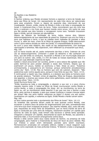 20
Os Espiões e seu Relatório
Pág. 158
O Senhor ordenou que Moisés enviasse homens a espionar a terra de Canaã, que
daria aos filhos de Israel. Um representante de cada tribo devia ser selecionado
para esse propósito. Foram e, depois de quarenta dias, retornaram de sua
investigação. Vieram, então, diante de Moisés e Arão e de toda a congregação de
Israel, e mostraram-lhes o fruto da terra. Todos concordaram que era uma boa
terra, e exibiram o rico fruto que haviam trazido como prova. Um cacho de uvas
era tão grande que dois homens o carregavam numa vara. Também trouxeram
figos e romãs, que ali cresciam em abundância.
Depois de falarem da fertilidade da terra, todos, menos dois, falaram
desencorajadamente de sua capacidade de possuí-la. Disseram que era mui forte o
povo que habitava a terra, e que as cidades eram rodeadas de grandes e altos
muros; e, além do mais, viram lá os filhos do gigante Enaque. Então descreveram
como o povo estava situado ao redor de Canaã, e a impossibilidade de possuí-la.
Ao ouvir o povo este relatório, deu vazão ao seu desapontamento, com amargas
reprovações e lamentos. Não esperaram, nem refletiram ou arrazoaram que Deus,
Pág. 159
que os havia trazido até ali, podia certamente dar-lhes a terra. Cederam de uma
vez ao desencorajamento. Limitaram o poder do Altíssimo e não confiaram em
Deus, que até então os conduzira. Acusaram a Moisés e em murmuração disseram
uns para os outros: isto, então, é o fim de todas as nossas esperanças. Esta é a
terra, por cuja obtenção viajamos do Egito.
Calebe e Josué procuraram ser ouvidos, porém o povo estava tão agitado que não
podia dominar-se para prestar atenção a esses dois homens. Depois que se
acalmaram um pouco, Calebe se aventurou a falar. Disse ao povo: "Subamos
animosamente, e possuamo-la em herança: porque certamente prevaleceremos
contra ela." Núm. 13:30. Mas os homens que com ele subiram, disseram: "Não
poderemos subir contra aquele povo, porque é mais forte do que nós." Núm. 13:31.
E continuaram a repetir seu mau relatório, e a declarar que todos os homens eram
de grande estatura. "Também vimos ali gigantes, filhos de Enaque, descendentes
dos gigantes: e éramos aos nossos olhos como gafanhotos, assim também éramos
aos seus olhos." Núm. 13:33.
Israel Murmura Outra Vez
"Então levantou-se toda a congregação, e alçaram a sua voz: e o povo chorou
naquela mesma noite. E todos os filhos de Israel murmuraram contra Moisés e
contra Aarão; e toda a congregação lhe disse: Ah! se morrêramos na terra do
Egito! ou, ah! se morrêramos neste deserto! E por que nos traz o Senhor a esta
terra, para cairmos à espada, e para que nossas mulheres e nossas crianças sejam
por presa? Não nos seria melhor voltarmos ao Egito? E diziam uns aos outros:
Levantemos um capitão, e voltemos ao Egito. Então Moisés e Aarão caíram sobre
Pág. 160
os seus rostos perante todo o ajuntamento dos filhos de Israel." Núm. 14:1-5.
Os israelitas não somente deram vazão às suas queixas contra Moisés, mas
acusaram o próprio Deus de portar-Se enganosamente com eles, prometendo-lhes
uma terra que eram incapazes de possuir. Seu espírito rebelde, aqui, subiu tão alto,
que, esquecidos do braço forte da Onipotência, que os havia trazido da terra do
Egito e conduzido por uma série de milagres, resolveram escolher um capitão para
levá-los de volta ao Egito, onde tinham sido escravos e sofrido tanta opressão.
Chegaram a designar um capitão, descartando-se assim de Moisés, seu paciente e
tolerante líder; e murmuraram amargamente contra Deus.
Moisés e Arão caíram sobre seus rostos diante do Senhor, na presença de toda
congregação, para implorar a misericórdia de Deus em favor do povo rebelde. Mas
sua tristeza e pesar eram demasiado grandes para serem expressos.
Permaneceram prostrados em completo silêncio. Calebe e Josué rasgaram suas
vestes como expressão da mais profunda tristeza. "E falaram a toda a congregação
 