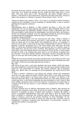 dos filhos de Israel, dizendo: A terra pelo meio da qual passamos a espiar é terra
muito boa. Se o Senhor Se agradar de nós, então nos porá nesta terra, e no-la
dará: terra que mana leite e mel. Tão-somente não sejais rebeldes contra o
Senhor, e não temais o povo desta terra, porquanto são eles nosso pão: retirou-se
deles o Seu amparo, e o Senhor é conosco; não os temais." Núm. 14:7-9.

"Retirou-se deles o Seu amparo." Núm. 14:9. Isto é, os cananeus tinham enchido a
medida de sua iniqüidade, a divina proteção foi retirada deles, e eles se sentiam
perfeitamente seguros e estavam
Pág. 161
despreparados para a batalha; e, pelo concerto de Deus, a terra nos está
assegurada. Em vez de estas palavras produzirem o efeito desejado sobre o povo,
elas incrementaram sua obstinada rebelião. Ficaram irados e clamaram alto e em
fúria que Calebe e Josué deviam ser apedrejados; isso teria sido feito, não tivesse o
Senhor Se interposto mediante uma mui assinalada exibição de Sua terrível glória
no tabernáculo da congregação, diante de todos os filhos de Israel.
Prevalece o Apelo de Moisés
Moisés foi ao tabernáculo a fim de comunicar-se com Deus. "Disse o Senhor a
Moisés: Até quando Me provocará este povo? e até quando me não crerão por
todos os sinais que fiz no meio deles? Com pestilência o ferirei, e o rejeitarei: e
farei de ti povo maior e mais forte do que este. E disse Moisés ao Senhor: Assim os
egípcios o ouvirão; porquanto com a Tua força fizeste subir este povo do meio
deles. E o dirão aos moradores desta terra, que ouviram que Tu, ó Senhor, estás no
meio deste povo, que de cara a cara, ó Senhor, lhes apareces, que Tua nuvem está
sobre eles, e que vais adiante deles numa coluna de nuvem de dia, e numa coluna
de fogo de noite. E se matares este povo como a um só homem, as gentes pois,
que ouviram a Tua fama, falarão, dizendo: Porquanto o Senhor não podia pôr este
povo na terra que lhes tinha jurado; por isso os matou no deserto." Núm. 14:11-
16.
Moisés de novo recusa admitir que Israel seja destruído, e ele próprio se torne uma
nação mais poderosa que Israel. Este favorecido servo de Deus manifesta seu amor
por Israel e mostra seu zelo pela glória de seu Criador e
Pág. 162
pela honra de seu povo: como tens perdoado este povo desde o Egito até agora,
tens sido longânimo e misericordioso até aqui com este povo ingrato; indigno como
possa ser, Tua misericórdia é a mesma. Ele suplica: portanto, não os pouparias
desta vez, dando mais um exemplo de divina paciência aos muitos que já tens
dado?
"E disse o Senhor: Conforme à tua palavra lhe perdoei. Porém tão certamente
como Eu vivo, que a glória do Senhor encherá toda a terra. E que todos os homens
que viram a Minha glória e os Meus sinais, que fiz no Egito e no deserto, e Me
tentaram estas dez vezes, e não obedeceram à Minha voz, não verão a terra de que
a seus pais jurei, e até nenhum daqueles que Me provocaram a verá. Porém o Meu
servo Calebe, porquanto nele houve outro espírito, e perseverou em seguir-Me, Eu
o levarei à terra em que entrou, e a sua semente a possuirá em herança." Núm.
14:20-24.
Volta ao Deserto
O Senhor ordenou que os hebreus retornassem para o deserto, pelo caminho do
Mar Vermelho. Estavam muito perto da boa terra, porém, por sua ímpia rebelião,
perderam a proteção de Deus. Tivessem eles recebido o relatório de Calebe e
Josué, e avançado imediatamente, Deus lhes teria dado a terra de Canaã. Mas
foram incrédulos e mostraram tão insolente espírito contra Deus que trouxeram
sobre si mesmos o aviso de que jamais entrariam na Terra Prometida. Foi por
piedade e misericórdia que Deus os enviou de volta pelo Mar Vermelho, pois os
amalequitas e cananeus, enquanto eles demoravam e murmuravam, ouviram a
respeito dos espiões e se prepararam
Pág. 163
 