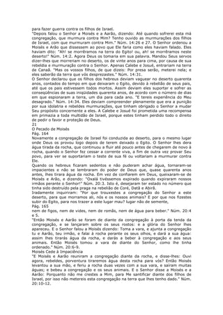 para fazer guerra contra os filhos de Israel.
"Depois falou o Senhor a Moisés e a Aarão, dizendo: Até quando sofrerei esta má
congregação, que murmura contra Mim? Tenho ouvido as murmurações dos filhos
de Israel, com que murmuram contra Mim." Núm. 14:26 e 27. O Senhor ordenou a
Moisés e Arão que dissessem ao povo que Ele faria como eles haviam falado. Eles
haviam dito: "Ah! se morrêramos na terra do Egito! ou, ah! se morrêramos neste
deserto!" Núm. 14:2. Agora Deus os tomaria em sua palavra. Mandou Seus servos
dizer-lhes que morreriam no deserto, os de vinte anos para cima, por causa de sua
rebeldia e murmuração contra o Senhor. Apenas Calebe e Josué, entrariam na terra
de Canaã. "Mas os vossos filhos, de que dizeis: Por presa serão, meterei nela; e
eles saberão da terra que vós desprezastes." Núm. 14:31.
O Senhor declarou que os filhos dos hebreus deviam vaguear no deserto quarenta
anos, contados do tempo em que deixaram o Egito, devido à rebelião de seus pais,
até que os pais estivessem todos mortos. Assim deviam eles suportar e sofrer as
conseqüências de suas iniqüidades quarenta anos, de acordo com o número de dias
em que espionaram a terra, um dia para cada ano. "E tereis experiência do Meu
desagrado." Núm. 14:34. Eles deviam compreender plenamente que era a punição
por sua idolatria e rebeldes murmurações, que tinham obrigado o Senhor a mudar
Seu propósito concernente a eles. A Calebe e Josué foi prometida uma recompensa
em primazia a toda multidão de Israel, porque estes tinham perdido todo o direito
de pedir o favor e proteção de Deus.
21
O Pecado de Moisés
Pág. 164
Novamente a congregação de Israel foi conduzida ao deserto, para o mesmo lugar
onde Deus os provou logo depois de terem deixado o Egito. O Senhor lhes dera
água tirada da rocha, que continuou a fluir até pouco antes de chegarem de novo à
rocha, quando o Senhor fez cessar a corrente viva, a fim de outra vez provar Seu
povo, para ver se suportariam o teste de sua fé ou voltariam a murmurar contra
Ele.
Quando os hebreus ficaram sedentos e não puderam achar água, tornaram-se
impacientes e não se lembraram do poder de Deus que, quase quarenta anos
antes, lhes tirara água da rocha. Em vez de confiarem em Deus, queixaram-se de
Moisés e Arão, e dizendo: "Oxalá tivéssemos expirado quando expiraram nossos
irmãos perante o Senhor!" Núm. 20:3. Isto é, desejaram ter estado no número que
tinha sido destruído pela praga na rebelião de Coré, Datã e Abirã.
Iradamente inquiriram: "Por que trouxestes a congregação do Senhor a este
deserto, para que morramos ali, nós e os nossos animais? E por que nos fizestes
subir do Egito, para nos trazer a este lugar mau? lugar não de semente,
Pág. 165
nem de figos, nem de vides, nem de romãs, nem de água para beber." Núm. 20:4
e 5.
"Então Moisés e Aarão se foram de diante da congregação à porta da tenda da
congregação, e se lançaram sobre os seus rostos: e a glória do Senhor lhes
apareceu. E o Senhor falou a Moisés dizendo: Toma a vara, e ajunta a congregação
tu e Aarão, teu irmão, e falai à rocha perante os seus olhos, e dará a sua água:
assim lhes tirarás água da rocha, e darás a beber à congregação e aos seus
animais. Então Moisés tomou a vara de diante do Senhor, como lhe tinha
ordenado." Núm. 20:6-9.
Moisés Cede à Impaciência
"E Moisés e Aarão reuniram a congregação diante da rocha, e disse-lhes: Ouvi
agora, rebeldes, porventura tiraremos água desta rocha para vós? Então Moisés
levantou a sua mão, e feriu a rocha duas vezes com a sua vara, e saíram muitas
águas; e bebeu a congregação e os seus animais. E o Senhor disse a Moisés e a
Aarão: Porquanto não me crestes a Mim, para Me santificar diante dos filhos de
Israel, por isso não metereis esta congregação na terra que lhes tenho dado." Núm.
20:10-12.
 