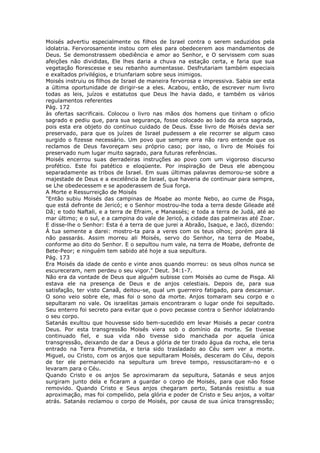 Moisés advertiu especialmente os filhos de Israel contra o serem seduzidos pela
idolatria. Fervorosamente instou com eles para obedecerem aos mandamentos de
Deus. Se demonstrassem obediência e amor ao Senhor, e O servissem com suas
afeições não divididas, Ele lhes daria a chuva na estação certa, e faria que sua
vegetação florescesse e seu rebanho aumentasse. Desfrutariam também especiais
e exaltados privilégios, e triunfariam sobre seus inimigos.
Moisés instruiu os filhos de Israel de maneira fervorosa e impressiva. Sabia ser esta
a última oportunidade de dirigir-se a eles. Acabou, então, de escrever num livro
todas as leis, juízos e estatutos que Deus lhe havia dado, e também os vários
regulamentos referentes
Pág. 172
às ofertas sacrificais. Colocou o livro nas mãos dos homens que tinham o ofício
sagrado e pediu que, para sua segurança, fosse colocado ao lado da arca sagrada,
pois esta era objeto do contínuo cuidado de Deus. Esse livro de Moisés devia ser
preservado, para que os juízes de Israel pudessem a ele recorrer se algum caso
surgido o fizesse necessário. Um povo que sempre erra não raro entende que os
reclamos de Deus favoreçam seu próprio caso; por isso, o livro de Moisés foi
preservado num lugar muito sagrado, para futuras referências.
Moisés encerrou suas derradeiras instruções ao povo com um vigoroso discurso
profético. Este foi patético e eloqüente. Por inspiração de Deus ele abençoou
separadamente as tribos de Israel. Em suas últimas palavras demorou-se sobre a
majestade de Deus e a excelência de Israel, que haveria de continuar para sempre,
se Lhe obedecessem e se apoderassem de Sua força.
A Morte e Ressurreição de Moisés
"Então subiu Moisés das campinas de Moabe ao monte Nebo, ao cume de Pisga,
que está defronte de Jericó; e o Senhor mostrou-lhe toda a terra desde Gileade até
Dã; e todo Naftali, e a terra de Efraim, e Manassés; e toda a terra de Judá, até ao
mar último; e o sul, e a campina do vale de Jericó, a cidade das palmeiras até Zoar.
E disse-lhe o Senhor: Esta é a terra de que jurei a Abraão, Isaque, e Jacó, dizendo:
À tua semente a darei: mostro-ta para a veres com os teus olhos; porém para lá
não passarás. Assim morreu ali Moisés, servo do Senhor, na terra de Moabe,
conforme ao dito do Senhor. E o sepultou num vale, na terra de Moabe, defronte de
Bete-Peor; e ninguém tem sabido até hoje a sua sepultura.
Pág. 173
Era Moisés da idade de cento e vinte anos quando morreu: os seus olhos nunca se
escureceram, nem perdeu o seu vigor." Deut. 34:1-7.
Não era da vontade de Deus que alguém subisse com Moisés ao cume de Pisga. Ali
estava ele na presença de Deus e de anjos celestiais. Depois de, para sua
satisfação, ter visto Canaã, deitou-se, qual um guerreiro fatigado, para descansar.
O sono veio sobre ele, mas foi o sono da morte. Anjos tomaram seu corpo e o
sepultaram no vale. Os israelitas jamais encontraram o lugar onde foi sepultado.
Seu enterro foi secreto para evitar que o povo pecasse contra o Senhor idolatrando
o seu corpo.
Satanás exultou que houvesse sido bem-sucedido em levar Moisés a pecar contra
Deus. Por esta transgressão Moisés viera sob o domínio da morte. Se tivesse
continuado fiel, e sua vida não tivesse sido manchada por aquela única
transgressão, deixando de dar a Deus a glória de ter tirado água da rocha, ele teria
entrado na Terra Prometida, e teria sido trasladado ao Céu sem ver a morte.
Miguel, ou Cristo, com os anjos que sepultaram Moisés, desceram do Céu, depois
de ter ele permanecido na sepultura um breve tempo, ressuscitaram-no e o
levaram para o Céu.
Quando Cristo e os anjos Se aproximaram da sepultura, Satanás e seus anjos
surgiram junto dela e ficaram a guardar o corpo de Moisés, para que não fosse
removido. Quando Cristo e Seus anjos chegaram perto, Satanás resistiu a sua
aproximação, mas foi compelido, pela glória e poder de Cristo e Seu anjos, a voltar
atrás. Satanás reclamou o corpo de Moisés, por causa de sua única transgressão;
 