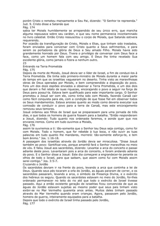 porém Cristo o remeteu mansamente a Seu Pai, dizendo: "O Senhor te repreenda."
Jud. 9. Cristo disse a Satanás que
Pág. 174
sabia ter Moisés humildemente se arrependido de seu único erro, que mancha
alguma repousava sobre seu caráter, e que seu nome permanecia incontaminado
no livro celestial. Então Cristo ressuscitou o corpo de Moisés, que Satanás estivera
requerendo.
Por ocasião da transfiguração de Cristo, Moisés e Elias, que tinham sido traslados,
foram enviados para conversar com Cristo quanto a Seus sofrimentos, e para
serem os portadores da glória de Deus a Seu amado Filho. Moisés havia sido
grandemente honrado por Deus. Tivera o privilégio de conversar com Deus face a
face, como um homem fala com seu amigo. E Deus lhe tinha revelado Sua
excelente glória, como jamais o fizera a nenhum outro.
23
Entrando na Terra Prometida
Pág. 175
Depois da morte de Moisés, Josué devia ser o líder de Israel, a fim de conduzi-los à
Terra Prometida. Ele tinha sido primeiro-ministro de Moisés durante a maior parte
do tempo em que os israelitas vaguearam no deserto. Tinha visto as maravilhosas
obras de Deus operadas por Moisés, e bem compreendido a disposição do povo.
Fora um dos doze espiões enviados a observar a Terra Prometida, e um dos dois
que deram o fiel relato de suas riquezas, encorajando o povo a seguir na força de
Deus para possuí-la. Estava bem qualificado para este importante cargo. O Senhor
prometeu a Josué ser com ele, como tinha sido com Moisés, fazendo Canaã cair
como fácil conquista para ele, com a condição de que fosse fiel em observar todos
os Seus mandamentos. Estava ansioso quanto ao modo como deveria executar sua
comissão de conduzir o povo para a terra de Canaã, mas este encorajamento
removeu seus temores.
Josué ordenou aos filhos de Israel que se preparassem para uma jornada de três
dias, e que todos os homens de guerra fossem para a batalha. "Então responderam
a Josué, dizendo: Tudo quanto nos ordenaste faremos, e aonde quer que nos
enviares iremos. Como em tudo ouvimos a Moisés,
Pág. 176
assim te ouviremos a ti: tão-somente que o Senhor teu Deus seja contigo, como foi
com Moisés. Todo o homem, que for rebelde à tua boca, e não ouvir as tuas
palavras em tudo quanto lhe mandares, morrerá: tão-somente esforça-te, e tem
bom ânimo." Jos. 1:16-18.
A passagem dos israelitas através do Jordão devia ser miraculosa. "Disse Josué
também ao povo: Santificai-vos, porque amanhã fará o Senhor maravilhas no meio
de vós. E falou Josué aos sacerdotes, dizendo: Levantai a arca do concerto e passai
adiante deste povo. Levantaram pois a arca do concerto, e foram andando adiante
do povo. E o Senhor disse a Josué: Este dia começarei a engrandecer-te perante os
olhos de todo o Israel, para que saibam, que assim como fui com Moisés assim
serei contigo." Jos. 3:5-7.
Cruzando o Jordão
Os sacerdotes deviam ir na frente do povo, levando a arca que continha a lei de
Deus. Quando seus pés tocaram a orla do Jordão, as águas pararam de correr, e os
sacerdotes passaram, levando a arca, o símbolo da Presença Divina, e o exército
dos hebreus os seguiu. Quando os sacerdotes estavam no meio do Jordão, foi-lhes
ordenado permanecer no leito do rio até que todo o exército de Israel tivesse
passado. Aqui a então existente geração de israelitas ficou convencida de que as
águas do Jordão estavam sujeitas ao mesmo poder que seus pais tinham visto
exibir-se no Mar Vermelho quarenta anos antes. Muitos deles tinham passado
através do Mar Vermelho quando eram crianças. Agora, passavam pelo Jordão,
homens de guerra, inteiramente equipados para a batalha.
Depois que todo o exército de Israel tinha passado pelo Jordão,
Pág. 177
 