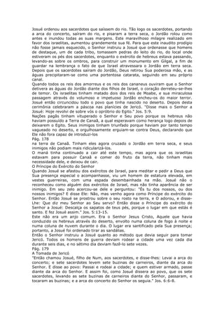 Josué ordenou aos sacerdotes que saíssem do rio. Tão logo os sacerdotes, portando
a arca do concerto, saíram do rio, e pisaram a terra seca, o Jordão rolou como
antes e inundou todas as suas margens. Este maravilhoso milagre realizado em
favor dos israelitas, aumentou grandemente sua fé. Para que este inaudito prodígio
não fosse jamais esquecido, o Senhor instruiu a Josué que ordenasse que homens
de destaque, um de cada tribo, tomassem pedras do leito do rio, do local onde
estiveram os pés dos sacerdotes, enquanto o exército de hebreus estava passando,
levando-as sobre os ombros, para construir um monumento em Gilgal, a fim de
guardar na lembrança o fato de que Israel atravessara o Jordão em terra seca.
Depois que os sacerdotes saíram do Jordão, Deus retirou Sua poderosa mão, e as
águas precipitaram-se como uma portentosa catarata, seguindo em seu próprio
canal.
Quando todos os reis dos amorreus e os reis dos cananeus ouviram que o Senhor
detivera as águas do Jordão diante dos filhos de Israel, o coração derreteu-se-lhes
de temor. Os israelitas tinham matado dois dos reis de Moabe, e sua miraculosa
passagem através do volumoso e impetuoso Jordão encheu-os do maior terror.
Josué então circuncidou todo o povo que tinha nascido no deserto. Depois desta
cerimônia celebraram a páscoa nas planícies de Jericó. "Disse mais o Senhor a
Josué: Hoje revolvi de sobre vós o opróbrio do Egito." Jos. 5:9.
Nações pagãs tinham vituperado o Senhor e Seu povo porque os hebreus não
haviam possuído a Terra de Canaã, a qual esperavam como herança logo depois de
deixarem o Egito. Seus inimigos tinham triunfado porque haviam por tanto tempo
vagueado no deserto, e orgulhosamente erguiam-se contra Deus, declarando que
Ele não fora capaz de introduzi-los
Pág. 178
na terra de Canaã. Tinham eles agora cruzado o Jordão em terra seca, e seus
inimigos não podiam mais ridicularizá-los.
O maná tinha continuado a cair até este tempo, mas agora que os israelitas
estavam para possuir Canaã e comer do fruto da terra, não tinham mais
necessidade dele, e deixou de cair.
O Príncipe do Exército do Senhor
Quando Josué se afastou dos exércitos de Israel, para meditar e pedir a Deus que
Sua presença especial o acompanhasse, viu um homem de estatura elevada, em
vestes guerreiras, com uma espada desembainhada na mão. Josué não o
reconheceu como alguém dos exércitos de Israel, mas não tinha aparência de ser
inimigo. Em seu zelo acercou-se dele e perguntou: "És tu dos nossos, ou dos
nossos inimigos? E disse Ele: Não, mas venho agora como Príncipe do exército do
Senhor. Então Josué se prostrou sobre o seu rosto na terra, e O adorou, e disse-
Lhe: Que diz meu Senhor ao Seu servo? Então disse o Príncipe do exército do
Senhor a Josué: Descalça os sapatos de teus pés, porque o lugar em que estás é
santo. E fez Josué assim." Jos. 5:13-15.
Este não era um anjo comum. Era o Senhor Jesus Cristo, Aquele que havia
conduzido os hebreus através do deserto, envolto numa coluna de fogo à noite e
numa coluna de nuvem durante o dia. O lugar era santificado pela Sua presença;
portanto, a Josué foi ordenado tirar as sandálias.
Então o Senhor instruiu a Josué quanto ao método que devia seguir para tomar
Jericó. Todos os homens de guerra deviam rodear a cidade uma vez cada dia
durante seis dias, e no sétimo dia deviam fazê-lo sete vezes.
Pág. 179
A Tomada de Jericó
"Então chamou Josué, filho de Num, aos sacerdotes, e disse-lhes: Levai a arca do
concerto; e sete sacerdotes levem sete buzinas de carneiros, diante da arca do
Senhor. E disse ao povo: Passai e rodeai a cidade; e quem estiver armado, passe
diante da arca do Senhor. E assim foi, como Josué dissera ao povo, que os sete
sacerdotes, levando as sete buzinas de carneiros diante do Senhor, passaram, e
tocaram as buzinas; e a arca do concerto do Senhor os seguia." Jos. 6:6-8.
 